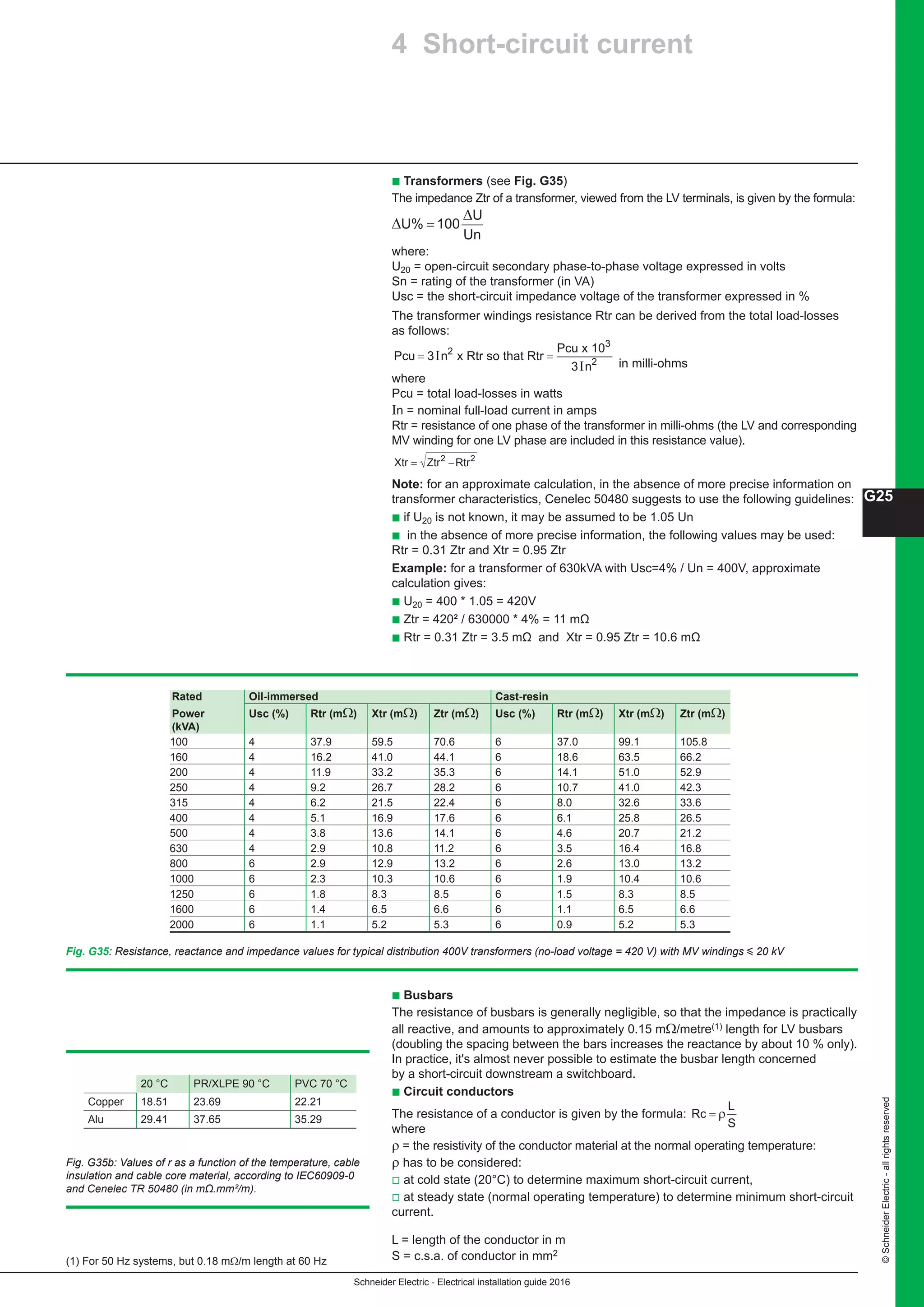 Schneider Electric - Electrical installation guide 2016
G25
©SchneiderElectric-allrightsreserved
b Transformers (see Fig. G35)
The impedance Ztr of a transformer, viewed from the LV terminals, is given by the formula:
∆
∆
U% 100
U
=
Un
where:
U20 = open-circuit secondary phase-to-phase voltage expressed in volts
Sn = rating of the transformer (in VA)
Usc = the short-circuit impedance voltage of the transformer expressed in %
The transformer windings resistance Rtr can be derived from the total load-losses
as follows:
Pcu n
Pcu
n
= =3
3
2
2
I
I
x Rtr so that Rtr
x 103
in milli-ohms
where
Pcu = total load-losses in watts
In = nominal full-load current in amps
Rtr = resistance of one phase of the transformer in milli-ohms (the LV and corresponding
MV winding for one LV phase are included in this resistance value).
Xtr Ztr Rtr= −2 2
Note: for an approximate calculation, in the absence of more precise information on
transformer characteristics, Cenelec 50480 suggests to use the following guidelines:
b if U20 is not known, it may be assumed to be 1.05 Un
b in the absence of more precise information, the following values may be used:
Rtr = 0.31 Ztr and Xtr = 0.95 Ztr
Example: for a transformer of 630kVA with Usc=4% / Un = 400V, approximate
calculation gives:
b U20 = 400 * 1.05 = 420V
b Ztr = 420² / 630000 * 4% = 11 mΩ
b Rtr = 0.31 Ztr = 3.5 mΩ and Xtr = 0.95 Ztr = 10.6 mΩ
b Busbars
The resistance of busbars is generally negligible, so that the impedance is practically
all reactive, and amounts to approximately 0.15 mΩ/metre(1) length for LV busbars
(doubling the spacing between the bars increases the reactance by about 10 % only).
In practice, it's almost never possible to estimate the busbar length concerned
by a short-circuit downstream a switchboard.
b Circuit conductors
The resistance of a conductor is given by the formula: Rc
L
S
= ρ
where
ρ = the resistivity of the conductor material at the normal operating temperature:
ρ has to be considered:
v at cold state (20°C) to determine maximum short-circuit current,
v at steady state (normal operating temperature) to determine minimum short-circuit
current.
L = length of the conductor in m
S = c.s.a. of conductor in mm2
(1) For 50 Hz systems, but 0.18 mΩ/m length at 60 Hz
Fig. G35: Resistance, reactance and impedance values for typical distribution 400V transformers (no-load voltage = 420 V) with MV windings y 20 kV
Rated Oil-immersed Cast-resin
Power Usc (%) Rtr (mΩ) Xtr (mΩ) Ztr (mΩ) Usc (%) Rtr (mΩ) Xtr (mΩ) Ztr (mΩ)
(kVA)
100 4 37.9 59.5 70.6 6 37.0 99.1 105.8
160 4 16.2 41.0 44.1 6 18.6 63.5 66.2
200 4 11.9 33.2 35.3 6 14.1 51.0 52.9
250 4 9.2 26.7 28.2 6 10.7 41.0 42.3
315 4 6.2 21.5 22.4 6 8.0 32.6 33.6
400 4 5.1 16.9 17.6 6 6.1 25.8 26.5
500 4 3.8 13.6 14.1 6 4.6 20.7 21.2
630 4 2.9 10.8 11.2 6 3.5 16.4 16.8
800 6 2.9 12.9 13.2 6 2.6 13.0 13.2
1000 6 2.3 10.3 10.6 6 1.9 10.4 10.6
1250 6 1.8 8.3 8.5 6 1.5 8.3 8.5
1600 6 1.4 6.5 6.6 6 1.1 6.5 6.6
2000 6 1.1 5.2 5.3 6 0.9 5.2 5.3
4 Short-circuit current
20 °C PR/XLPE 90 °C PVC 70 °C
Copper 18.51 23.69 22.21
Alu 29.41 37.65 35.29
Fig. G35b: Values of r as a function of the temperature, cable
insulation and cable core material, according to IEC60909-0
and Cenelec TR 50480 (in mΩ.mm²/m).
 