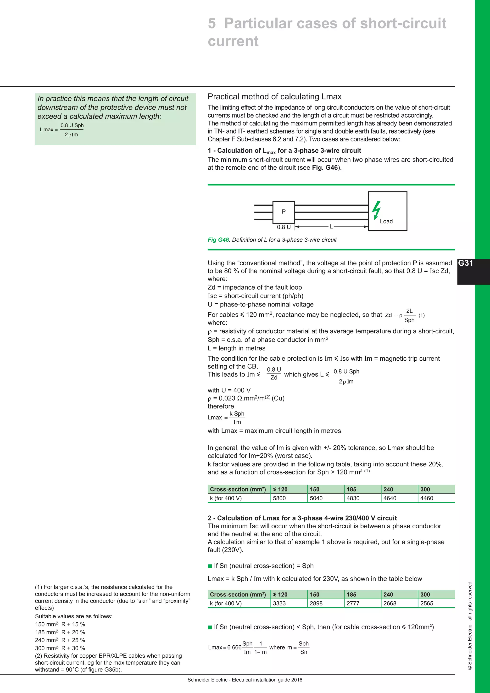 Schneider Electric - Electrical installation guide 2016
G31
©SchneiderElectric-allrightsreserved
Practical method of calculating Lmax
The limiting effect of the impedance of long circuit conductors on the value of short-circuit
currents must be checked and the length of a circuit must be restricted accordingly.
The method of calculating the maximum permitted length has already been demonstrated
in TN- and IT- earthed schemes for single and double earth faults, respectively (see
Chapter F Sub-clauses 6.2 and 7.2). Two cases are considered below:
1 - Calculation of Lmax for a 3-phase 3-wire circuit
The minimum short-circuit current will occur when two phase wires are short-circuited
at the remote end of the circuit (see Fig. G46).
In practice this means that the length of circuit
downstream of the protective device must not
exceed a calculated maximum length:
L
0.8 U Sph
2 m
max =
ρΙ
Load
P
0.8 U L
Fig G46: Definition of L for a 3-phase 3-wire circuit
(1) For larger c.s.a.’s, the resistance calculated for the
conductors must be increased to account for the non-uniform
current density in the conductor (due to “skin” and “proximity”
effects)
Suitable values are as follows:
150 mm2: R + 15 %
185 mm2: R + 20 %
240 mm2: R + 25 %
300 mm2: R + 30 %
(2) Resistivity for copper EPR/XLPE cables when passing
short-circuit current, eg for the max temperature they can
withstand = 90°C (cf figure G35b).
5 Particular cases of short-circuit
current
Zd
2L
= ρ
Sph
Using the “conventional method”, the voltage at the point of protection P is assumed
to be 80 % of the nominal voltage during a short-circuit fault, so that 0.8 U = Isc Zd,
where:
Zd = impedance of the fault loop
Isc = short-circuit current (ph/ph)
U = phase-to-phase nominal voltage
For cables y 120 mm2, reactance may be neglected, so that (1)
where:
ρ = resistivity of conductor material at the average temperature during a short-circuit,
Sph = c.s.a. of a phase conductor in mm2
L = length in metres
The condition for the cable protection is Im y Isc with Im = magnetic trip current
setting of the CB.
This leads to Im y which gives L y
with U = 400 V
ρ = 0.023 Ω.mm2/m(2) (Cu)
therefore
with Lmax = maximum circuit length in metres
In general, the value of Im is given with +/- 20% tolerance, so Lmax should be
calculated for Im+20% (worst case).
k factor values are provided in the following table, taking into account these 20%,
and as a function of cross-section for Sph  120 mm² (1)
2 - Calculation of Lmax for a 3-phase 4-wire 230/400 V circuit
The minimum Isc will occur when the short-circuit is between a phase conductor
and the neutral at the end of the circuit.
A calculation similar to that of example 1 above is required, but for a single-phase
fault (230V).
b If Sn (neutral cross-section) = Sph
Lmax = k Sph / Im with k calculated for 230V, as shown in the table below
b If Sn (neutral cross-section)  Sph, then (for cable cross-section y 120mm²)
0.8 U
Zd
0.8 U Sph
2 mρ I
Cross-section (mm²) y 120 150 185 240 300
k (for 400 V) 5800 5040 4830 4640 4460
L
k Sph
m
max =
I
Cross-section (mm²) y 120 150 185 240 300
k (for 400 V) 3333 2898 2777 2668 2565
L 6 666
Sph
wheremax = =
Im
1
m
Sph
Sn1+ m
 