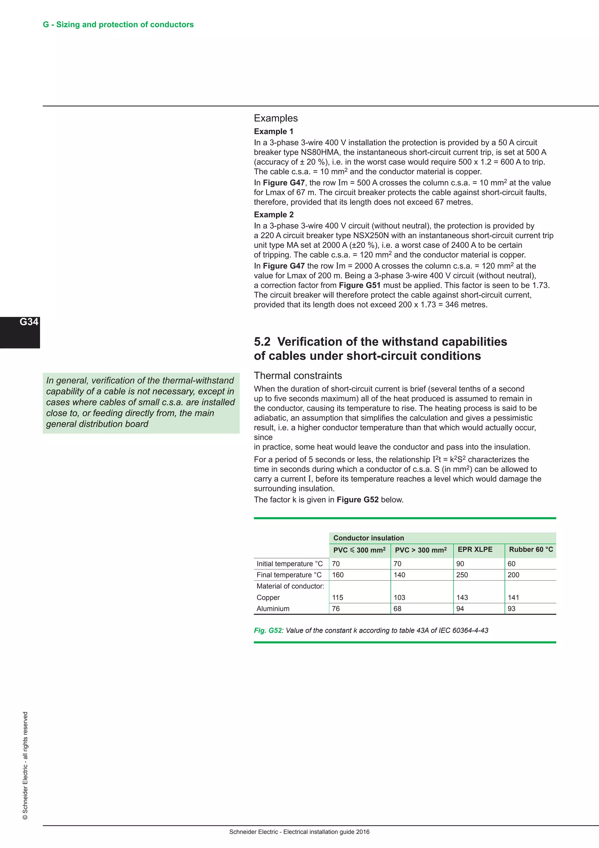 Schneider Electric - Electrical installation guide 2016
G - Sizing and protection of conductors
G34
©SchneiderElectric-allrightsreserved
Examples
Example 1
In a 3-phase 3-wire 400 V installation the protection is provided by a 50 A circuit
breaker type NS80HMA, the instantaneous short-circuit current trip, is set at 500 A
(accuracy of ± 20 %), i.e. in the worst case would require 500 x 1.2 = 600 A to trip.
The cable c.s.a. = 10 mm2 and the conductor material is copper.
In Figure G47, the row Im = 500 A crosses the column c.s.a. = 10 mm2 at the value
for Lmax of 67 m. The circuit breaker protects the cable against short-circuit faults,
therefore, provided that its length does not exceed 67 metres.
Example 2
In a 3-phase 3-wire 400 V circuit (without neutral), the protection is provided by
a 220 A circuit breaker type NSX250N with an instantaneous short-circuit current trip
unit type MA set at 2000 A (±20 %), i.e. a worst case of 2400 A to be certain
of tripping. The cable c.s.a. = 120 mm2 and the conductor material is copper.
In Figure G47 the row Im = 2000 A crosses the column c.s.a. = 120 mm2 at the
value for Lmax of 200 m. Being a 3-phase 3-wire 400 V circuit (without neutral),
a correction factor from Figure G51 must be applied. This factor is seen to be 1.73.
The circuit breaker will therefore protect the cable against short-circuit current,
provided that its length does not exceed 200 x 1.73 = 346 metres.
5.2 Verification of the withstand capabilities
of cables under short-circuit conditions
Thermal constraints
When the duration of short-circuit current is brief (several tenths of a second
up to five seconds maximum) all of the heat produced is assumed to remain in
the conductor, causing its temperature to rise. The heating process is said to be
adiabatic, an assumption that simplifies the calculation and gives a pessimistic
result, i.e. a higher conductor temperature than that which would actually occur,
since
in practice, some heat would leave the conductor and pass into the insulation.
For a period of 5 seconds or less, the relationship I2t = k2S2 characterizes the
time in seconds during which a conductor of c.s.a. S (in mm2) can be allowed to
carry a current I, before its temperature reaches a level which would damage the
surrounding insulation.
The factor k is given in Figure G52 below.
In general, verification of the thermal-withstand
capability of a cable is not necessary, except in
cases where cables of small c.s.a. are installed
close to, or feeding directly from, the main
general distribution board
Fig. G52: Value of the constant k according to table 43A of IEC 60364-4-43
Conductor insulation
PVC y 300 mm2 PVC  300 mm2 EPR XLPE Rubber 60 °C
Initial temperature °C 70 70 90 60
Final temperature °C 160 140 250 200
Material of conductor:
Copper 115 103 143 141
Aluminium 76 68 94 93
 