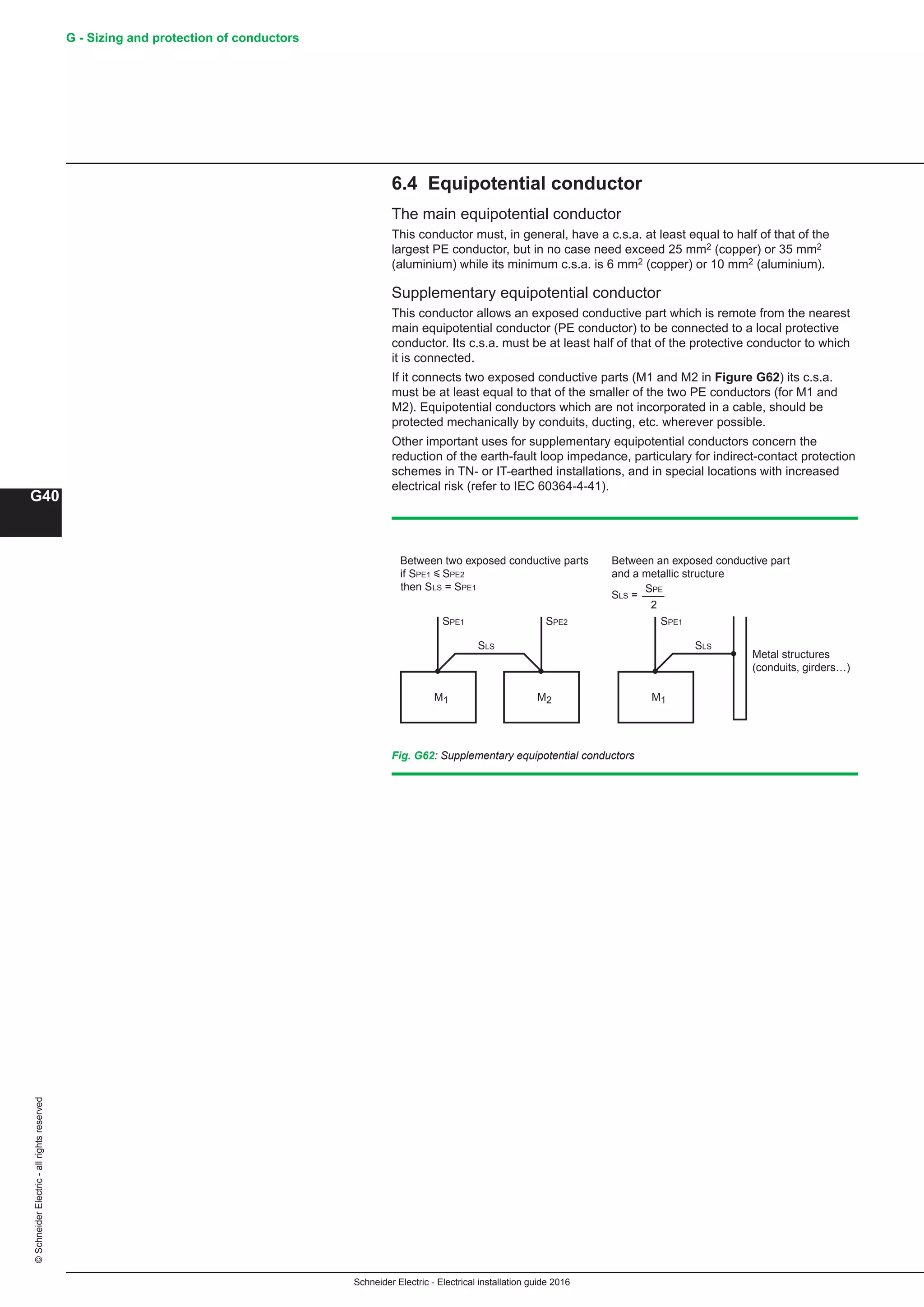 Schneider Electric - Electrical installation guide 2016
G40
©SchneiderElectric-allrightsreserved G - Sizing and protection of conductors
Fig. G62: Supplementary equipotential conductors
M1 M2
Between two exposed conductive parts
if SPE1 y SPE2
then SLS = SPE1
Between an exposed conductive part
and a metallic structure
M1
Metal structures
(conduits, girders…)
2
SPE1 SPE1SPE2
SPE
SLS SLS
SLS =
6.4 Equipotential conductor
The main equipotential conductor
This conductor must, in general, have a c.s.a. at least equal to half of that of the
largest PE conductor, but in no case need exceed 25 mm2 (copper) or 35 mm2
(aluminium) while its minimum c.s.a. is 6 mm2 (copper) or 10 mm2 (aluminium).
Supplementary equipotential conductor
This conductor allows an exposed conductive part which is remote from the nearest
main equipotential conductor (PE conductor) to be connected to a local protective
conductor. Its c.s.a. must be at least half of that of the protective conductor to which
it is connected.
If it connects two exposed conductive parts (M1 and M2 in Figure G62) its c.s.a.
must be at least equal to that of the smaller of the two PE conductors (for M1 and
M2). Equipotential conductors which are not incorporated in a cable, should be
protected mechanically by conduits, ducting, etc. wherever possible.
Other important uses for supplementary equipotential conductors concern the
reduction of the earth-fault loop impedance, particulary for indirect-contact protection
schemes in TN- or IT-earthed installations, and in special locations with increased
electrical risk (refer to IEC 60364-4-41).
 