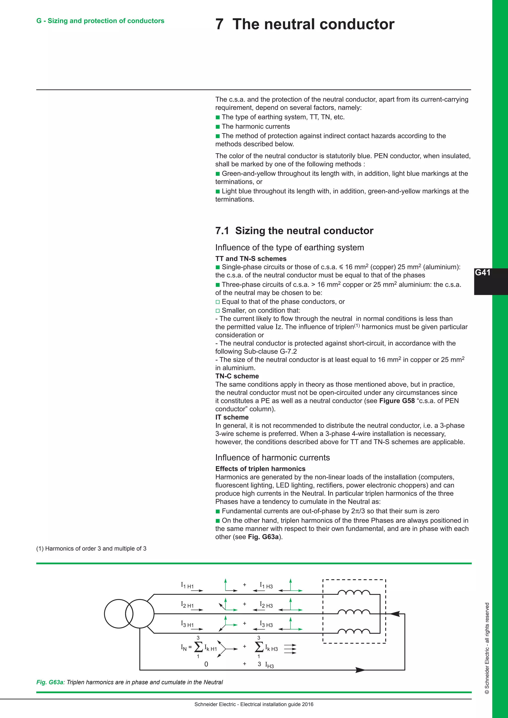 Schneider Electric - Electrical installation guide 2016
G41
©SchneiderElectric-allrightsreserved
7 The neutral conductor
The c.s.a. and the protection of the neutral conductor, apart from its current-carrying
requirement, depend on several factors, namely:
b The type of earthing system, TT, TN, etc.
b The harmonic currents
b The method of protection against indirect contact hazards according to the
methods described below.
The color of the neutral conductor is statutorily blue. PEN conductor, when insulated,
shall be marked by one of the following methods :
b Green-and-yellow throughout its length with, in addition, light blue markings at the
terminations, or
b Light blue throughout its length with, in addition, green-and-yellow markings at the
terminations.
7.1 Sizing the neutral conductor
Influence of the type of earthing system
TT and TN-S schemes
b Single-phase circuits or those of c.s.a. y 16 mm2 (copper) 25 mm2 (aluminium):
the c.s.a. of the neutral conductor must be equal to that of the phases
b Three-phase circuits of c.s.a.  16 mm2 copper or 25 mm2 aluminium: the c.s.a.
of the neutral may be chosen to be:
v Equal to that of the phase conductors, or
v Smaller, on condition that:
- The current likely to flow through the neutral in normal conditions is less than
the permitted value Iz. The influence of triplen(1) harmonics must be given particular
consideration or
- The neutral conductor is protected against short-circuit, in accordance with the
following Sub-clause G-7.2
- The size of the neutral conductor is at least equal to 16 mm2 in copper or 25 mm2
in aluminium.
TN-C scheme
The same conditions apply in theory as those mentioned above, but in practice,
the neutral conductor must not be open-circuited under any circumstances since
it constitutes a PE as well as a neutral conductor (see Figure G58 “c.s.a. of PEN
conductor” column).
IT scheme
In general, it is not recommended to distribute the neutral conductor, i.e. a 3-phase
3-wire scheme is preferred. When a 3-phase 4-wire installation is necessary,
however, the conditions described above for TT and TN-S schemes are applicable.
Influence of harmonic currents
Effects of triplen harmonics
Harmonics are generated by the non-linear loads of the installation (computers,
fluorescent lighting, LED lighting, rectifiers, power electronic choppers) and can
produce high currents in the Neutral. In particular triplen harmonics of the three
Phases have a tendency to cumulate in the Neutral as:
b Fundamental currents are out-of-phase by 2π/3 so that their sum is zero
b On the other hand, triplen harmonics of the three Phases are always positioned in
the same manner with respect to their own fundamental, and are in phase with each
other (see Fig. G63a).
(1) Harmonics of order 3 and multiple of 3
Fig. G63a: Triplen harmonics are in phase and cumulate in the Neutral
+I1 H1 I1 H3
I2 H1 + I2 H3
I3 H1
Ik H1IN =
1
3
+
+
I3 H3
Ik H3
0 + IH3
1
3
3
G - Sizing and protection of conductors
 