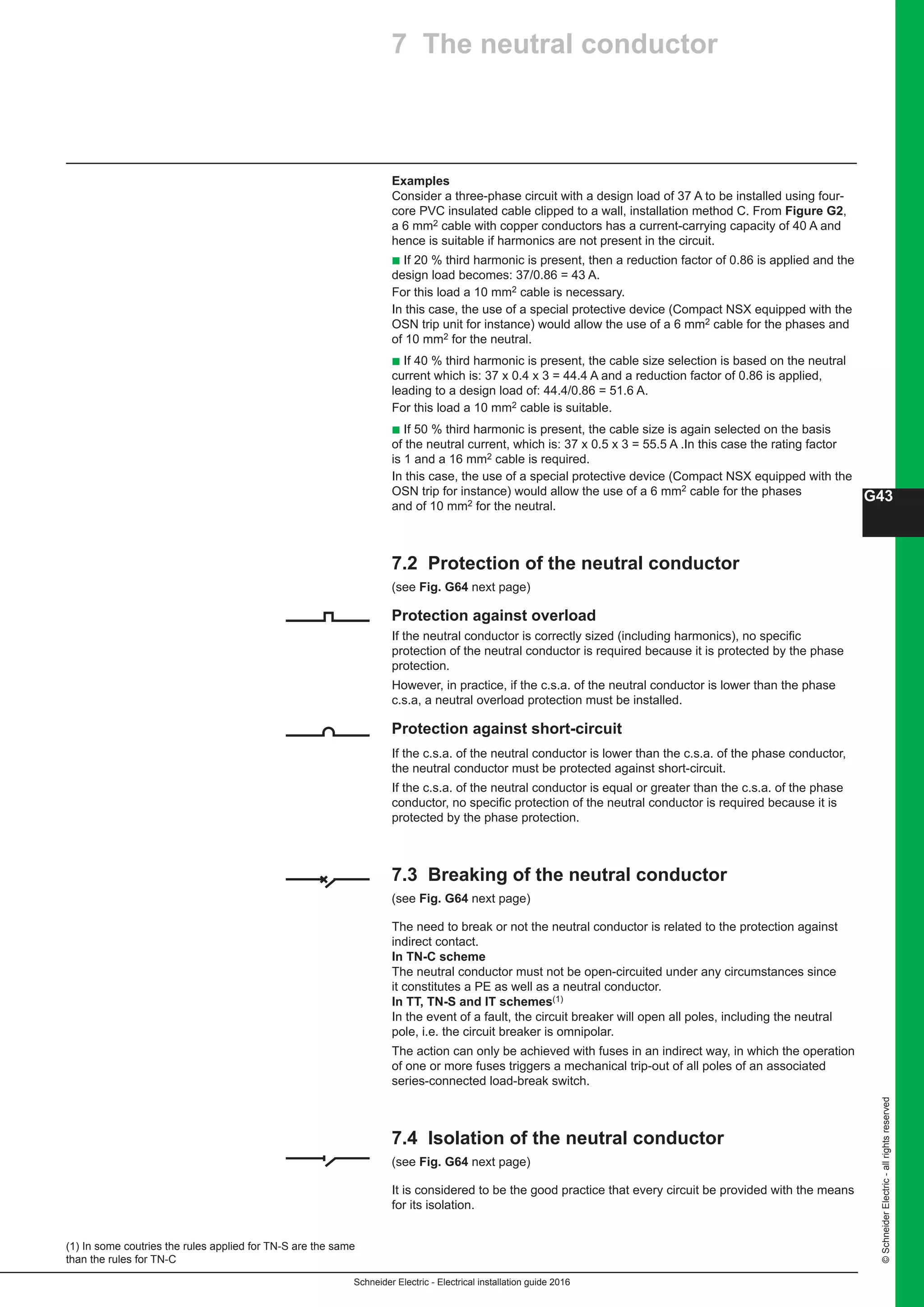 Schneider Electric - Electrical installation guide 2016
G43
©SchneiderElectric-allrightsreserved
Examples
Consider a three-phase circuit with a design load of 37 A to be installed using four-
core PVC insulated cable clipped to a wall, installation method C. From Figure G2,
a 6 mm2 cable with copper conductors has a current-carrying capacity of 40 A and
hence is suitable if harmonics are not present in the circuit.
b If 20 % third harmonic is present, then a reduction factor of 0.86 is applied and the
design load becomes: 37/0.86 = 43 A.
For this load a 10 mm2 cable is necessary.
In this case, the use of a special protective device (Compact NSX equipped with the
OSN trip unit for instance) would allow the use of a 6 mm2 cable for the phases and
of 10 mm2 for the neutral.
b If 40 % third harmonic is present, the cable size selection is based on the neutral
current which is: 37 x 0.4 x 3 = 44.4 A and a reduction factor of 0.86 is applied,
leading to a design load of: 44.4/0.86 = 51.6 A.
For this load a 10 mm2 cable is suitable.
b If 50 % third harmonic is present, the cable size is again selected on the basis
of the neutral current, which is: 37 x 0.5 x 3 = 55.5 A .In this case the rating factor
is 1 and a 16 mm2 cable is required.
In this case, the use of a special protective device (Compact NSX equipped with the
OSN trip for instance) would allow the use of a 6 mm2 cable for the phases
and of 10 mm2 for the neutral.
7.2 Protection of the neutral conductor 
(see Fig. G64 next page)
Protection against overload
If the neutral conductor is correctly sized (including harmonics), no specific
protection of the neutral conductor is required because it is protected by the phase
protection.
However, in practice, if the c.s.a. of the neutral conductor is lower than the phase
c.s.a, a neutral overload protection must be installed.
Protection against short-circuit 
If the c.s.a. of the neutral conductor is lower than the c.s.a. of the phase conductor,
the neutral conductor must be protected against short-circuit.
If the c.s.a. of the neutral conductor is equal or greater than the c.s.a. of the phase
conductor, no specific protection of the neutral conductor is required because it is
protected by the phase protection.
7.3 Breaking of the neutral conductor 
(see Fig. G64 next page)
The need to break or not the neutral conductor is related to the protection against
indirect contact.
In TN-C scheme
The neutral conductor must not be open-circuited under any circumstances since
it constitutes a PE as well as a neutral conductor.
In TT, TN-S and IT schemes(1)
In the event of a fault, the circuit breaker will open all poles, including the neutral
pole, i.e. the circuit breaker is omnipolar.
The action can only be achieved with fuses in an indirect way, in which the operation
of one or more fuses triggers a mechanical trip-out of all poles of an associated
series-connected load-break switch.
7.4 Isolation of the neutral conductor 
(see Fig. G64 next page)
It is considered to be the good practice that every circuit be provided with the means
for its isolation.
7 The neutral conductor
(1) In some coutries the rules applied for TN-S are the same
than the rules for TN-C
 