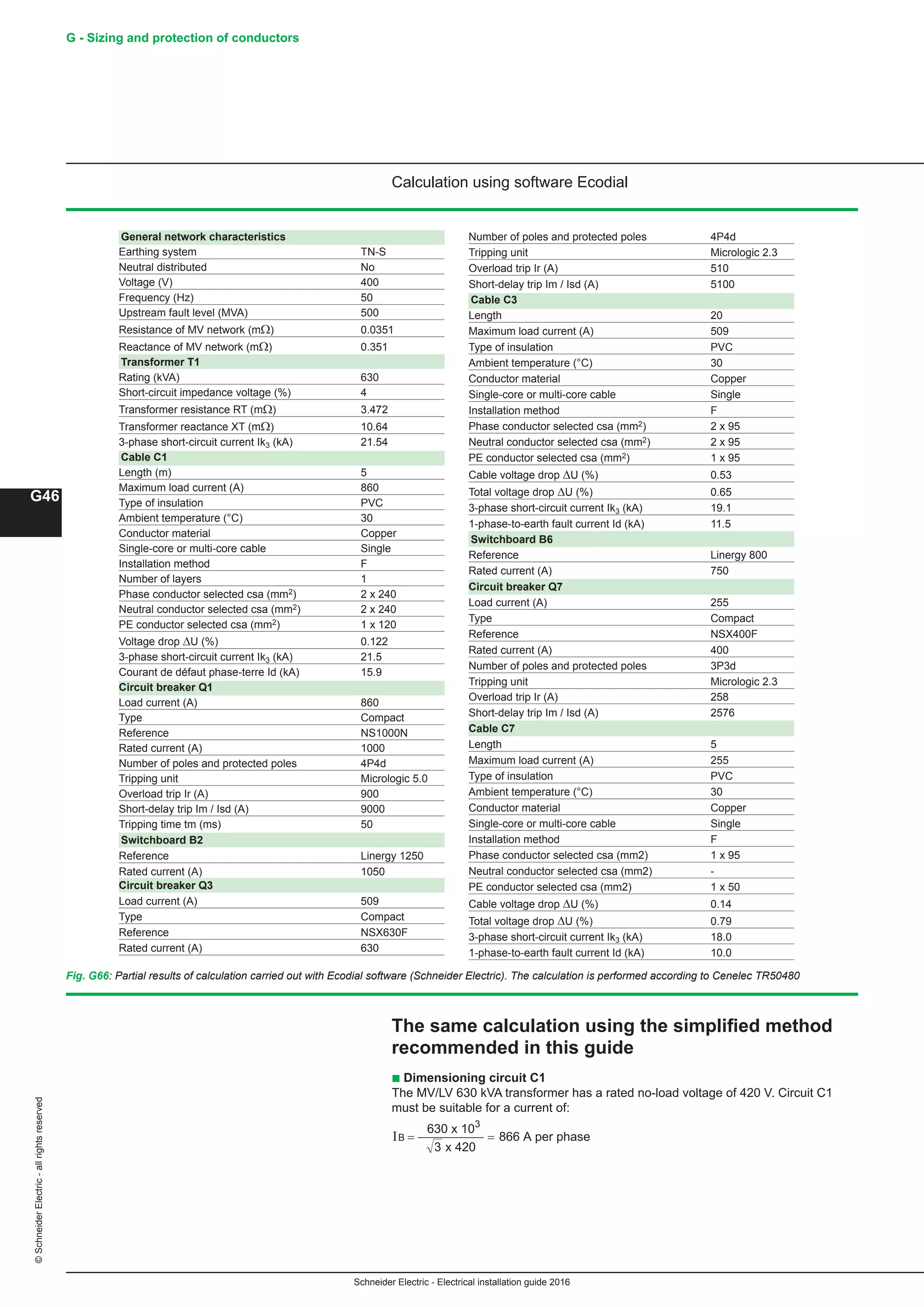 Schneider Electric - Electrical installation guide 2016
G46
G - Sizing and protection of conductors©SchneiderElectric-allrightsreserved
Calculation using software Ecodial
Fig. G66: Partial results of calculation carried out with Ecodial software (Schneider Electric). The calculation is performed according to Cenelec TR50480
General network characteristics
Earthing system TN-S
Neutral distributed No
Voltage (V) 400
Frequency (Hz) 50
Upstream fault level (MVA) 500
Resistance of MV network (mΩ) 0.0351
Reactance of MV network (mΩ) 0.351
Transformer T1
Rating (kVA) 630
Short-circuit impedance voltage (%) 4
Transformer resistance RT (mΩ) 3.472
Transformer reactance XT (mΩ) 10.64
3-phase short-circuit current Ik3 (kA) 21.54
Cable C1
Length (m) 5
Maximum load current (A) 860
Type of insulation PVC
Ambient temperature (°C) 30
Conductor material Copper
Single-core or multi-core cable Single
Installation method F
Number of layers 1
Phase conductor selected csa (mm2) 2 x 240
Neutral conductor selected csa (mm2) 2 x 240
PE conductor selected csa (mm2) 1 x 120
Voltage drop ΔU (%) 0.122
3-phase short-circuit current Ik3 (kA) 21.5
Courant de défaut phase-terre Id (kA) 15.9
Circuit breaker Q1
Load current (A) 860
Type Compact
Reference NS1000N
Rated current (A) 1000
Number of poles and protected poles 4P4d
Tripping unit Micrologic 5.0
Overload trip Ir (A) 900
Short-delay trip Im / Isd (A) 9000
Tripping time tm (ms) 50
Switchboard B2
Reference Linergy 1250
Rated current (A) 1050
Circuit breaker Q3
Load current (A) 509
Type Compact
Reference NSX630F
Rated current (A) 630
Number of poles and protected poles 4P4d
Tripping unit Micrologic 2.3
Overload trip Ir (A) 510
Short-delay trip Im / Isd (A) 5100
Cable C3
Length 20
Maximum load current (A) 509
Type of insulation PVC
Ambient temperature (°C) 30
Conductor material Copper
Single-core or multi-core cable Single
Installation method F
Phase conductor selected csa (mm2) 2 x 95
Neutral conductor selected csa (mm2) 2 x 95
PE conductor selected csa (mm2) 1 x 95
Cable voltage drop ΔU (%) 0.53
Total voltage drop ΔU (%) 0.65
3-phase short-circuit current Ik3 (kA) 19.1
1-phase-to-earth fault current Id (kA) 11.5
Switchboard B6
Reference Linergy 800
Rated current (A) 750
Circuit breaker Q7
Load current (A) 255
Type Compact
Reference NSX400F
Rated current (A) 400
Number of poles and protected poles 3P3d
Tripping unit Micrologic 2.3
Overload trip Ir (A) 258
Short-delay trip Im / Isd (A) 2576
Cable C7
Length 5
Maximum load current (A) 255
Type of insulation PVC
Ambient temperature (°C) 30
Conductor material Copper
Single-core or multi-core cable Single
Installation method F
Phase conductor selected csa (mm2) 1 x 95	
Neutral conductor selected csa (mm2) -
PE conductor selected csa (mm2) 1 x 50
Cable voltage drop ΔU (%) 0.14	
Total voltage drop ΔU (%) 0.79	
3-phase short-circuit current Ik3 (kA) 18.0	
1-phase-to-earth fault current Id (kA) 10.0
The same calculation using the simplified method
recommended in this guide
b Dimensioning circuit C1
The MV/LV 630 kVA transformer has a rated no-load voltage of 420 V. Circuit C1
must be suitable for a current of:
IB = =
630 x 10
x 420
866 A per phase
3
3
 
