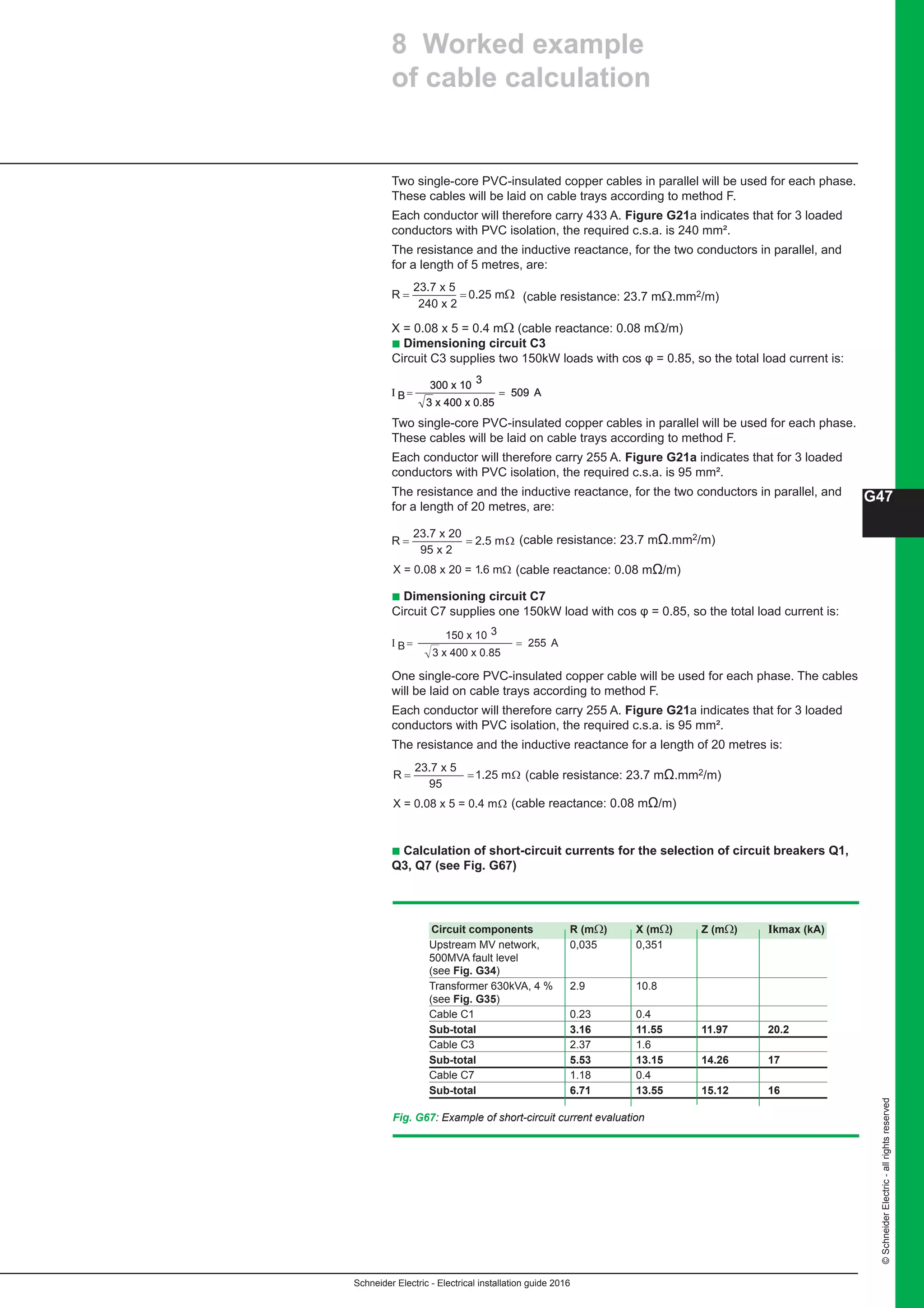Schneider Electric - Electrical installation guide 2016
G47
©SchneiderElectric-allrightsreserved
Two single-core PVC-insulated copper cables in parallel will be used for each phase.
These cables will be laid on cable trays according to method F.
Each conductor will therefore carry 433 A. Figure G21a indicates that for 3 loaded
conductors with PVC isolation, the required c.s.a. is 240 mm².
The resistance and the inductive reactance, for the two conductors in parallel, and
for a length of 5 metres, are:
(cable resistance: 23.7 mΩ.mm2/m)
X = 0.08 x 5 = 0.4 mΩ (cable reactance: 0.08 mΩ/m)
b Dimensioning circuit C3
Circuit C3 supplies two 150kW loads with cos φ = 0.85, so the total load current is:
Two single-core PVC-insulated copper cables in parallel will be used for each phase.
These cables will be laid on cable trays according to method F.
Each conductor will therefore carry 255 A. Figure G21a indicates that for 3 loaded
conductors with PVC isolation, the required c.s.a. is 95 mm².
The resistance and the inductive reactance, for the two conductors in parallel, and
for a length of 20 metres, are:
b Dimensioning circuit C7
Circuit C7 supplies one 150kW load with cos φ = 0.85, so the total load current is:
One single-core PVC-insulated copper cable will be used for each phase. The cables
will be laid on cable trays according to method F.
Each conductor will therefore carry 255 A. Figure G21a indicates that for 3 loaded
conductors with PVC isolation, the required c.s.a. is 95 mm².
The resistance and the inductive reactance for a length of 20 metres is:
R = =
23.7 x 5
240 x 2
0.25 mΩ
I
3 x 400 x 0.85
A= =
300 x 10
509
3
BI
3 x 400 x 0.85
A=
300 x 10
509
3
BI
3 x 400 x 0.85
A=
300 x 10
509
3
B
R = =
23.7 x 20
95 x 2
2.5 mΩ
X = 0.08 x 20 = 1.6 mΩ
I
3 x 400 x 0.85
A= =
150 x 10
255B
3
R = =
23.7 x 5
95
1.25 mΩ
X = 0.08 x 5 = 0.4 mΩ
(cable resistance: 23.7 mΩ.mm2/m)
(cable reactance: 0.08 mΩ/m)
(cable resistance: 23.7 mΩ.mm2/m)
(cable reactance: 0.08 mΩ/m)
b Calculation of short-circuit currents for the selection of circuit breakers Q1,
Q3, Q7 (see Fig. G67)
Circuit components R (mΩ) X (mΩ) Z (mΩ) Ikmax (kA)
Upstream MV network, 0,035 0,351
500MVA fault level
(see Fig. G34)
Transformer 630kVA, 4 % 2.9 10.8
(see Fig. G35)
Cable C1 0.23 0.4 	
Sub-total 3.16 11.55 11.97 20.2	
Cable C3 2.37 1.6 	
Sub-total 5.53 13.15 14.26 17
Cable C7 1.18 0.4 	
Sub-total 6.71 13.55 15.12 16
Fig. G67: Example of short-circuit current evaluation
8 Worked example
of cable calculation
 