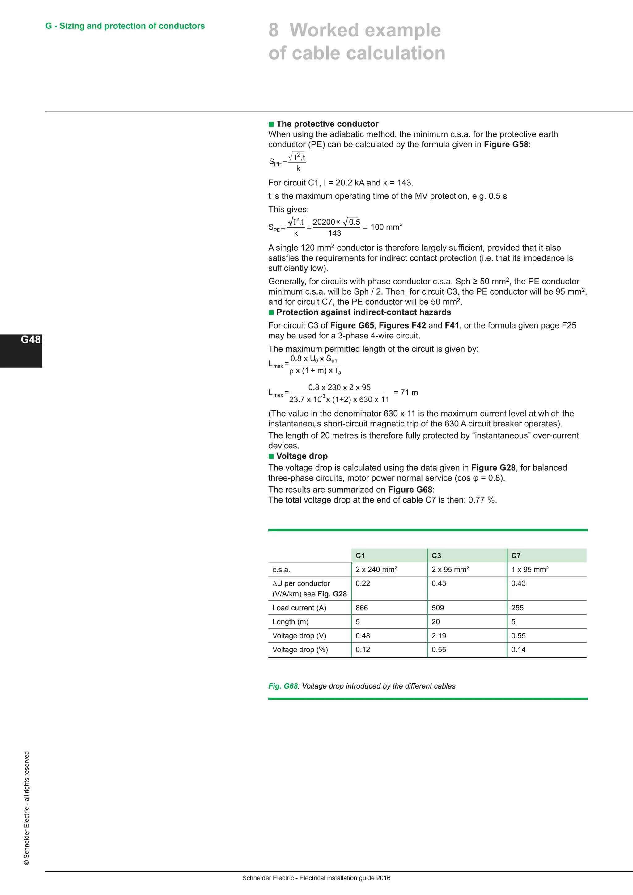 Schneider Electric - Electrical installation guide 2016
G48
G - Sizing and protection of conductors©SchneiderElectric-allrightsreserved
8 Worked example
of cable calculation
b The protective conductor
When using the adiabatic method, the minimum c.s.a. for the protective earth
conductor (PE) can be calculated by the formula given in Figure G58:
I
k
S = .t
PE
2
For circuit C1, I = 20.2 kA and k = 143.
t is the maximum operating time of the MV protection, e.g. 0.5 s
This gives:
100 mm
143
0.520200
k
t.I
S
2
2
PE =
×
==
A single 120 mm2 conductor is therefore largely sufficient, provided that it also
satisfies the requirements for indirect contact protection (i.e. that its impedance is
sufficiently low).
Generally, for circuits with phase conductor c.s.a. Sph ≥ 50 mm2, the PE conductor
minimum c.s.a. will be Sph / 2. Then, for circuit C3, the PE conductor will be 95 mm2,
and for circuit C7, the PE conductor will be 50 mm2.
b Protection against indirect-contact hazards
For circuit C3 of Figure G65, Figures F42 and F41, or the formula given page F25
may be used for a 3-phase 4-wire circuit.
The maximum permitted length of the circuit is given by:
L
0.8 x U x S
ρ x (1 + m) x I
= 0 ph
max
a
L =71 m
0.8 x 230 x 2 x 95
23.7 x 10 x (1+2) x 630 x 11
=max -3
(The value in the denominator 630 x 11 is the maximum current level at which the
instantaneous short-circuit magnetic trip of the 630 A circuit breaker operates).
The length of 20 metres is therefore fully protected by “instantaneous” over-current
devices.
b Voltage drop
The voltage drop is calculated using the data given in Figure G28, for balanced
three-phase circuits, motor power normal service (cos φ = 0.8).
The results are summarized on Figure G68:
The total voltage drop at the end of cable C7 is then: 0.77 %.
Fig. G68: Voltage drop introduced by the different cables
C1 C3 C7
c.s.a. 2 x 240 mm² 2 x 95 mm² 1 x 95 mm²
∆U per conductor
(V/A/km) see Fig. G28
0.22 0.43 0.43
Load current (A) 866 509 255
Length (m) 5 20 5
Voltage drop (V) 0.48 2.19 0.55
Voltage drop (%) 0.12 0.55 0.14
 