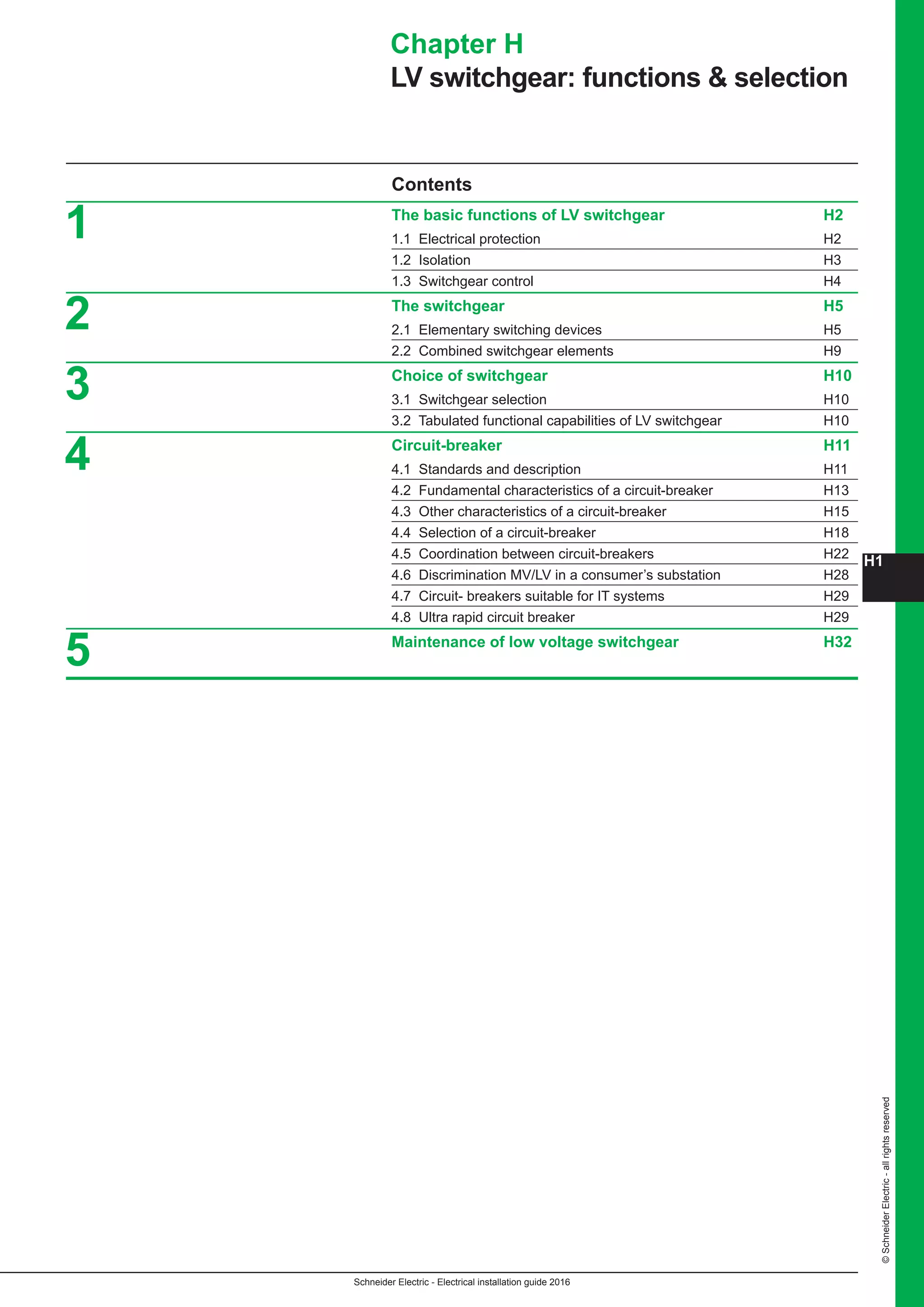 H1
Schneider Electric - Electrical installation guide 2016
©SchneiderElectric-allrightsreserved
Contents
The basic functions of LV switchgear H2
1.1 Electrical protection H2
1.2 Isolation H3
1.3 Switchgear control H4
The switchgear H5
2.1 Elementary switching devices H5
2.2 Combined switchgear elements H9
Choice of switchgear H10
3.1 Switchgear selection H10
3.2 Tabulated functional capabilities of LV switchgear H10
Circuit-breaker H11
4.1 Standards and description H11
4.2 Fundamental characteristics of a circuit-breaker H13
4.3 Other characteristics of a circuit-breaker H15
4.4 Selection of a circuit-breaker H18
4.5 Coordination between circuit-breakers H22
4.6 Discrimination MV/LV in a consumer’s substation H28
4.7 Circuit- breakers suitable for IT systems H29
4.8 Ultra rapid circuit breaker H29
Maintenance of low voltage switchgear H32
Chapter H
LV switchgear: functions  selection
5
1
2
3
4
 