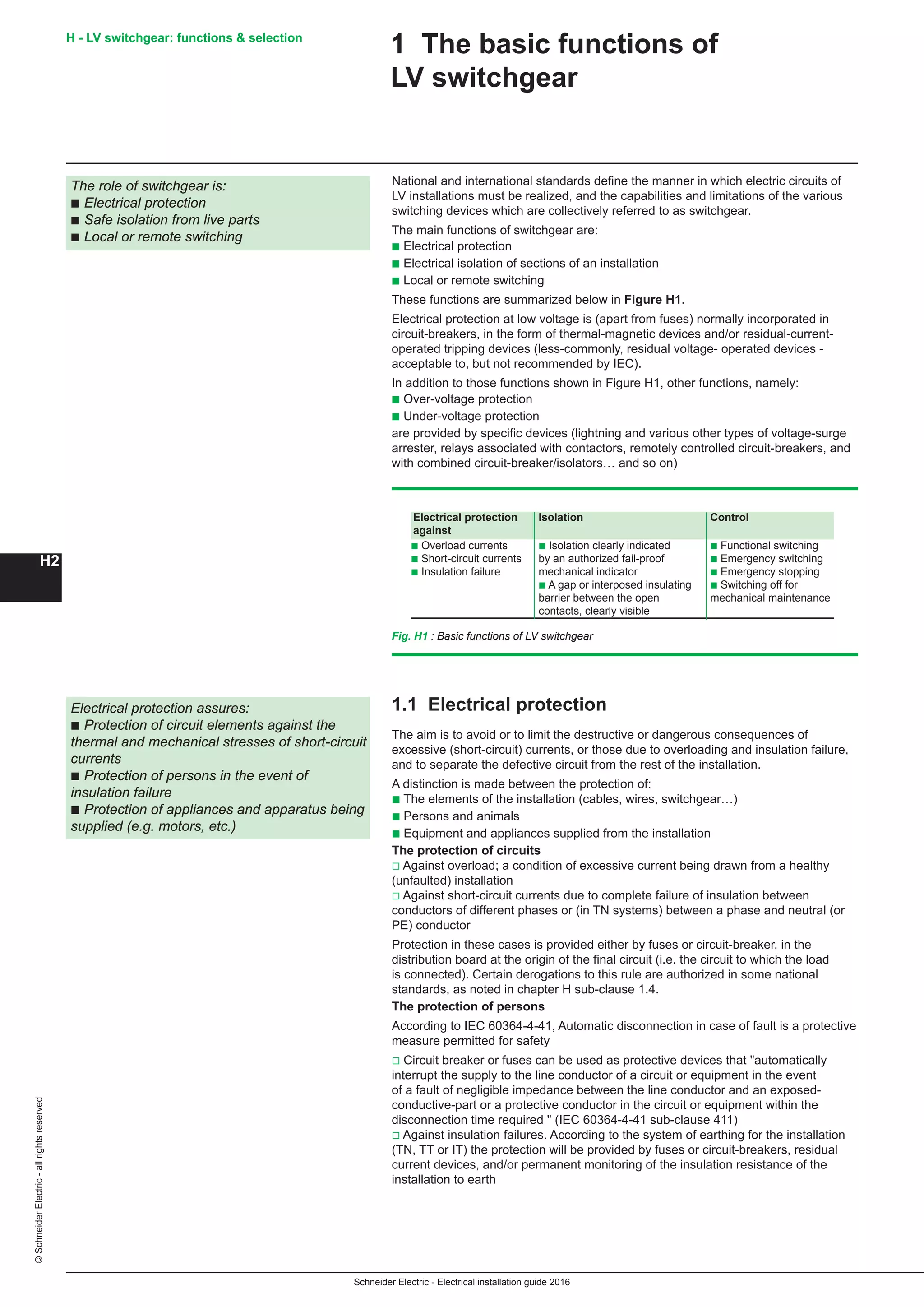 H2
©SchneiderElectric-allrightsreserved H - LV switchgear: functions  selection
Schneider Electric - Electrical installation guide 2016
1 The basic functions of
LV switchgear
The role of switchgear is:
b Electrical protection
b Safe isolation from live parts
b Local or remote switching
National and international standards define the manner in which electric circuits of
LV installations must be realized, and the capabilities and limitations of the various
switching devices which are collectively referred to as switchgear.
The main functions of switchgear are:
b Electrical protection
b Electrical isolation of sections of an installation
b Local or remote switching
These functions are summarized below in Figure H1.
Electrical protection at low voltage is (apart from fuses) normally incorporated in
circuit-breakers, in the form of thermal-magnetic devices and/or residual-current-
operated tripping devices (less-commonly, residual voltage- operated devices -
acceptable to, but not recommended by IEC).
In addition to those functions shown in Figure H1, other functions, namely:
b Over-voltage protection
b Under-voltage protection
are provided by specific devices (lightning and various other types of voltage-surge
arrester, relays associated with contactors, remotely controlled circuit-breakers, and
with combined circuit-breaker/isolators… and so on)
Fig. H1 : Basic functions of LV switchgear
1.1 Electrical protection
The aim is to avoid or to limit the destructive or dangerous consequences of
excessive (short-circuit) currents, or those due to overloading and insulation failure,
and to separate the defective circuit from the rest of the installation.
A distinction is made between the protection of:
b The elements of the installation (cables, wires, switchgear…)
b Persons and animals
b Equipment and appliances supplied from the installation
The protection of circuits
v Against overload; a condition of excessive current being drawn from a healthy
(unfaulted) installation
v Against short-circuit currents due to complete failure of insulation between
conductors of different phases or (in TN systems) between a phase and neutral (or
PE) conductor
Protection in these cases is provided either by fuses or circuit-breaker, in the
distribution board at the origin of the final circuit (i.e. the circuit to which the load
is connected). Certain derogations to this rule are authorized in some national
standards, as noted in chapter H sub-clause 1.4.
The protection of persons
According to IEC 60364-4-41, Automatic disconnection in case of fault is a protective
measure permitted for safety
v Circuit breaker or fuses can be used as protective devices that automatically
interrupt the supply to the line conductor of a circuit or equipment in the event
of a fault of negligible impedance between the line conductor and an exposed-
conductive-part or a protective conductor in the circuit or equipment within the
disconnection time required  (IEC 60364-4-41 sub-clause 411)
v Against insulation failures. According to the system of earthing for the installation
(TN, TT or IT) the protection will be provided by fuses or circuit-breakers, residual
current devices, and/or permanent monitoring of the insulation resistance of the
installation to earth
Electrical protection assures:
b Protection of circuit elements against the
thermal and mechanical stresses of short-circuit
currents
b Protection of persons in the event of
insulation failure
b Protection of appliances and apparatus being
supplied (e.g. motors, etc.)
Electrical protection Isolation Control
against
b Overload currents b Isolation clearly indicated b Functional switching
b Short-circuit currents by an authorized fail-proof b Emergency switching	
b Insulation failure mechanical indicator b Emergency stopping
b A gap or interposed insulating b Switching off for
barrier between the open mechanical maintenance
contacts, clearly visible
 