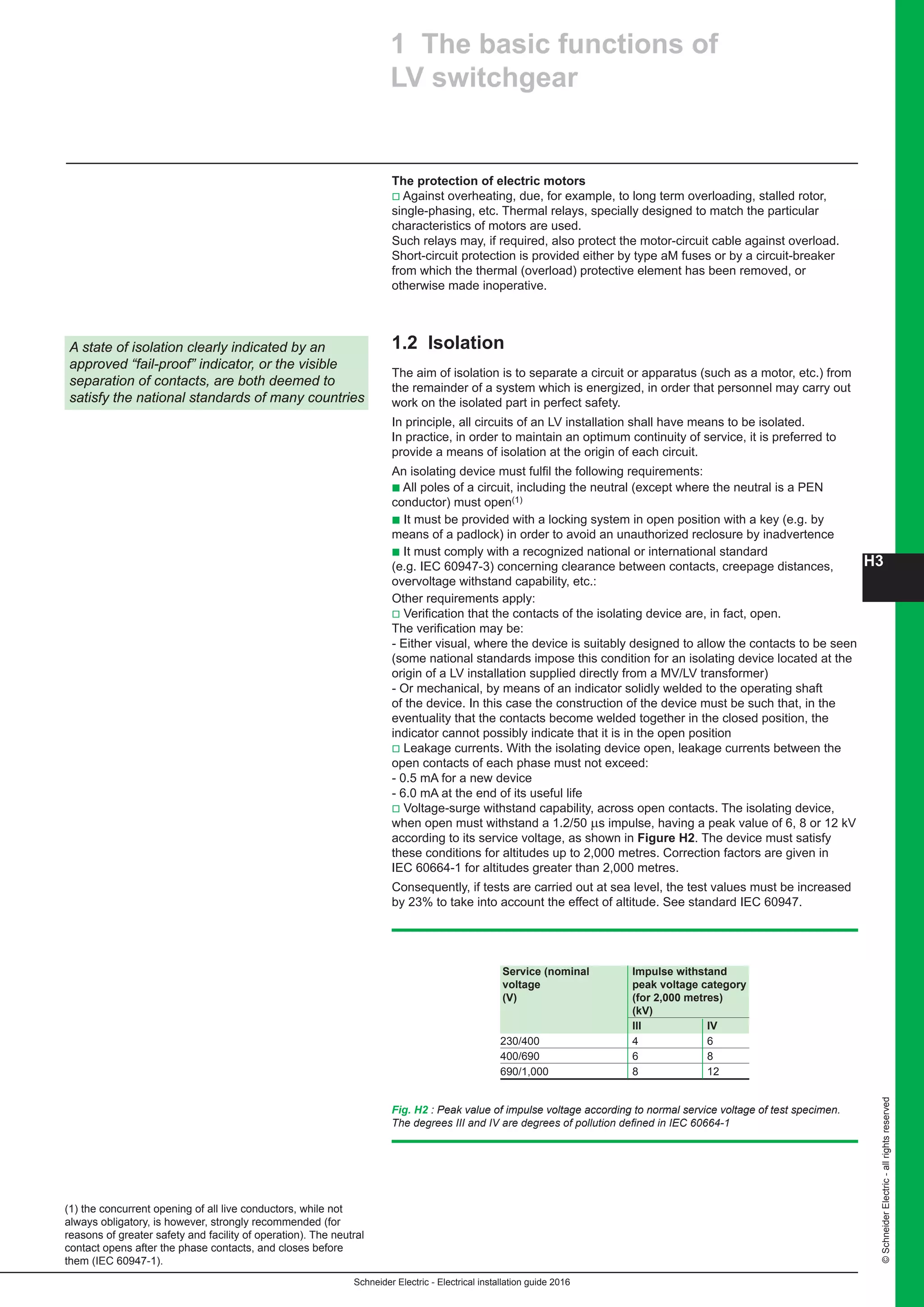 H3
Schneider Electric - Electrical installation guide 2016
©SchneiderElectric-allrightsreserved
The protection of electric motors
v Against overheating, due, for example, to long term overloading, stalled rotor,
single-phasing, etc. Thermal relays, specially designed to match the particular
characteristics of motors are used.
Such relays may, if required, also protect the motor-circuit cable against overload.
Short-circuit protection is provided either by type aM fuses or by a circuit-breaker
from which the thermal (overload) protective element has been removed, or
otherwise made inoperative.
1.2 Isolation
The aim of isolation is to separate a circuit or apparatus (such as a motor, etc.) from
the remainder of a system which is energized, in order that personnel may carry out
work on the isolated part in perfect safety.
In principle, all circuits of an LV installation shall have means to be isolated.
In practice, in order to maintain an optimum continuity of service, it is preferred to
provide a means of isolation at the origin of each circuit.
An isolating device must fulfil the following requirements:
b All poles of a circuit, including the neutral (except where the neutral is a PEN
conductor) must open(1)
b It must be provided with a locking system in open position with a key (e.g. by
means of a padlock) in order to avoid an unauthorized reclosure by inadvertence
b It must comply with a recognized national or international standard
(e.g. IEC 60947-3) concerning clearance between contacts, creepage distances,
overvoltage withstand capability, etc.:
Other requirements apply:
v Verification that the contacts of the isolating device are, in fact, open.
The verification may be:
- Either visual, where the device is suitably designed to allow the contacts to be seen
(some national standards impose this condition for an isolating device located at the
origin of a LV installation supplied directly from a MV/LV transformer)
- Or mechanical, by means of an indicator solidly welded to the operating shaft
of the device. In this case the construction of the device must be such that, in the
eventuality that the contacts become welded together in the closed position, the
indicator cannot possibly indicate that it is in the open position
v Leakage currents. With the isolating device open, leakage currents between the
open contacts of each phase must not exceed:
- 0.5 mA for a new device
- 6.0 mA at the end of its useful life
v Voltage-surge withstand capability, across open contacts. The isolating device,
when open must withstand a 1.2/50 μs impulse, having a peak value of 6, 8 or 12 kV
according to its service voltage, as shown in Figure H2. The device must satisfy
these conditions for altitudes up to 2,000 metres. Correction factors are given in
IEC 60664-1 for altitudes greater than 2,000 metres.
Consequently, if tests are carried out at sea level, the test values must be increased
by 23% to take into account the effect of altitude. See standard IEC 60947.
1 The basic functions of
LV switchgear
A state of isolation clearly indicated by an
approved “fail-proof” indicator, or the visible
separation of contacts, are both deemed to
satisfy the national standards of many countries
(1) the concurrent opening of all live conductors, while not
always obligatory, is however, strongly recommended (for
reasons of greater safety and facility of operation). The neutral
contact opens after the phase contacts, and closes before
them (IEC 60947-1).
Service (nominal Impulse withstand
voltage peak voltage category
(V) (for 2,000 metres)
(kV)
III IV
230/400 4 6	
400/690 6 8	
690/1,000 8 12
Fig. H2 : Peak value of impulse voltage according to normal service voltage of test specimen.
The degrees III and IV are degrees of pollution defined in IEC 60664-1
 