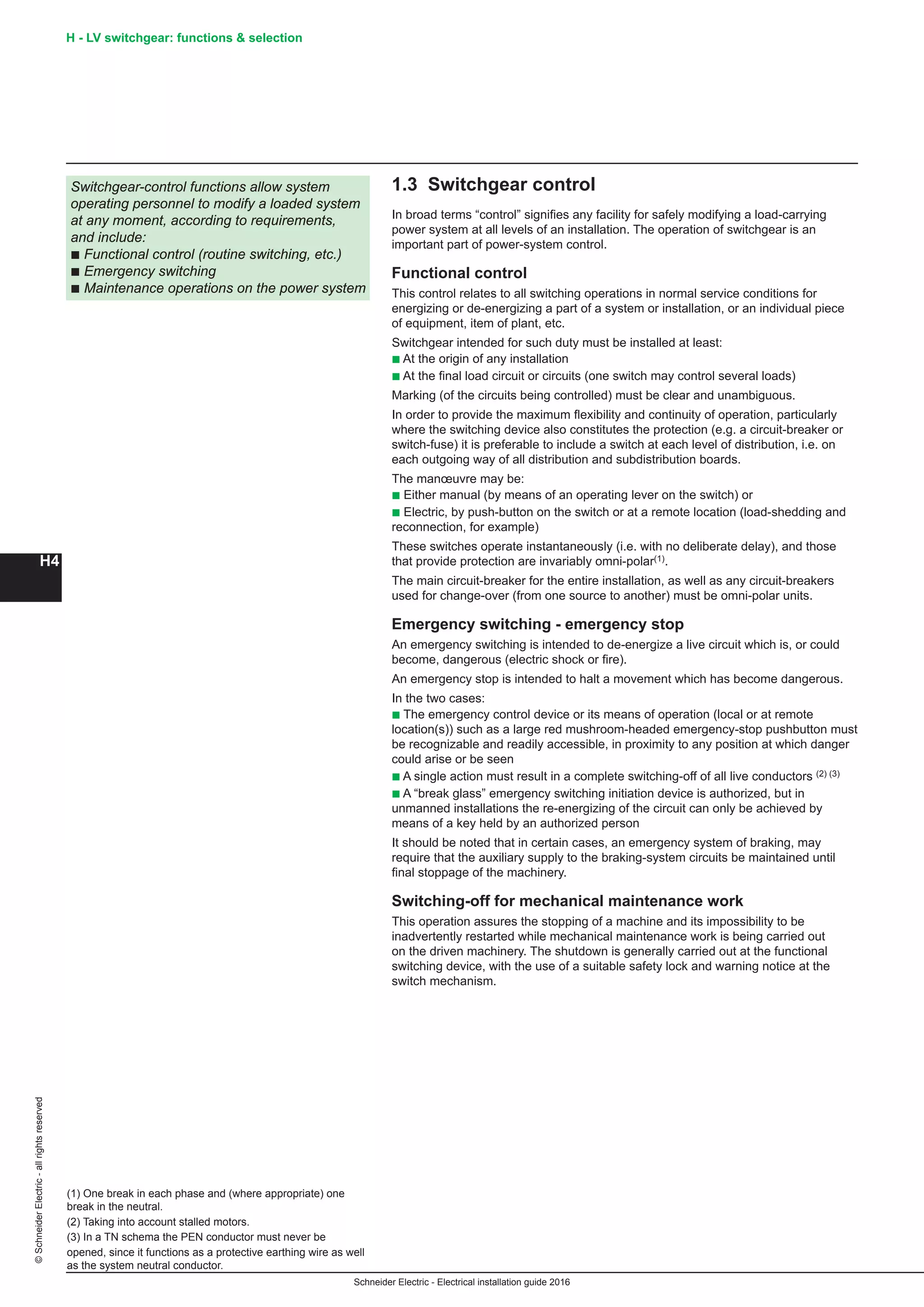 H4
©SchneiderElectric-allrightsreserved H - LV switchgear: functions  selection
Schneider Electric - Electrical installation guide 2016
1.3 Switchgear control
In broad terms “control” signifies any facility for safely modifying a load-carrying
power system at all levels of an installation. The operation of switchgear is an
important part of power-system control.
Functional control
This control relates to all switching operations in normal service conditions for
energizing or de-energizing a part of a system or installation, or an individual piece
of equipment, item of plant, etc.
Switchgear intended for such duty must be installed at least:
b At the origin of any installation
b At the final load circuit or circuits (one switch may control several loads)
Marking (of the circuits being controlled) must be clear and unambiguous.
In order to provide the maximum flexibility and continuity of operation, particularly
where the switching device also constitutes the protection (e.g. a circuit-breaker or
switch-fuse) it is preferable to include a switch at each level of distribution, i.e. on
each outgoing way of all distribution and subdistribution boards.
The manœuvre may be:
b Either manual (by means of an operating lever on the switch) or
b Electric, by push-button on the switch or at a remote location (load-shedding and
reconnection, for example)
These switches operate instantaneously (i.e. with no deliberate delay), and those
that provide protection are invariably omni-polar(1).
The main circuit-breaker for the entire installation, as well as any circuit-breakers
used for change-over (from one source to another) must be omni-polar units.
Emergency switching - emergency stop
An emergency switching is intended to de-energize a live circuit which is, or could
become, dangerous (electric shock or fire).
An emergency stop is intended to halt a movement which has become dangerous.
In the two cases:
b The emergency control device or its means of operation (local or at remote
location(s)) such as a large red mushroom-headed emergency-stop pushbutton must
be recognizable and readily accessible, in proximity to any position at which danger
could arise or be seen
b A single action must result in a complete switching-off of all live conductors (2) (3)
b A “break glass” emergency switching initiation device is authorized, but in
unmanned installations the re-energizing of the circuit can only be achieved by
means of a key held by an authorized person
It should be noted that in certain cases, an emergency system of braking, may
require that the auxiliary supply to the braking-system circuits be maintained until
final stoppage of the machinery.
Switching-off for mechanical maintenance work
This operation assures the stopping of a machine and its impossibility to be
inadvertently restarted while mechanical maintenance work is being carried out
on the driven machinery. The shutdown is generally carried out at the functional
switching device, with the use of a suitable safety lock and warning notice at the
switch mechanism.
(1) One break in each phase and (where appropriate) one
break in the neutral.
(2) Taking into account stalled motors.
(3) In a TN schema the PEN conductor must never be
opened, since it functions as a protective earthing wire as well
as the system neutral conductor.
Switchgear-control functions allow system
operating personnel to modify a loaded system
at any moment, according to requirements,
and include:
b Functional control (routine switching, etc.)
b Emergency switching
b Maintenance operations on the power system
 
