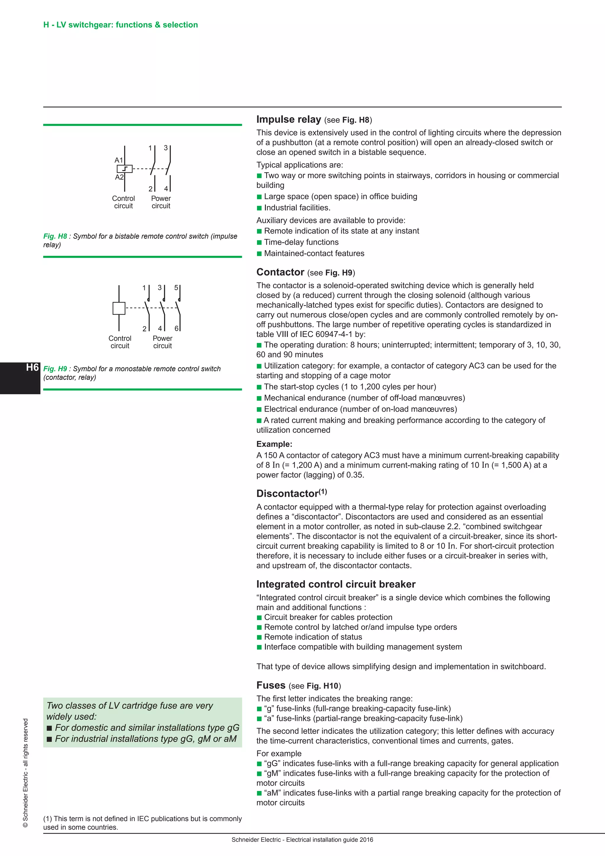 H6
©SchneiderElectric-allrightsreserved H - LV switchgear: functions  selection
Schneider Electric - Electrical installation guide 2016
Impulse relay (see Fig. H8)
This device is extensively used in the control of lighting circuits where the depression
of a pushbutton (at a remote control position) will open an already-closed switch or
close an opened switch in a bistable sequence.
Typical applications are:
b Two way or more switching points in stairways, corridors in housing or commercial
building
b Large space (open space) in office buiding
b Industrial facilities.
Auxiliary devices are available to provide:
b Remote indication of its state at any instant
b Time-delay functions
b Maintained-contact features
Contactor (see Fig. H9)
The contactor is a solenoid-operated switching device which is generally held
closed by (a reduced) current through the closing solenoid (although various
mechanically-latched types exist for specific duties). Contactors are designed to
carry out numerous close/open cycles and are commonly controlled remotely by on-
off pushbuttons. The large number of repetitive operating cycles is standardized in
table VIII of IEC 60947-4-1 by:
b The operating duration: 8 hours; uninterrupted; intermittent; temporary of 3, 10, 30,
60 and 90 minutes
b Utilization category: for example, a contactor of category AC3 can be used for the
starting and stopping of a cage motor
b The start-stop cycles (1 to 1,200 cyles per hour)
b Mechanical endurance (number of off-load manœuvres)
b Electrical endurance (number of on-load manœuvres)
b A rated current making and breaking performance according to the category of
utilization concerned
Example:
A 150 A contactor of category AC3 must have a minimum current-breaking capability
of 8 In (= 1,200 A) and a minimum current-making rating of 10 In (= 1,500 A) at a
power factor (lagging) of 0.35.
Discontactor(1)
A contactor equipped with a thermal-type relay for protection against overloading
defines a “discontactor”. Discontactors are used and considered as an essential
element in a motor controller, as noted in sub-clause 2.2. “combined switchgear
elements”. The discontactor is not the equivalent of a circuit-breaker, since its short-
circuit current breaking capability is limited to 8 or 10 In. For short-circuit protection
therefore, it is necessary to include either fuses or a circuit-breaker in series with,
and upstream of, the discontactor contacts.
Integrated control circuit breaker
“Integrated control circuit breaker” is a single device which combines the following
main and additional functions :
b Circuit breaker for cables protection
b Remote control by latched or/and impulse type orders
b Remote indication of status
b Interface compatible with building management system
That type of device allows simplifying design and implementation in switchboard.
Fuses (see Fig. H10)
The first letter indicates the breaking range:
b “g” fuse-links (full-range breaking-capacity fuse-link)
b “a” fuse-links (partial-range breaking-capacity fuse-link)
The second letter indicates the utilization category; this letter defines with accuracy
the time-current characteristics, conventional times and currents, gates.
For example
b “gG” indicates fuse-links with a full-range breaking capacity for general application
b “gM” indicates fuse-links with a full-range breaking capacity for the protection of
motor circuits
b “aM” indicates fuse-links with a partial range breaking capacity for the protection of
motor circuits
Fig. H8 : Symbol for a bistable remote control switch (impulse
relay)
Fig. H9 : Symbol for a monostable remote control switch
(contactor, relay)
(1) This term is not defined in IEC publications but is commonly
used in some countries.
Two classes of LV cartridge fuse are very
widely used:
b For domestic and similar installations type gG
b For industrial installations type gG, gM or aM
A1
A2
1 3
2 4
Control
circuit
Power
circuit
Control
circuit
Power
circuit
1 3
2 4
5
6
 
