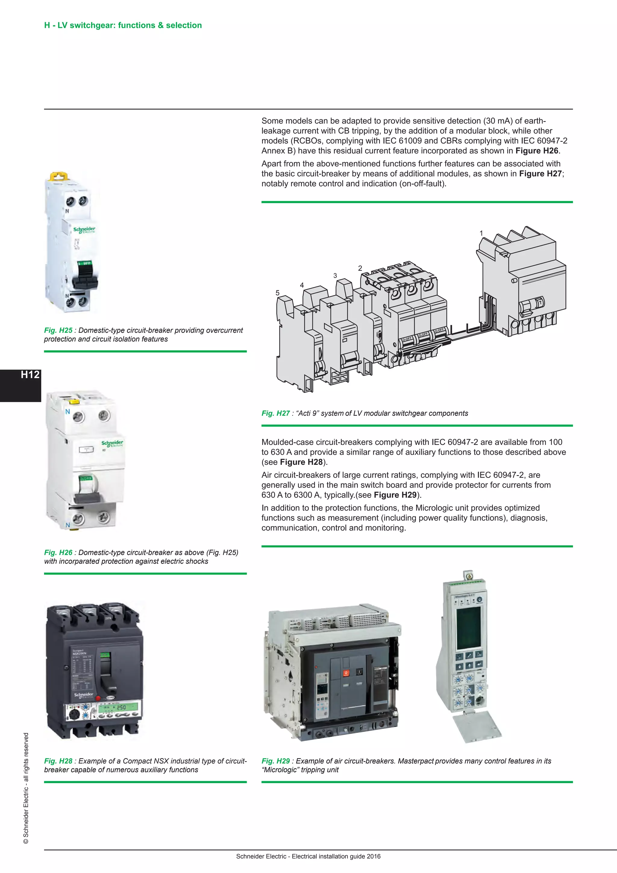 H12
©SchneiderElectric-allrightsreserved
Schneider Electric - Electrical installation guide 2016
H - LV switchgear: functions  selection
Some models can be adapted to provide sensitive detection (30 mA) of earth-
leakage current with CB tripping, by the addition of a modular block, while other
models (RCBOs, complying with IEC 61009 and CBRs complying with IEC 60947-2
Annex B) have this residual current feature incorporated as shown in Figure H26.
Apart from the above-mentioned functions further features can be associated with
the basic circuit-breaker by means of additional modules, as shown in Figure H27;
notably remote control and indication (on-off-fault).
O-OFF
O-OFF
O-OFF
-
-
1
2
3
4
5
Fig. H27 : “Acti 9” system of LV modular switchgear components
Fig. H29 : Example of air circuit-breakers. Masterpact provides many control features in its
“Micrologic” tripping unit
Moulded-case circuit-breakers complying with IEC 60947-2 are available from 100
to 630 A and provide a similar range of auxiliary functions to those described above
(see Figure H28).
Air circuit-breakers of large current ratings, complying with IEC 60947-2, are
generally used in the main switch board and provide protector for currents from
630 A to 6300 A, typically.(see Figure H29).
In addition to the protection functions, the Micrologic unit provides optimized
functions such as measurement (including power quality functions), diagnosis,
communication, control and monitoring.
Fig. H25 : Domestic-type circuit-breaker providing overcurrent
protection and circuit isolation features
Fig. H26 : Domestic-type circuit-breaker as above (Fig. H25)
with incorparated protection against electric shocks
Fig. H28 : Example of a Compact NSX industrial type of circuit-
breaker capable of numerous auxiliary functions
 