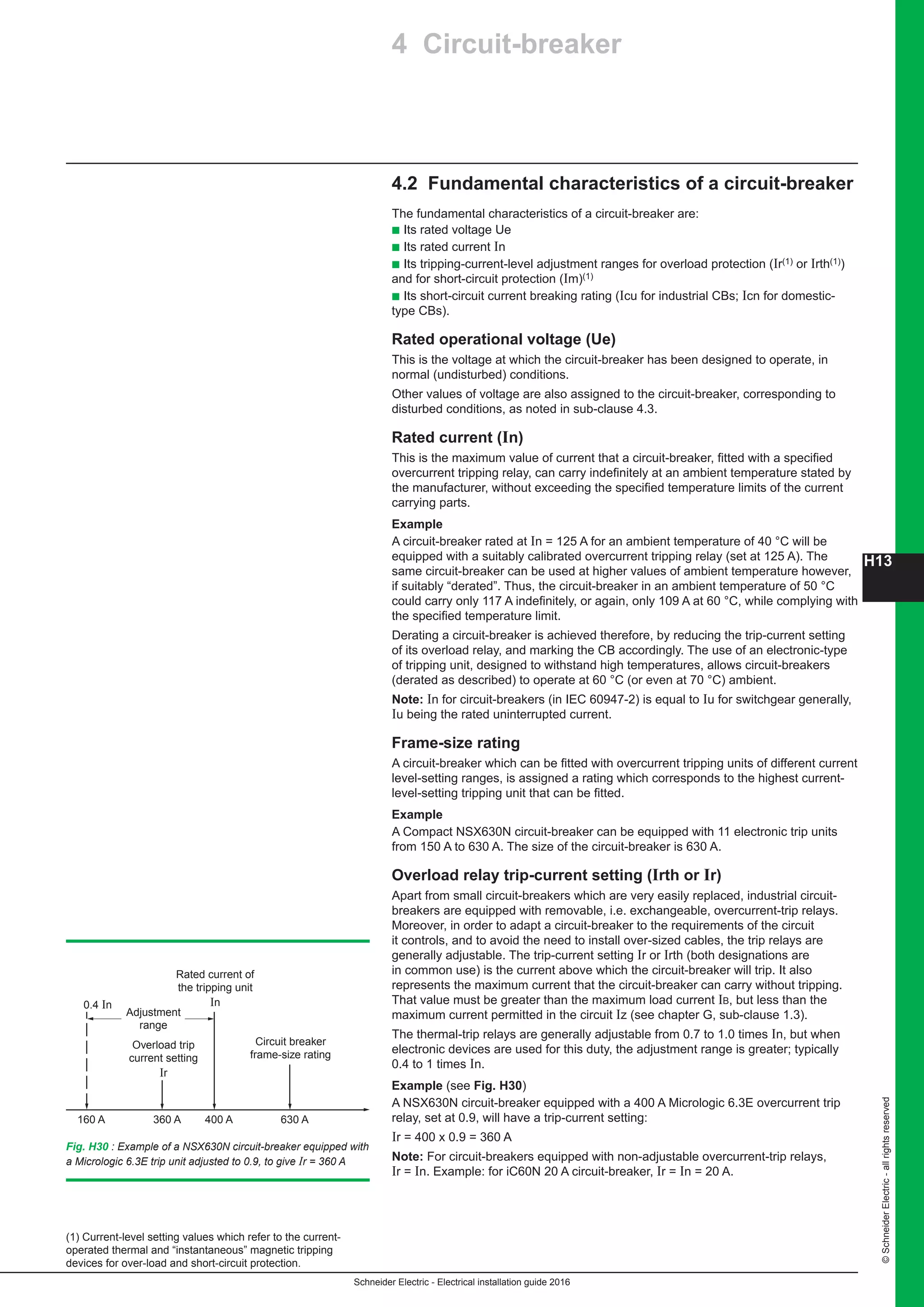 H13
Schneider Electric - Electrical installation guide 2016
©SchneiderElectric-allrightsreserved
4 Circuit-breaker
4.2 Fundamental characteristics of a circuit-breaker
The fundamental characteristics of a circuit-breaker are:
b Its rated voltage Ue
b Its rated current In
b Its tripping-current-level adjustment ranges for overload protection (Ir(1) or Irth(1))
and for short-circuit protection (Im)(1)
b Its short-circuit current breaking rating (Icu for industrial CBs; Icn for domestic-
type CBs).
Rated operational voltage (Ue)
This is the voltage at which the circuit-breaker has been designed to operate, in
normal (undisturbed) conditions.
Other values of voltage are also assigned to the circuit-breaker, corresponding to
disturbed conditions, as noted in sub-clause 4.3.
Rated current (In)
This is the maximum value of current that a circuit-breaker, fitted with a specified
overcurrent tripping relay, can carry indefinitely at an ambient temperature stated by
the manufacturer, without exceeding the specified temperature limits of the current
carrying parts.
Example
A circuit-breaker rated at In = 125 A for an ambient temperature of 40 °C will be
equipped with a suitably calibrated overcurrent tripping relay (set at 125 A). The
same circuit-breaker can be used at higher values of ambient temperature however,
if suitably “derated”. Thus, the circuit-breaker in an ambient temperature of 50 °C
could carry only 117 A indefinitely, or again, only 109 A at 60 °C, while complying with
the specified temperature limit.
Derating a circuit-breaker is achieved therefore, by reducing the trip-current setting
of its overload relay, and marking the CB accordingly. The use of an electronic-type
of tripping unit, designed to withstand high temperatures, allows circuit-breakers
(derated as described) to operate at 60 °C (or even at 70 °C) ambient.
Note: In for circuit-breakers (in IEC 60947-2) is equal to Iu for switchgear generally,
Iu being the rated uninterrupted current.
Frame-size rating
A circuit-breaker which can be fitted with overcurrent tripping units of different current
level-setting ranges, is assigned a rating which corresponds to the highest current-
level-setting tripping unit that can be fitted.
Example
A Compact NSX630N circuit-breaker can be equipped with 11 electronic trip units
from 150 A to 630 A. The size of the circuit-breaker is 630 A.
Overload relay trip-current setting (Irth or Ir)
Apart from small circuit-breakers which are very easily replaced, industrial circuit-
breakers are equipped with removable, i.e. exchangeable, overcurrent-trip relays.
Moreover, in order to adapt a circuit-breaker to the requirements of the circuit
it controls, and to avoid the need to install over-sized cables, the trip relays are
generally adjustable. The trip-current setting Ir or Irth (both designations are
in common use) is the current above which the circuit-breaker will trip. It also
represents the maximum current that the circuit-breaker can carry without tripping.
That value must be greater than the maximum load current IB, but less than the
maximum current permitted in the circuit Iz (see chapter G, sub-clause 1.3).
The thermal-trip relays are generally adjustable from 0.7 to 1.0 times In, but when
electronic devices are used for this duty, the adjustment range is greater; typically
0.4 to 1 times In.
Example (see Fig. H30)
A NSX630N circuit-breaker equipped with a 400 A Micrologic 6.3E overcurrent trip
relay, set at 0.9, will have a trip-current setting:
Ir = 400 x 0.9 = 360 A
Note: For circuit-breakers equipped with non-adjustable overcurrent-trip relays,
Ir = In. Example: for iC60N 20 A circuit-breaker, Ir = In = 20 A.
(1) Current-level setting values which refer to the current-
operated thermal and “instantaneous” magnetic tripping
devices for over-load and short-circuit protection.
0.4 In
160 A 360 A 400 A 630 A
Rated current of
the tripping unit
In
Overload trip
current setting
Ir
Adjustment
range
Circuit breaker
frame-size rating
Fig. H30 : Example of a NSX630N circuit-breaker equipped with
a Micrologic 6.3E trip unit adjusted to 0.9, to give Ir = 360 A
 