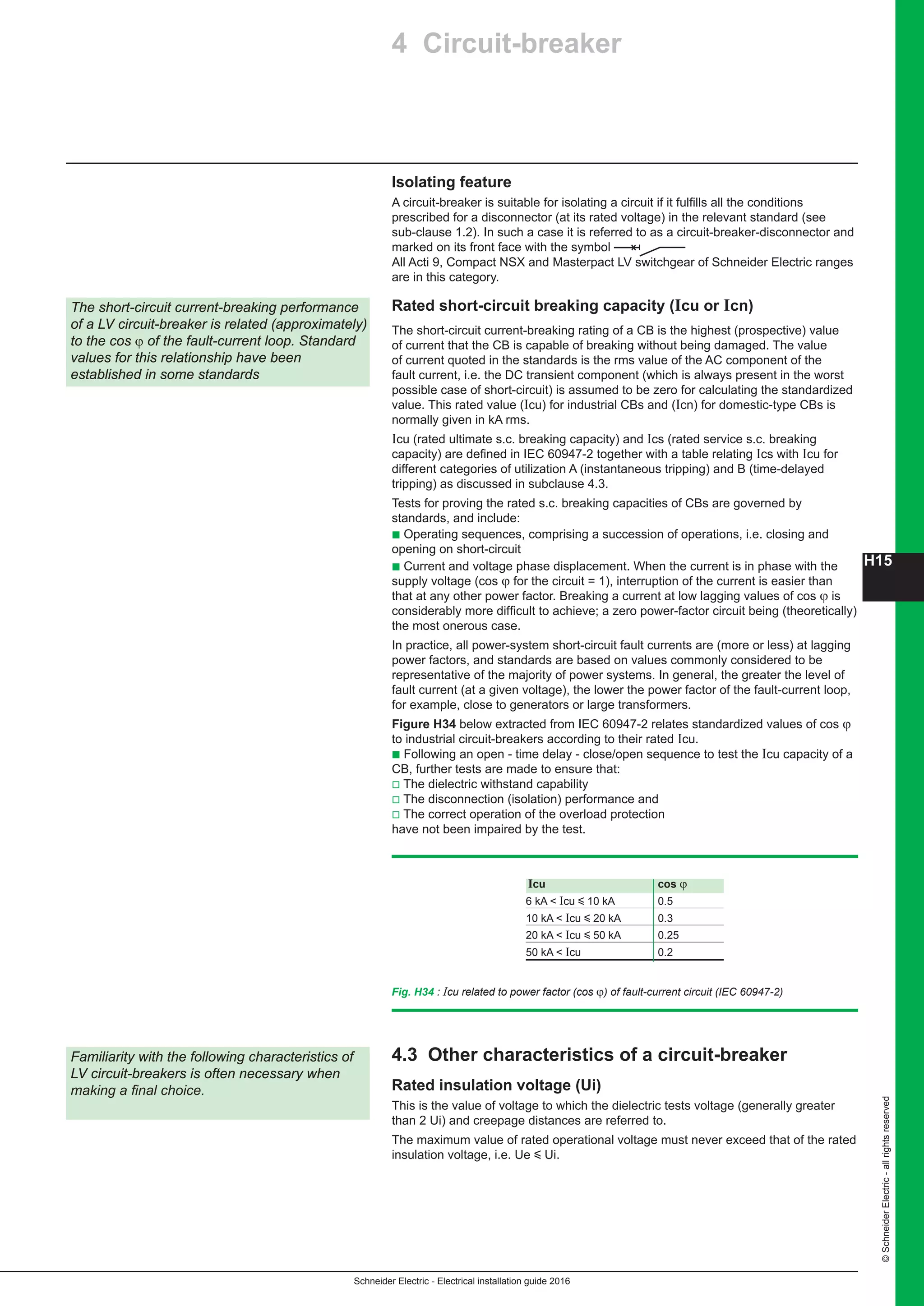 H15
Schneider Electric - Electrical installation guide 2016
©SchneiderElectric-allrightsreserved
Isolating feature
A circuit-breaker is suitable for isolating a circuit if it fulfills all the conditions
prescribed for a disconnector (at its rated voltage) in the relevant standard (see
sub-clause 1.2). In such a case it is referred to as a circuit-breaker-disconnector and
marked on its front face with the symbol
All Acti 9, Compact NSX and Masterpact LV switchgear of Schneider Electric ranges
are in this category.
Rated short-circuit breaking capacity (Icu or Icn)
The short-circuit current-breaking rating of a CB is the highest (prospective) value
of current that the CB is capable of breaking without being damaged. The value
of current quoted in the standards is the rms value of the AC component of the
fault current, i.e. the DC transient component (which is always present in the worst
possible case of short-circuit) is assumed to be zero for calculating the standardized
value. This rated value (Icu) for industrial CBs and (Icn) for domestic-type CBs is
normally given in kA rms.
Icu (rated ultimate s.c. breaking capacity) and Ics (rated service s.c. breaking
capacity) are defined in IEC 60947-2 together with a table relating Ics with Icu for
different categories of utilization A (instantaneous tripping) and B (time-delayed
tripping) as discussed in subclause 4.3.
Tests for proving the rated s.c. breaking capacities of CBs are governed by
standards, and include:
b Operating sequences, comprising a succession of operations, i.e. closing and
opening on short-circuit
b Current and voltage phase displacement. When the current is in phase with the
supply voltage (cos ϕ for the circuit = 1), interruption of the current is easier than
that at any other power factor. Breaking a current at low lagging values of cos ϕ is
considerably more difficult to achieve; a zero power-factor circuit being (theoretically)
the most onerous case.
In practice, all power-system short-circuit fault currents are (more or less) at lagging
power factors, and standards are based on values commonly considered to be
representative of the majority of power systems. In general, the greater the level of
fault current (at a given voltage), the lower the power factor of the fault-current loop,
for example, close to generators or large transformers.
Figure H34 below extracted from IEC 60947-2 relates standardized values of cos ϕ
to industrial circuit-breakers according to their rated Icu.
b Following an open - time delay - close/open sequence to test the Icu capacity of a
CB, further tests are made to ensure that:
v The dielectric withstand capability
v The disconnection (isolation) performance and
v The correct operation of the overload protection
have not been impaired by the test.
4.3 Other characteristics of a circuit-breaker
Rated insulation voltage (Ui)
This is the value of voltage to which the dielectric tests voltage (generally greater
than 2 Ui) and creepage distances are referred to.
The maximum value of rated operational voltage must never exceed that of the rated
insulation voltage, i.e. Ue y Ui.
Familiarity with the following characteristics of
LV circuit-breakers is often necessary when
making a final choice.
4 Circuit-breaker
The short-circuit current-breaking performance
of a LV circuit-breaker is related (approximately)
to the cos ϕ of the fault-current loop. Standard
values for this relationship have been
established in some standards
Icu cos ϕ
6 kA  Icu y 10 kA 0.5
10 kA  Icu y 20 kA 0.3
20 kA  Icu y 50 kA 0.25
50 kA  Icu 0.2
Fig. H34 : Icu related to power factor (cos ϕ) of fault-current circuit (IEC 60947-2)
 
