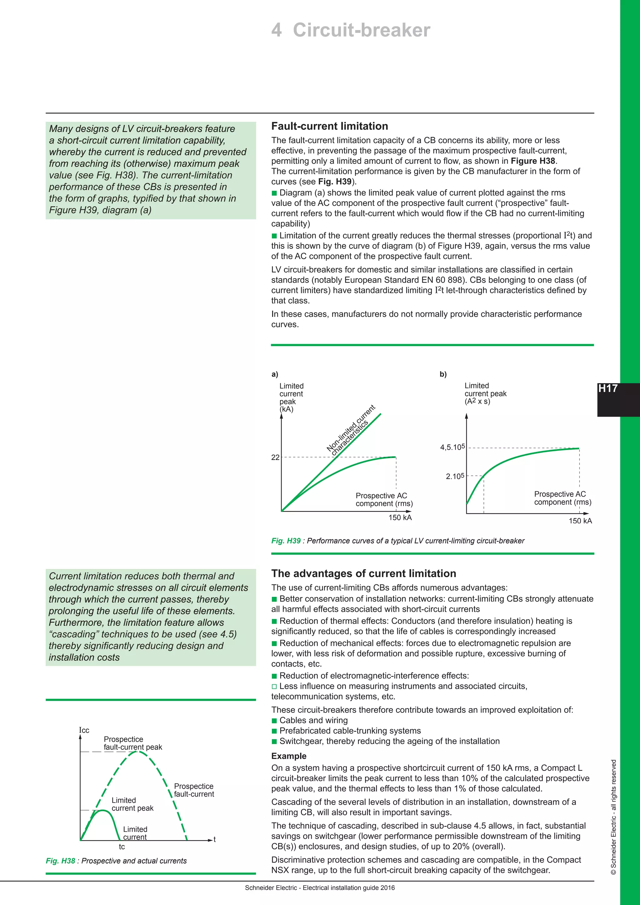 H17
Schneider Electric - Electrical installation guide 2016
©SchneiderElectric-allrightsreserved
4 Circuit-breaker
Fault-current limitation
The fault-current limitation capacity of a CB concerns its ability, more or less
effective, in preventing the passage of the maximum prospective fault-current,
permitting only a limited amount of current to flow, as shown in Figure H38.
The current-limitation performance is given by the CB manufacturer in the form of
curves (see Fig. H39).
b Diagram (a) shows the limited peak value of current plotted against the rms
value of the AC component of the prospective fault current (“prospective” fault-
current refers to the fault-current which would flow if the CB had no current-limiting
capability)
b Limitation of the current greatly reduces the thermal stresses (proportional I2t) and
this is shown by the curve of diagram (b) of Figure H39, again, versus the rms value
of the AC component of the prospective fault current.
LV circuit-breakers for domestic and similar installations are classified in certain
standards (notably European Standard EN 60 898). CBs belonging to one class (of
current limiters) have standardized limiting I2t let-through characteristics defined by
that class.
In these cases, manufacturers do not normally provide characteristic performance
curves.
Many designs of LV circuit-breakers feature
a short-circuit current limitation capability,
whereby the current is reduced and prevented
from reaching its (otherwise) maximum peak
value (see Fig. H38). The current-limitation
performance of these CBs is presented in
the form of graphs, typified by that shown in
Figure H39, diagram (a)
150 kA
Limited
current peak
(A2 x s)
2.105
4,5.105
Prospective AC
component (rms)
a)
Limited
current
peak
(kA)
N
on-lim
ited
current
characteristics
150 kA
22
Prospective AC
component (rms)
b)
Fig. H39 : Performance curves of a typical LV current-limiting circuit-breaker
Current limitation reduces both thermal and
electrodynamic stresses on all circuit elements
through which the current passes, thereby
prolonging the useful life of these elements.
Furthermore, the limitation feature allows
“cascading” techniques to be used (see 4.5)
thereby significantly reducing design and
installation costs
The advantages of current limitation
The use of current-limiting CBs affords numerous advantages:
b Better conservation of installation networks: current-limiting CBs strongly attenuate
all harmful effects associated with short-circuit currents
b Reduction of thermal effects: Conductors (and therefore insulation) heating is
significantly reduced, so that the life of cables is correspondingly increased
b Reduction of mechanical effects: forces due to electromagnetic repulsion are
lower, with less risk of deformation and possible rupture, excessive burning of
contacts, etc.
b Reduction of electromagnetic-interference effects:
v Less influence on measuring instruments and associated circuits,
telecommunication systems, etc.
These circuit-breakers therefore contribute towards an improved exploitation of:
b Cables and wiring
b Prefabricated cable-trunking systems
b Switchgear, thereby reducing the ageing of the installation
Example
On a system having a prospective shortcircuit current of 150 kA rms, a Compact L
circuit-breaker limits the peak current to less than 10% of the calculated prospective
peak value, and the thermal effects to less than 1% of those calculated.
Cascading of the several levels of distribution in an installation, downstream of a
limiting CB, will also result in important savings.
The technique of cascading, described in sub-clause 4.5 allows, in fact, substantial
savings on switchgear (lower performance permissible downstream of the limiting
CB(s)) enclosures, and design studies, of up to 20% (overall).
Discriminative protection schemes and cascading are compatible, in the Compact
NSX range, up to the full short-circuit breaking capacity of the switchgear.
Fig. H38 : Prospective and actual currents
Icc
t
Limited
current
tc
Prospectice
fault-current
Prospectice
fault-current peak
Limited
current peak
 