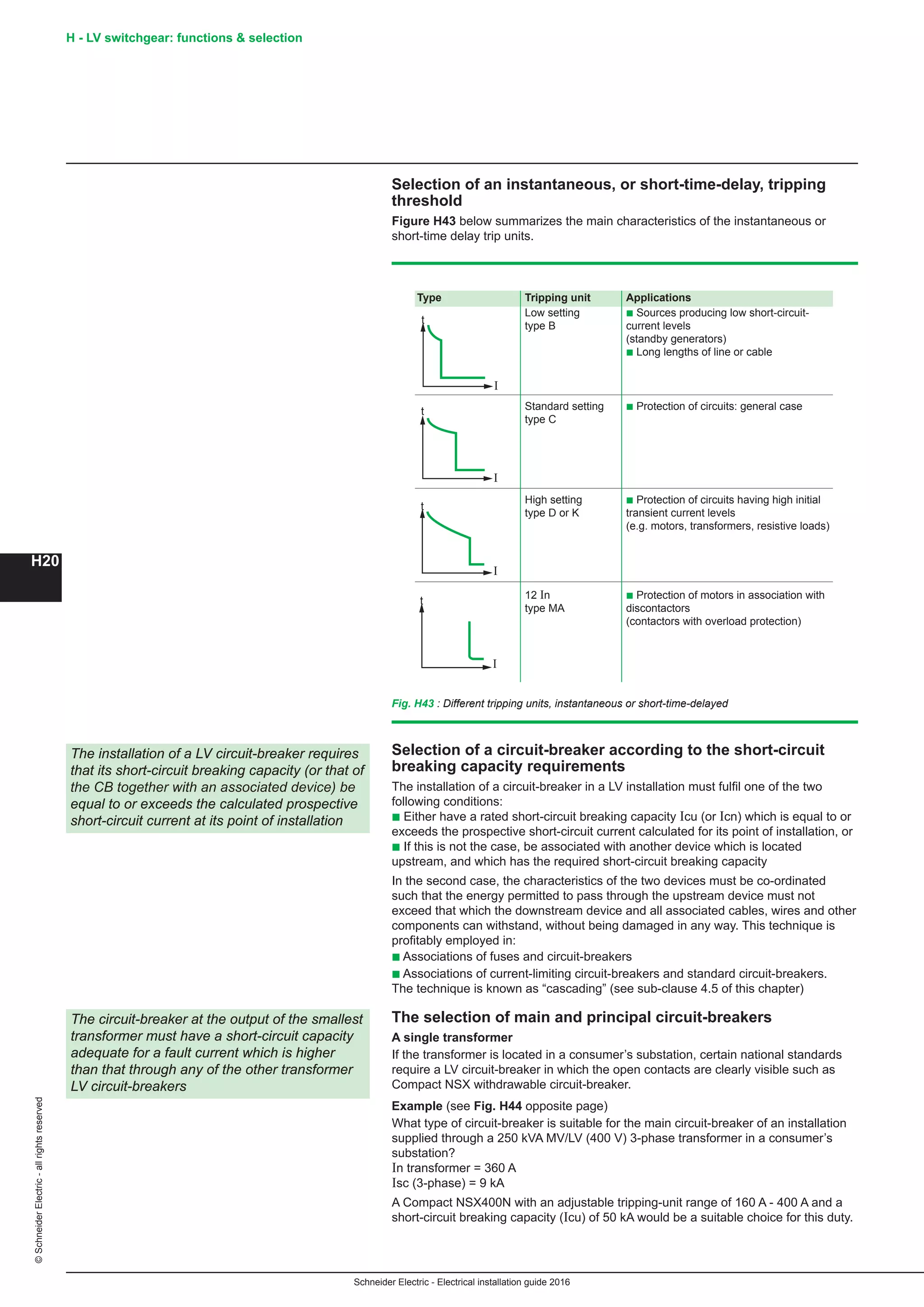 H20
©SchneiderElectric-allrightsreserved
Schneider Electric - Electrical installation guide 2016
H - LV switchgear: functions  selection
Selection of an instantaneous, or short-time-delay, tripping
threshold
Figure H43 below summarizes the main characteristics of the instantaneous or
short-time delay trip units.
Selection of a circuit-breaker according to the short-circuit
breaking capacity requirements
The installation of a circuit-breaker in a LV installation must fulfil one of the two
following conditions:
b Either have a rated short-circuit breaking capacity Icu (or Icn) which is equal to or
exceeds the prospective short-circuit current calculated for its point of installation, or
b If this is not the case, be associated with another device which is located
upstream, and which has the required short-circuit breaking capacity
In the second case, the characteristics of the two devices must be co-ordinated
such that the energy permitted to pass through the upstream device must not
exceed that which the downstream device and all associated cables, wires and other
components can withstand, without being damaged in any way. This technique is
profitably employed in:
b Associations of fuses and circuit-breakers
b Associations of current-limiting circuit-breakers and standard circuit-breakers.
The technique is known as “cascading” (see sub-clause 4.5 of this chapter)
The selection of main and principal circuit-breakers
A single transformer
If the transformer is located in a consumer’s substation, certain national standards
require a LV circuit-breaker in which the open contacts are clearly visible such as
Compact NSX withdrawable circuit-breaker.
Example (see Fig. H44 opposite page)
What type of circuit-breaker is suitable for the main circuit-breaker of an installation
supplied through a 250 kVA MV/LV (400 V) 3-phase transformer in a consumer’s
substation?
In transformer = 360 A
Isc (3-phase) = 9 kA
A Compact NSX400N with an adjustable tripping-unit range of 160 A - 400 A and a
short-circuit breaking capacity (Icu) of 50 kA would be a suitable choice for this duty.
The installation of a LV circuit-breaker requires
that its short-circuit breaking capacity (or that of
the CB together with an associated device) be
equal to or exceeds the calculated prospective
short-circuit current at its point of installation
The circuit-breaker at the output of the smallest
transformer must have a short-circuit capacity
adequate for a fault current which is higher
than that through any of the other transformer
LV circuit-breakers
Fig. H43 : Different tripping units, instantaneous or short-time-delayed
Type Tripping unit Applications
Low setting b Sources producing low short-circuit-
type B current levels
(standby generators)
b Long lengths of line or cable
Standard setting b Protection of circuits: general case
type C
High setting b Protection of circuits having high initial
type D or K transient current levels
(e.g. motors, transformers, resistive loads)
12 In b Protection of motors in association with
type MA discontactors
(contactors with overload protection)
I
t
I
t
I
t
I
t
 