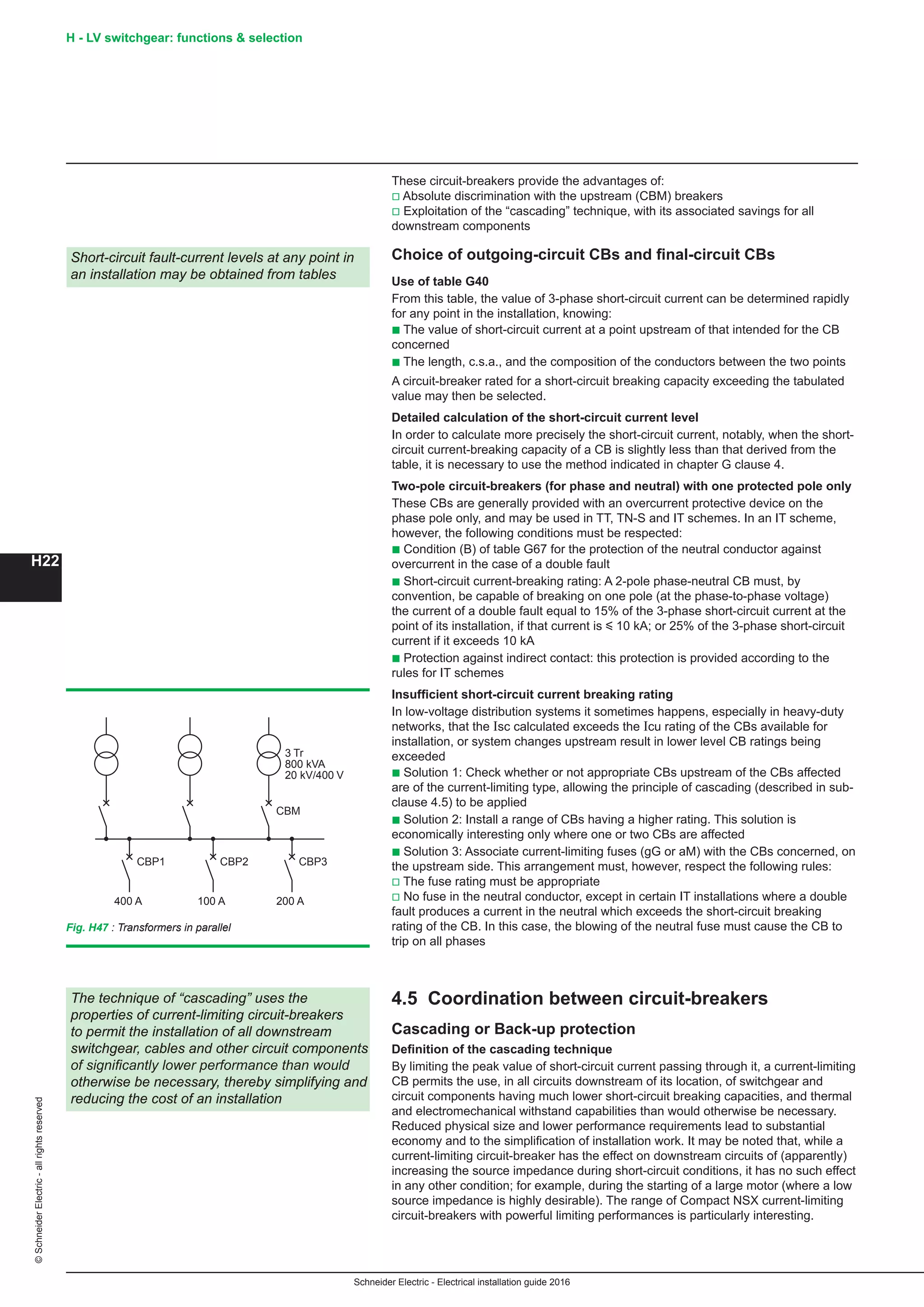 H22
©SchneiderElectric-allrightsreserved
Schneider Electric - Electrical installation guide 2016
H - LV switchgear: functions  selection
These circuit-breakers provide the advantages of:
v Absolute discrimination with the upstream (CBM) breakers
v Exploitation of the “cascading” technique, with its associated savings for all
downstream components
Choice of outgoing-circuit CBs and final-circuit CBs
Use of table G40
From this table, the value of 3-phase short-circuit current can be determined rapidly
for any point in the installation, knowing:
b The value of short-circuit current at a point upstream of that intended for the CB
concerned
b The length, c.s.a., and the composition of the conductors between the two points
A circuit-breaker rated for a short-circuit breaking capacity exceeding the tabulated
value may then be selected.
Detailed calculation of the short-circuit current level
In order to calculate more precisely the short-circuit current, notably, when the short-
circuit current-breaking capacity of a CB is slightly less than that derived from the
table, it is necessary to use the method indicated in chapter G clause 4.
Two-pole circuit-breakers (for phase and neutral) with one protected pole only
These CBs are generally provided with an overcurrent protective device on the
phase pole only, and may be used in TT, TN-S and IT schemes. In an IT scheme,
however, the following conditions must be respected:
b Condition (B) of table G67 for the protection of the neutral conductor against
overcurrent in the case of a double fault
b Short-circuit current-breaking rating: A 2-pole phase-neutral CB must, by
convention, be capable of breaking on one pole (at the phase-to-phase voltage)
the current of a double fault equal to 15% of the 3-phase short-circuit current at the
point of its installation, if that current is y 10 kA; or 25% of the 3-phase short-circuit
current if it exceeds 10 kA
b Protection against indirect contact: this protection is provided according to the
rules for IT schemes
Insufficient short-circuit current breaking rating
In low-voltage distribution systems it sometimes happens, especially in heavy-duty
networks, that the Isc calculated exceeds the Icu rating of the CBs available for
installation, or system changes upstream result in lower level CB ratings being
exceeded
b Solution 1: Check whether or not appropriate CBs upstream of the CBs affected
are of the current-limiting type, allowing the principle of cascading (described in sub-
clause 4.5) to be applied
b Solution 2: Install a range of CBs having a higher rating. This solution is
economically interesting only where one or two CBs are affected
b Solution 3: Associate current-limiting fuses (gG or aM) with the CBs concerned, on
the upstream side. This arrangement must, however, respect the following rules:
v The fuse rating must be appropriate
v No fuse in the neutral conductor, except in certain IT installations where a double
fault produces a current in the neutral which exceeds the short-circuit breaking
rating of the CB. In this case, the blowing of the neutral fuse must cause the CB to
trip on all phases
4.5 Coordination between circuit-breakers
Cascading or Back-up protection
Definition of the cascading technique
By limiting the peak value of short-circuit current passing through it, a current-limiting
CB permits the use, in all circuits downstream of its location, of switchgear and
circuit components having much lower short-circuit breaking capacities, and thermal
and electromechanical withstand capabilities than would otherwise be necessary.
Reduced physical size and lower performance requirements lead to substantial
economy and to the simplification of installation work. It may be noted that, while a
current-limiting circuit-breaker has the effect on downstream circuits of (apparently)
increasing the source impedance during short-circuit conditions, it has no such effect
in any other condition; for example, during the starting of a large motor (where a low
source impedance is highly desirable). The range of Compact NSX current-limiting
circuit-breakers with powerful limiting performances is particularly interesting.
Short-circuit fault-current levels at any point in
an installation may be obtained from tables
The technique of “cascading” uses the
properties of current-limiting circuit-breakers
to permit the installation of all downstream
switchgear, cables and other circuit components
of significantly lower performance than would
otherwise be necessary, thereby simplifying and
reducing the cost of an installation
CBP1
3 Tr
800 kVA
20 kV/400 V
CBM
400 A
CBP2
100 A
CBP3
200 A
Fig. H47 : Transformers in parallel
 