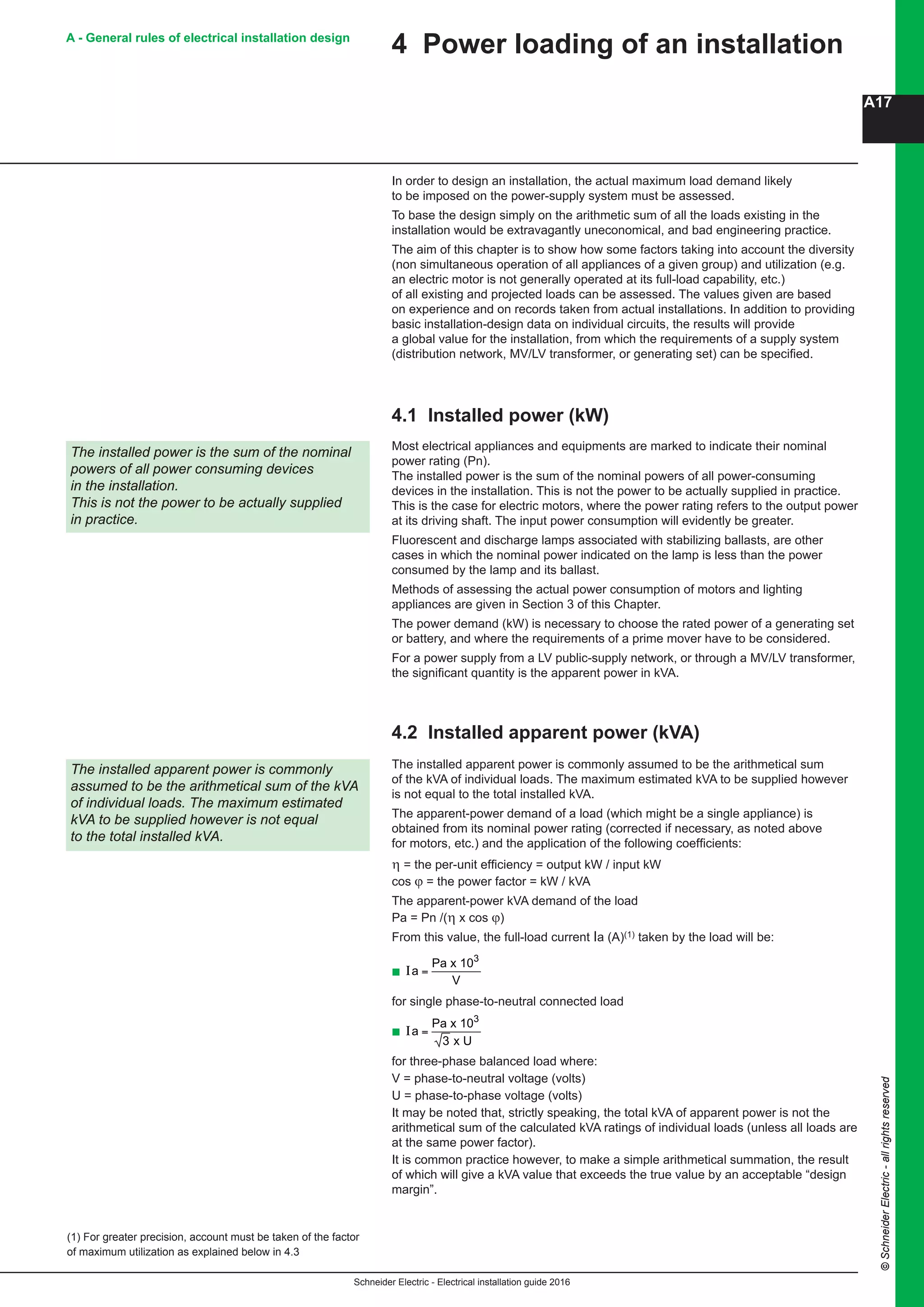 Schneider Electric - Electrical installation guide 2016
A17
©SchneiderElectric-allrightsreserved
A - General rules of electrical installation design
In order to design an installation, the actual maximum load demand likely
to be imposed on the power-supply system must be assessed.
To base the design simply on the arithmetic sum of all the loads existing in the
installation would be extravagantly uneconomical, and bad engineering practice.
The aim of this chapter is to show how some factors taking into account the diversity
(non simultaneous operation of all appliances of a given group) and utilization (e.g.
an electric motor is not generally operated at its full-load capability, etc.)
of all existing and projected loads can be assessed. The values given are based
on experience and on records taken from actual installations. In addition to providing
basic installation-design data on individual circuits, the results will provide
a global value for the installation, from which the requirements of a supply system
(distribution network, MV/LV transformer, or generating set) can be specified.
4.1 Installed power (kW)
The installed power is the sum of the nominal
powers of all power consuming devices
in the installation.
This is not the power to be actually supplied
in practice.
Most electrical appliances and equipments are marked to indicate their nominal
power rating (Pn).
The installed power is the sum of the nominal powers of all power-consuming
devices in the installation. This is not the power to be actually supplied in practice.
This is the case for electric motors, where the power rating refers to the output power
at its driving shaft. The input power consumption will evidently be greater.
Fluorescent and discharge lamps associated with stabilizing ballasts, are other
cases in which the nominal power indicated on the lamp is less than the power
consumed by the lamp and its ballast.
Methods of assessing the actual power consumption of motors and lighting
appliances are given in Section 3 of this Chapter.
The power demand (kW) is necessary to choose the rated power of a generating set
or battery, and where the requirements of a prime mover have to be considered.
For a power supply from a LV public-supply network, or through a MV/LV transformer,
the significant quantity is the apparent power in kVA.
4 Power loading of an installation
4.2 Installed apparent power (kVA)
The installed apparent power is commonly assumed to be the arithmetical sum
of the kVA of individual loads. The maximum estimated kVA to be supplied however
is not equal to the total installed kVA.
The apparent-power demand of a load (which might be a single appliance) is
obtained from its nominal power rating (corrected if necessary, as noted above
for motors, etc.) and the application of the following coefficients:
η = the per-unit efficiency = output kW / input kW
cos ϕ = the power factor = kW / kVA
The apparent-power kVA demand of the load
Pa = Pn /(η x cos ϕ)
From this value, the full-load current Ia (A)(1) taken by the load will be:
b
B15
Schneider Electric - Electrical installation guide 2005
B - General design - Regulations -
Installed power
In order to design an installation, the actual maximum load demand likely to be
imposed on the power-supply system must be assessed.
To base the design simply on the arithmetic sum of all the loads existing in the
installation would be extravagantly uneconomical, and bad engineering practice.
The aim of this chapter is to show how some factors taking into account the diversity
(nonsimultaneous operation of all appliances of a given group) and utilization (e.g.
an electric motor is not generally operated at its full-load capability, etc.) of all
existing and projected loads can be assessed. The values given are based on
experience and on records taken from actual installations. In addition to providing
basic installation-design data on individual circuits, the results will provide a global
value for the installation, from which the requirements of a supply system
(distribution network, HV/LV transformer, or generating set) can be specified.
4.1 Installed power (kW)
The installed power is the sum of the nominal
powers of all powerconsuming devices in the
installation.
This is not the power to be actually supplied in
practice.
Most electrical appliances and equipments are marked to indicate their nominal
power rating (Pn).
The installed power is the sum of the nominal powers of all power-consuming
devices in the installation. This is not the power to be actually supplied in practice.
This is the case for electric motors, where the power rating refers to the output
power at its driving shaft. The input power consumption will evidently be greater
Fluorescent and discharge lamps associated with stabilizing ballasts, are other
cases in which the nominal power indicated on the lamp is less than the power
consumed by the lamp and its ballast.
Methods of assessing the actual power consumption of motors and lighting
appliances are given in Section 3 of this Chapter.
The power demand (kW) is necessary to choose the rated power of a generating set
or battery, and where the requirements of a prime mover have to be considered.
For a power supply from a LV public-supply network, or through a HV/LV transformer,
the significant quantity is the apparent power in kVA.
4.2 Installed apparent power (kVA)
The installed apparent power is commonly assumed to be the arithmetical sum of
the kVA of individual loads. The maximum estimated kVA to be supplied however is
not equal to the total installed kVA.
The apparent-power demand of a load (which might be a single appliance) is
obtained from its nominal power rating (corrected if necessary, as noted above for
motors, etc.) and the application of the following coefficients:
η = the per-unit efficiency = output kW / input kW
cos ϕ = the power factor = kW / kVA
The apparent-power kVA demand of the load
Pa = Pn /(η x cos ϕ)
From this value, the full-load current Ia (A)(1) taken by the load will be:
c Ia =
Pa x 10
V
3
for single phase-to-neutral connected load
c Ia =
Pa x 10
3 x U
3
for three-phase balanced load where:
V = phase-to-neutral voltage (volts)
U = phase-to-phase voltage (volts)
It may be noted that, strictly speaking, the total kVA of apparent power is not the
arithmetical sum of the calculated kVA ratings of individual loads (unless all loads
are at the same power factor).
It is common practice however, to make a simple arithmetical summation, the result
of which will give a kVA value that exceeds the true value by an acceptable “design
margin”.
When some or all of the load characteristics are not known, the values shown in
Figure B9 next page may be used to give a very approximate estimate of VA
demands (individual loads are generally too small to be expressed in kVA or kW).
The estimates for lighting loads are based on floor areas of 500 m2.
The installed apparent power is commonly
assumed to be the arithmetical sum of the kVA
of individual loads. The maximum estimated
kVA to be supplied however is not equal to the
total installed kVA.
(1) For greater precision, account must be taken of the factor
of maximum utilization as explained below in 4.3
4 Power loading of an installation
for single phase-to-neutral connected load
b
B15B - General design - Regulations -
Installed power
In order to design an installation, the actual maximum load demand likely to be
imposed on the power-supply system must be assessed.
To base the design simply on the arithmetic sum of all the loads existing in the
installation would be extravagantly uneconomical, and bad engineering practice.
The aim of this chapter is to show how some factors taking into account the diversity
(nonsimultaneous operation of all appliances of a given group) and utilization (e.g.
an electric motor is not generally operated at its full-load capability, etc.) of all
existing and projected loads can be assessed. The values given are based on
experience and on records taken from actual installations. In addition to providing
basic installation-design data on individual circuits, the results will provide a global
value for the installation, from which the requirements of a supply system
(distribution network, HV/LV transformer, or generating set) can be specified.
4.1 Installed power (kW)
The installed power is the sum of the nominal
powers of all powerconsuming devices in the
installation.
This is not the power to be actually supplied in
practice.
Most electrical appliances and equipments are marked to indicate their nominal
power rating (Pn).
The installed power is the sum of the nominal powers of all power-consuming
devices in the installation. This is not the power to be actually supplied in practice.
This is the case for electric motors, where the power rating refers to the output
power at its driving shaft. The input power consumption will evidently be greater
Fluorescent and discharge lamps associated with stabilizing ballasts, are other
cases in which the nominal power indicated on the lamp is less than the power
consumed by the lamp and its ballast.
Methods of assessing the actual power consumption of motors and lighting
appliances are given in Section 3 of this Chapter.
The power demand (kW) is necessary to choose the rated power of a generating set
or battery, and where the requirements of a prime mover have to be considered.
For a power supply from a LV public-supply network, or through a HV/LV transformer,
the significant quantity is the apparent power in kVA.
4.2 Installed apparent power (kVA)
The installed apparent power is commonly assumed to be the arithmetical sum of
the kVA of individual loads. The maximum estimated kVA to be supplied however is
not equal to the total installed kVA.
The apparent-power demand of a load (which might be a single appliance) is
obtained from its nominal power rating (corrected if necessary, as noted above for
motors, etc.) and the application of the following coefficients:
η = the per-unit efficiency = output kW / input kW
cos ϕ = the power factor = kW / kVA
The apparent-power kVA demand of the load
Pa = Pn /(η x cos ϕ)
From this value, the full-load current Ia (A)(1) taken by the load will be:
c Ia =
Pa x 103
for single phase-to-neutral connected load
c Ia =
Pa x 10
3 x U
3
for three-phase balanced load where:
V = phase-to-neutral voltage (volts)
U = phase-to-phase voltage (volts)
It may be noted that, strictly speaking, the total kVA of apparent power is not the
arithmetical sum of the calculated kVA ratings of individual loads (unless all loads
are at the same power factor).
It is common practice however, to make a simple arithmetical summation, the result
of which will give a kVA value that exceeds the true value by an acceptable “design
margin”.
When some or all of the load characteristics are not known, the values shown in
Figure B9 next page may be used to give a very approximate estimate of VA
demands (individual loads are generally too small to be expressed in kVA or kW).
2
The installed apparent power is commonly
assumed to be the arithmetical sum of the kVA
of individual loads. The maximum estimated
kVA to be supplied however is not equal to the
total installed kVA.
4 Power loading of an installation
3 x U
for three-phase balanced load where:
V = phase-to-neutral voltage (volts)
U = phase-to-phase voltage (volts)
It may be noted that, strictly speaking, the total kVA of apparent power is not the
arithmetical sum of the calculated kVA ratings of individual loads (unless all loads are
at the same power factor).
It is common practice however, to make a simple arithmetical summation, the result
of which will give a kVA value that exceeds the true value by an acceptable “design
margin”.
The installed apparent power is commonly
assumed to be the arithmetical sum of the kVA
of individual loads. The maximum estimated
kVA to be supplied however is not equal
to the total installed kVA.
(1) For greater precision, account must be taken of the factor
of maximum utilization as explained below in 4.3
 