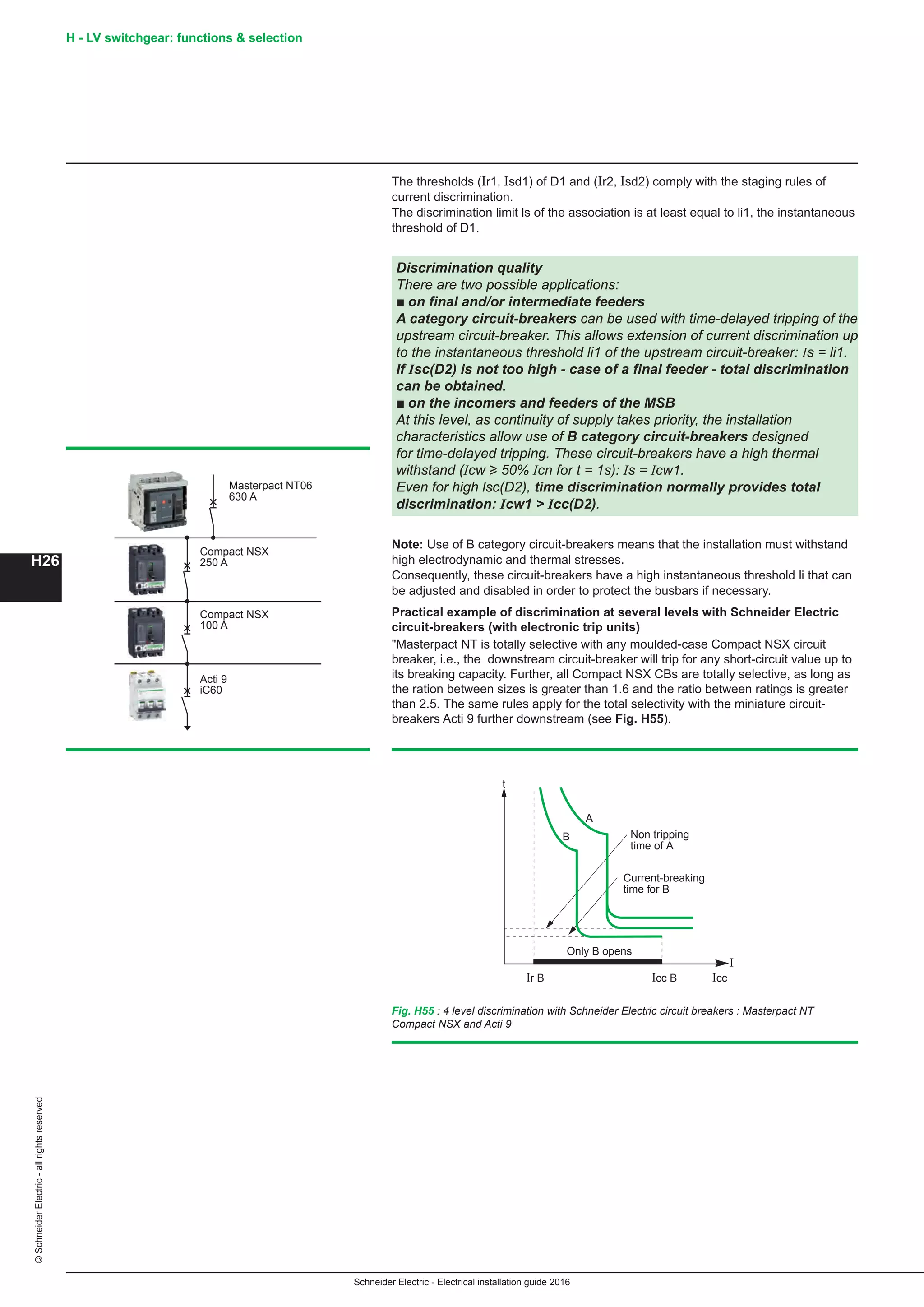 H26
©SchneiderElectric-allrightsreserved
Schneider Electric - Electrical installation guide 2016
H - LV switchgear: functions  selection
The thresholds (Ir1, Isd1) of D1 and (Ir2, Isd2) comply with the staging rules of
current discrimination.
The discrimination limit ls of the association is at least equal to li1, the instantaneous
threshold of D1.
Discrimination quality
There are two possible applications:
b on final and/or intermediate feeders
A category circuit-breakers can be used with time-delayed tripping of the
upstream circuit-breaker. This allows extension of current discrimination up
to the instantaneous threshold li1 of the upstream circuit-breaker: Is = li1.
If Isc(D2) is not too high - case of a final feeder - total discrimination
can be obtained.
b on the incomers and feeders of the MSB
At this level, as continuity of supply takes priority, the installation
characteristics allow use of B category circuit-breakers designed
for time-delayed tripping. These circuit-breakers have a high thermal
withstand (Icw u 50% Icn for t = 1s): Is = Icw1.
Even for high lsc(D2), time discrimination normally provides total
discrimination: Icw1  Icc(D2).
Note: Use of B category circuit-breakers means that the installation must withstand
high electrodynamic and thermal stresses.
Consequently, these circuit-breakers have a high instantaneous threshold li that can
be adjusted and disabled in order to protect the busbars if necessary.
Practical example of discrimination at several levels with Schneider Electric
circuit-breakers (with electronic trip units)
Masterpact NT is totally selective with any moulded-case Compact NSX circuit
breaker, i.e., the downstream circuit-breaker will trip for any short-circuit value up to
its breaking capacity. Further, all Compact NSX CBs are totally selective, as long as
the ration between sizes is greater than 1.6 and the ratio between ratings is greater
than 2.5. The same rules apply for the total selectivity with the miniature circuit-
breakers Acti 9 further downstream (see Fig. H55).
Fig. H55 : 4 level discrimination with Schneider Electric circuit breakers : Masterpact NT
Compact NSX and Acti 9
I
t
Icc B
A
Icc
B
Only B opens
Current-breaking
time for B
Non tripping
time of A
Ir B
Masterpact NT06
630 A
Compact NSX
250 A
Compact NSX
100 A
Acti 9
iC60
 