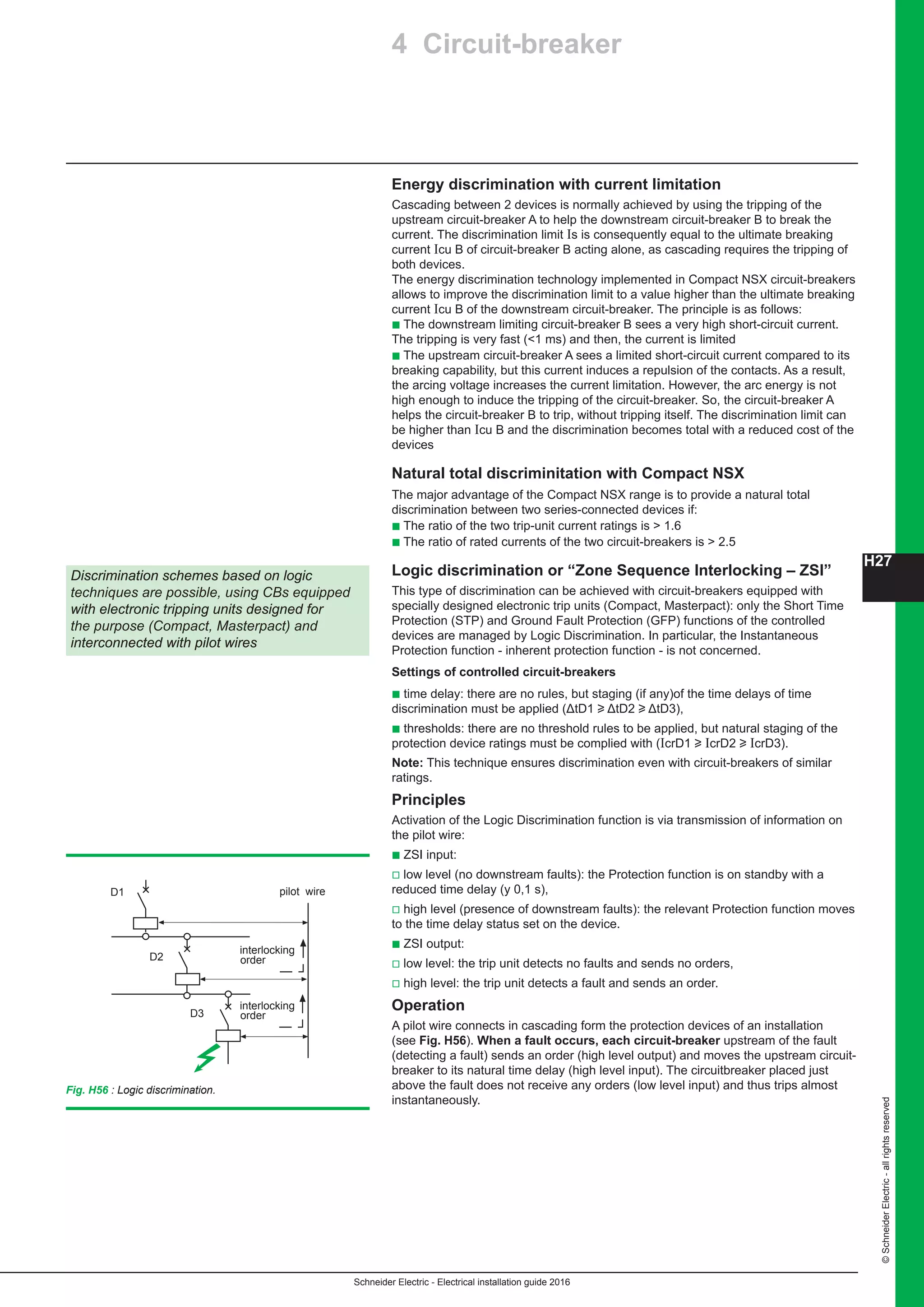 H27
Schneider Electric - Electrical installation guide 2016
©SchneiderElectric-allrightsreserved
Energy discrimination with current limitation
Cascading between 2 devices is normally achieved by using the tripping of the
upstream circuit-breaker A to help the downstream circuit-breaker B to break the
current. The discrimination limit Is is consequently equal to the ultimate breaking
current Icu B of circuit-breaker B acting alone, as cascading requires the tripping of
both devices.
The energy discrimination technology implemented in Compact NSX circuit-breakers
allows to improve the discrimination limit to a value higher than the ultimate breaking
current Icu B of the downstream circuit-breaker. The principle is as follows:
b The downstream limiting circuit-breaker B sees a very high short-circuit current.
The tripping is very fast (1 ms) and then, the current is limited
b The upstream circuit-breaker A sees a limited short-circuit current compared to its
breaking capability, but this current induces a repulsion of the contacts. As a result,
the arcing voltage increases the current limitation. However, the arc energy is not
high enough to induce the tripping of the circuit-breaker. So, the circuit-breaker A
helps the circuit-breaker B to trip, without tripping itself. The discrimination limit can
be higher than Icu B and the discrimination becomes total with a reduced cost of the
devices
Natural total discriminitation with Compact NSX
The major advantage of the Compact NSX range is to provide a natural total
discrimination between two series-connected devices if:
b The ratio of the two trip-unit current ratings is  1.6
b The ratio of rated currents of the two circuit-breakers is  2.5
Logic discrimination or “Zone Sequence Interlocking – ZSI”
This type of discrimination can be achieved with circuit-breakers equipped with
specially designed electronic trip units (Compact, Masterpact): only the Short Time
Protection (STP) and Ground Fault Protection (GFP) functions of the controlled
devices are managed by Logic Discrimination. In particular, the Instantaneous
Protection function - inherent protection function - is not concerned.
Settings of controlled circuit-breakers
b time delay: there are no rules, but staging (if any)of the time delays of time
discrimination must be applied (ΔtD1 u ΔtD2 u ΔtD3),
b thresholds: there are no threshold rules to be applied, but natural staging of the
protection device ratings must be complied with (IcrD1 u IcrD2 u IcrD3).
Note: This technique ensures discrimination even with circuit-breakers of similar
ratings.
Principles
Activation of the Logic Discrimination function is via transmission of information on
the pilot wire:
b ZSI input:
v low level (no downstream faults): the Protection function is on standby with a
reduced time delay (y 0,1 s),
v high level (presence of downstream faults): the relevant Protection function moves
to the time delay status set on the device.
b ZSI output:
v low level: the trip unit detects no faults and sends no orders,
v high level: the trip unit detects a fault and sends an order.
Operation
A pilot wire connects in cascading form the protection devices of an installation
(see Fig. H56). When a fault occurs, each circuit-breaker upstream of the fault
(detecting a fault) sends an order (high level output) and moves the upstream circuit-
breaker to its natural time delay (high level input). The circuitbreaker placed just
above the fault does not receive any orders (low level input) and thus trips almost
instantaneously.
Discrimination schemes based on logic
techniques are possible, using CBs equipped
with electronic tripping units designed for
the purpose (Compact, Masterpact) and
interconnected with pilot wires
Fig. H56 : Logic discrimination.
pilot wire
interlocking
order
interlocking
order
D1
D2
D3
4 Circuit-breaker
 