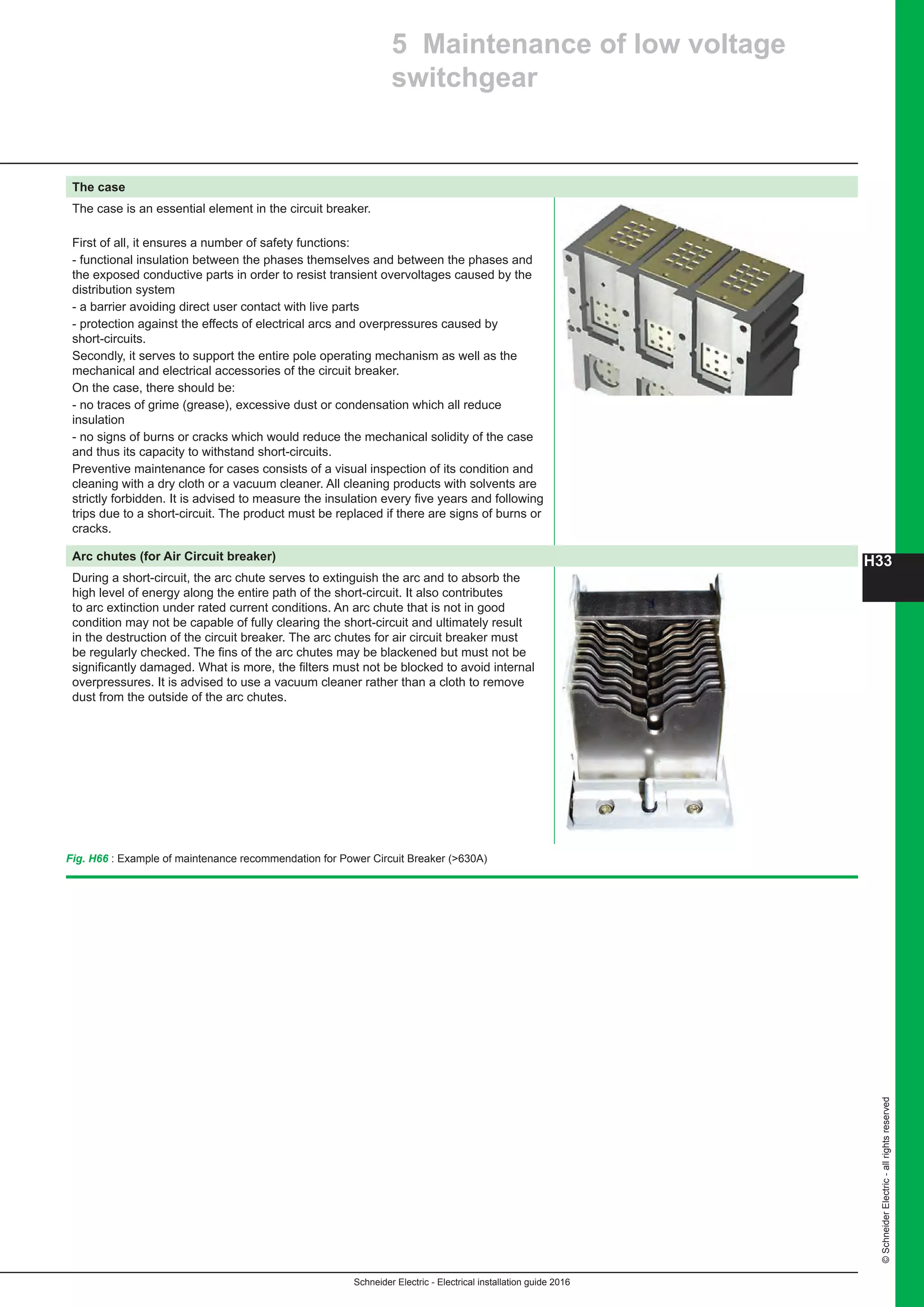 ©SchneiderElectric-allrightsreserved
H33
Schneider Electric - Electrical installation guide 2016
5 Maintenance of low voltage
switchgear
The case
The case is an essential element in the circuit breaker.
First of all, it ensures a number of safety functions:
- functional insulation between the phases themselves and between the phases and
the exposed conductive parts in order to resist transient overvoltages caused by the
distribution system
- a barrier avoiding direct user contact with live parts
- protection against the effects of electrical arcs and overpressures caused by
short-circuits.
Secondly, it serves to support the entire pole operating mechanism as well as the
mechanical and electrical accessories of the circuit breaker.
On the case, there should be:
- no traces of grime (grease), excessive dust or condensation which all reduce
insulation
- no signs of burns or cracks which would reduce the mechanical solidity of the case
and thus its capacity to withstand short-circuits.
Preventive maintenance for cases consists of a visual inspection of its condition and
cleaning with a dry cloth or a vacuum cleaner. All cleaning products with solvents are
strictly forbidden. It is advised to measure the insulation every five years and following
trips due to a short-circuit. The product must be replaced if there are signs of burns or
cracks.
Arc chutes (for Air Circuit breaker)
During a short-circuit, the arc chute serves to extinguish the arc and to absorb the
high level of energy along the entire path of the short-circuit. It also contributes
to arc extinction under rated current conditions. An arc chute that is not in good
condition may not be capable of fully clearing the short-circuit and ultimately result
in the destruction of the circuit breaker. The arc chutes for air circuit breaker must
be regularly checked. The fins of the arc chutes may be blackened but must not be
significantly damaged. What is more, the filters must not be blocked to avoid internal
overpressures. It is advised to use a vacuum cleaner rather than a cloth to remove
dust from the outside of the arc chutes.
Fig. H66 : Example of maintenance recommendation for Power Circuit Breaker (630A)
 