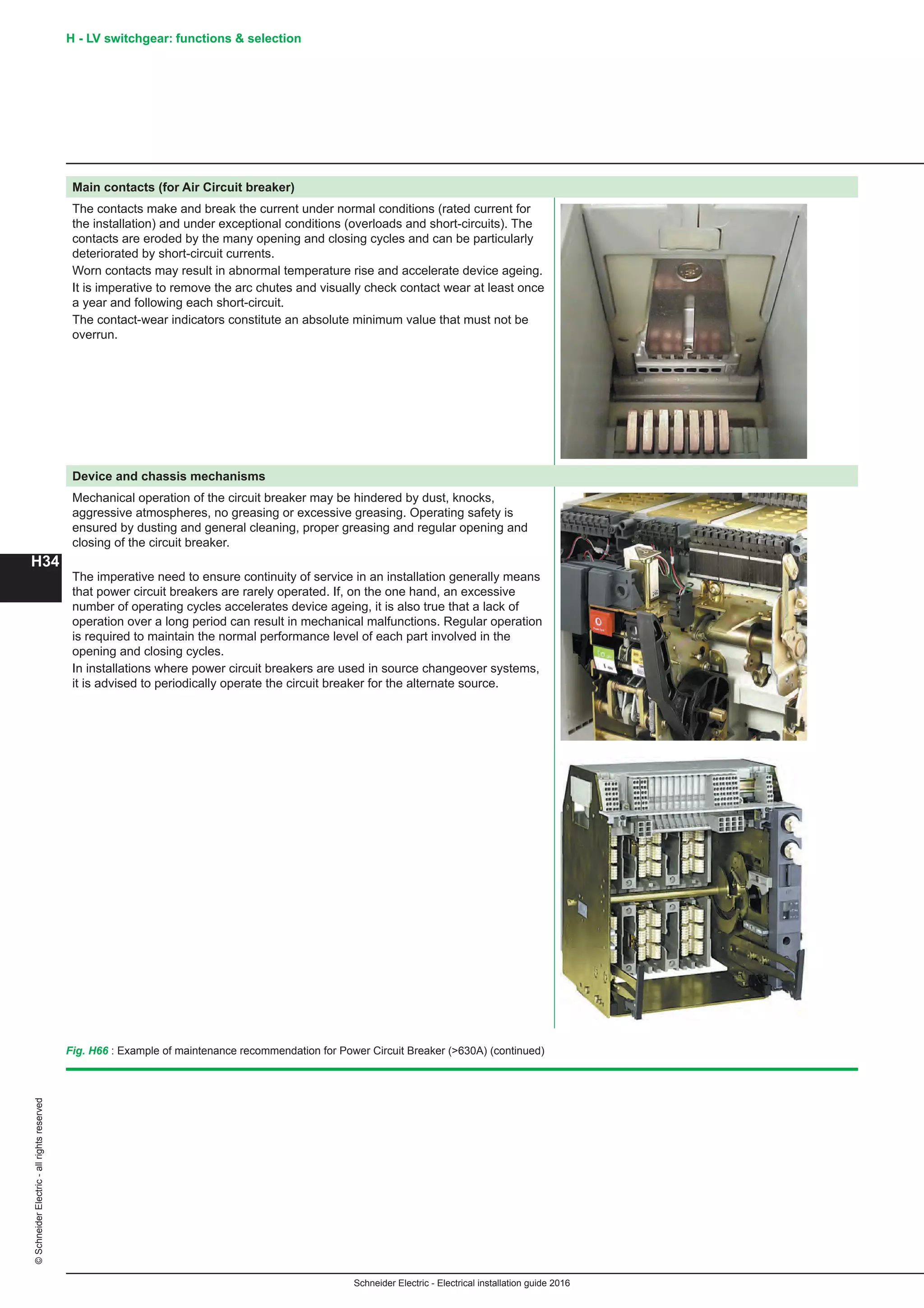H34
©SchneiderElectric-allrightsreserved
Schneider Electric - Electrical installation guide 2016
Main contacts (for Air Circuit breaker)
The contacts make and break the current under normal conditions (rated current for
the installation) and under exceptional conditions (overloads and short-circuits). The
contacts are eroded by the many opening and closing cycles and can be particularly
deteriorated by short-circuit currents.
Worn contacts may result in abnormal temperature rise and accelerate device ageing.
It is imperative to remove the arc chutes and visually check contact wear at least once
a year and following each short-circuit.
The contact-wear indicators constitute an absolute minimum value that must not be
overrun.
Device and chassis mechanisms
Mechanical operation of the circuit breaker may be hindered by dust, knocks,
aggressive atmospheres, no greasing or excessive greasing. Operating safety is
ensured by dusting and general cleaning, proper greasing and regular opening and
closing of the circuit breaker.
The imperative need to ensure continuity of service in an installation generally means
that power circuit breakers are rarely operated. If, on the one hand, an excessive
number of operating cycles accelerates device ageing, it is also true that a lack of
operation over a long period can result in mechanical malfunctions. Regular operation
is required to maintain the normal performance level of each part involved in the
opening and closing cycles.
In installations where power circuit breakers are used in source changeover systems,
it is advised to periodically operate the circuit breaker for the alternate source.
Fig. H66 : Example of maintenance recommendation for Power Circuit Breaker (630A) (continued)
H - LV switchgear: functions  selection
 