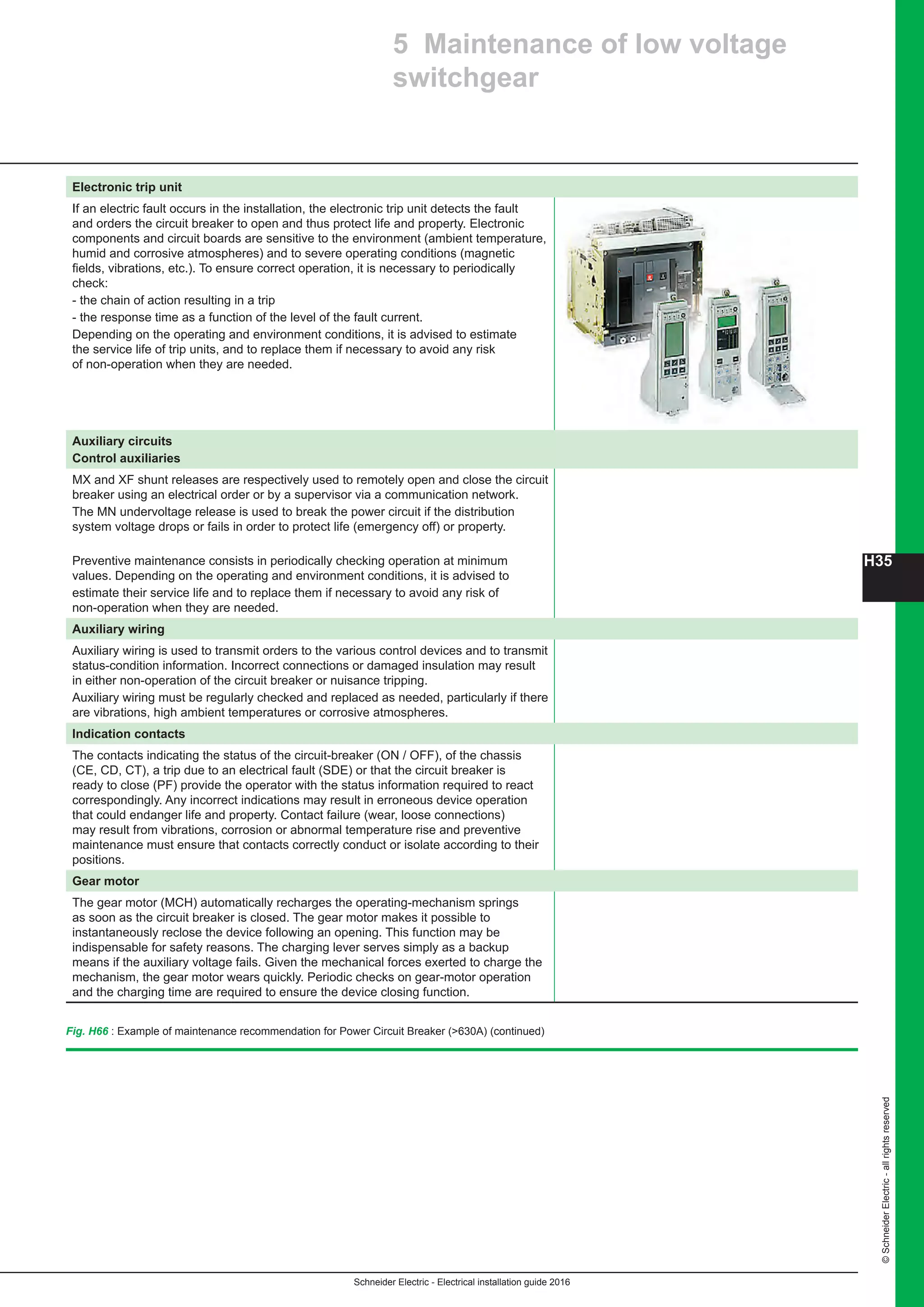 ©SchneiderElectric-allrightsreserved
H35
Schneider Electric - Electrical installation guide 2016
Fig. H66 : Example of maintenance recommendation for Power Circuit Breaker (630A) (continued)
5 Maintenance of low voltage
switchgear
Electronic trip unit
If an electric fault occurs in the installation, the electronic trip unit detects the fault
and orders the circuit breaker to open and thus protect life and property. Electronic
components and circuit boards are sensitive to the environment (ambient temperature,
humid and corrosive atmospheres) and to severe operating conditions (magnetic
fields, vibrations, etc.). To ensure correct operation, it is necessary to periodically
check:
- the chain of action resulting in a trip
- the response time as a function of the level of the fault current.
Depending on the operating and environment conditions, it is advised to estimate
the service life of trip units, and to replace them if necessary to avoid any risk
of non-operation when they are needed.
Auxiliary circuits
Control auxiliaries
MX and XF shunt releases are respectively used to remotely open and close the circuit
breaker using an electrical order or by a supervisor via a communication network.
The MN undervoltage release is used to break the power circuit if the distribution
system voltage drops or fails in order to protect life (emergency off) or property.
Preventive maintenance consists in periodically checking operation at minimum
values. Depending on the operating and environment conditions, it is advised to
estimate their service life and to replace them if necessary to avoid any risk of
non-operation when they are needed.
Auxiliary wiring
Auxiliary wiring is used to transmit orders to the various control devices and to transmit
status-condition information. Incorrect connections or damaged insulation may result
in either non-operation of the circuit breaker or nuisance tripping.
Auxiliary wiring must be regularly checked and replaced as needed, particularly if there
are vibrations, high ambient temperatures or corrosive atmospheres.
Indication contacts
The contacts indicating the status of the circuit-breaker (ON / OFF), of the chassis
(CE, CD, CT), a trip due to an electrical fault (SDE) or that the circuit breaker is
ready to close (PF) provide the operator with the status information required to react
correspondingly. Any incorrect indications may result in erroneous device operation
that could endanger life and property. Contact failure (wear, loose connections)
may result from vibrations, corrosion or abnormal temperature rise and preventive
maintenance must ensure that contacts correctly conduct or isolate according to their
positions.
Gear motor
The gear motor (MCH) automatically recharges the operating-mechanism springs
as soon as the circuit breaker is closed. The gear motor makes it possible to
instantaneously reclose the device following an opening. This function may be
indispensable for safety reasons. The charging lever serves simply as a backup
means if the auxiliary voltage fails. Given the mechanical forces exerted to charge the
mechanism, the gear motor wears quickly. Periodic checks on gear-motor operation
and the charging time are required to ensure the device closing function.
 