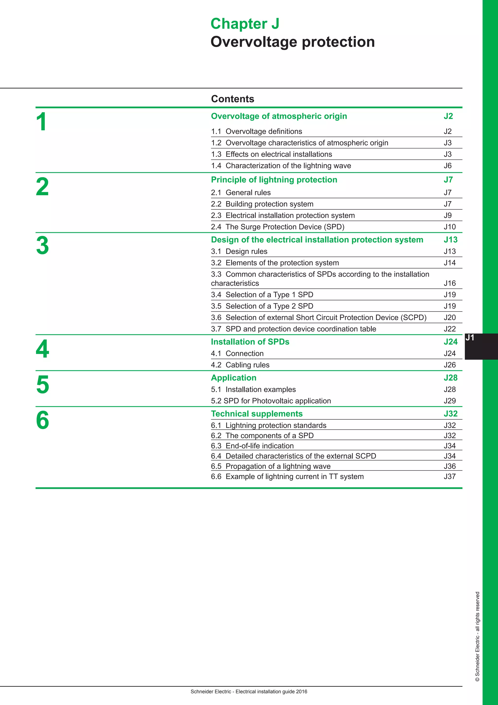 Schneider Electric - Electrical installation guide 2016
J1
©SchneiderElectric-allrightsreserved
Contents
Overvoltage of atmospheric origin J2
1.1 Overvoltage definitions J2
1.2 Overvoltage characteristics of atmospheric origin J3
1.3 Effects on electrical installations J3
1.4 Characterization of the lightning wave J6
Principle of lightning protection J7
2.1 General rules J7
2.2 Building protection system J7
2.3 Electrical installation protection system J9
2.4 The Surge Protection Device (SPD) J10
Design of the electrical installation protection system J13
3.1 Design rules J13
3.2 Elements of the protection system J14
3.3 Common characteristics of SPDs according to the installation 		
characteristics J16
3.4 Selection of a Type 1 SPD J19
3.5 Selection of a Type 2 SPD J19
3.6 Selection of external Short Circuit Protection Device (SCPD) J20
3.7 SPD and protection device coordination table J22
Installation of SPDs J24
4.1 Connection J24
4.2 Cabling rules J26
Application J28
5.1 Installation examples J28
5.2 SPD for Photovoltaic application J29
Technical supplements J32
6.1 Lightning protection standards J32
6.2 The components of a SPD J32
6.3 End-of-life indication J34
6.4 Detailed characteristics of the external SCPD J34
6.5 Propagation of a lightning wave J36
6.6 Example of lightning current in TT system J37
Chapter J
Overvoltage protection
1
2
3
4
5
6
 