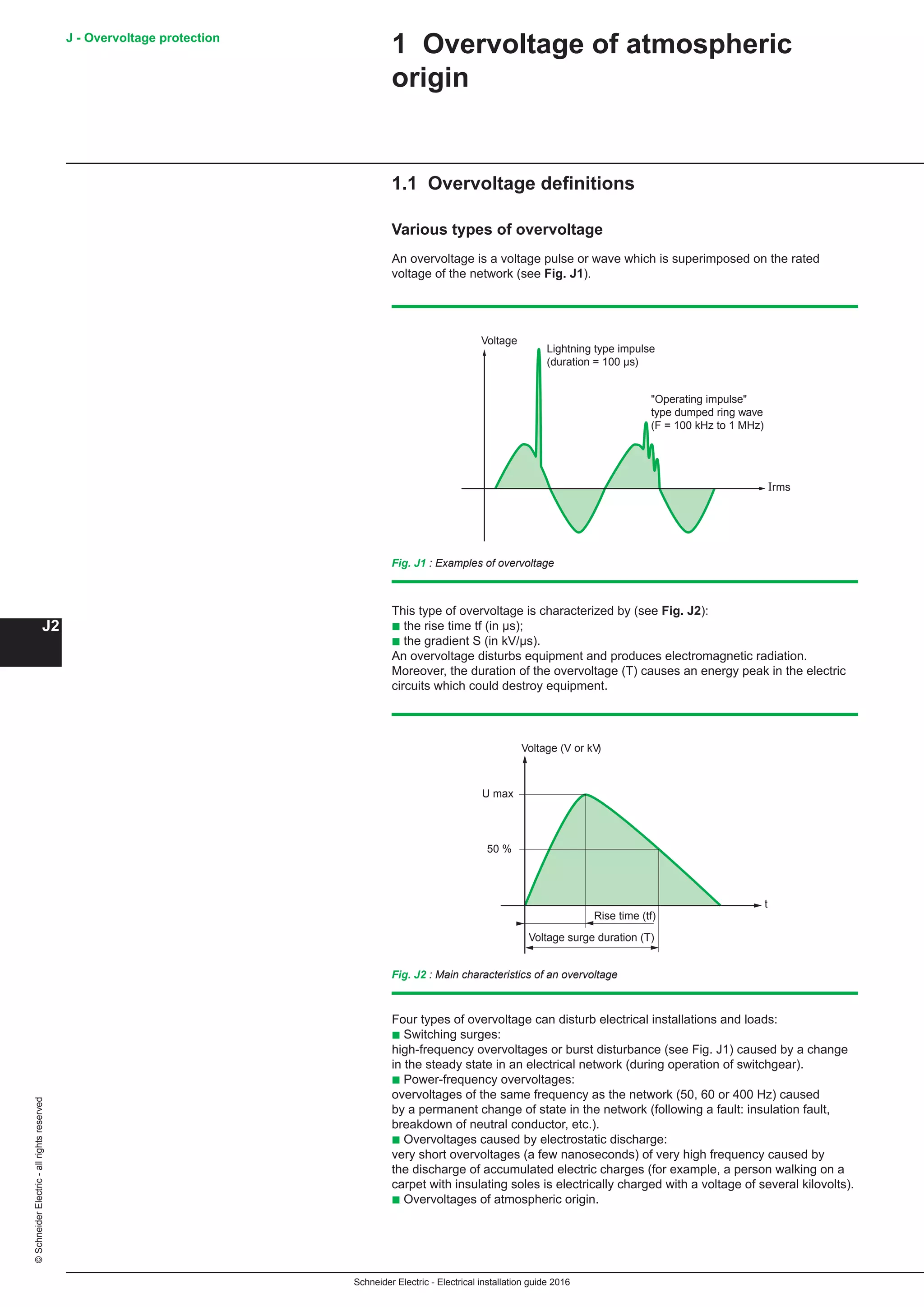 Schneider Electric - Electrical installation guide 2016
J - Overvoltage protection
J2
©SchneiderElectric-allrightsreserved
1 Overvoltage of atmospheric
origin
1.1 Overvoltage definitions
Various types of overvoltage
An overvoltage is a voltage pulse or wave which is superimposed on the rated
voltage of the network (see Fig. J1).
Voltage
Lightning type impulse
(duration = 100 µs)
Operating impulse
type dumped ring wave
(F = 100 kHz to 1 MHz)
Irms
Fig. J1 : Examples of overvoltage
This type of overvoltage is characterized by (see Fig. J2):
b the rise time tf (in μs);
b the gradient S (in kV/μs).
An overvoltage disturbs equipment and produces electromagnetic radiation.
Moreover, the duration of the overvoltage (T) causes an energy peak in the electric
circuits which could destroy equipment.
Voltage (V or kV)
U max
50 %
t
Rise time (tf)
Voltage surge duration (T)
Fig. J2 : Main characteristics of an overvoltage
Four types of overvoltage can disturb electrical installations and loads:
b Switching surges:
high-frequency overvoltages or burst disturbance (see Fig. J1) caused by a change
in the steady state in an electrical network (during operation of switchgear).
b Power-frequency overvoltages:
overvoltages of the same frequency as the network (50, 60 or 400 Hz) caused
by a permanent change of state in the network (following a fault: insulation fault,
breakdown of neutral conductor, etc.).
b Overvoltages caused by electrostatic discharge:
very short overvoltages (a few nanoseconds) of very high frequency caused by
the discharge of accumulated electric charges (for example, a person walking on a
carpet with insulating soles is electrically charged with a voltage of several kilovolts).
b Overvoltages of atmospheric origin.
 