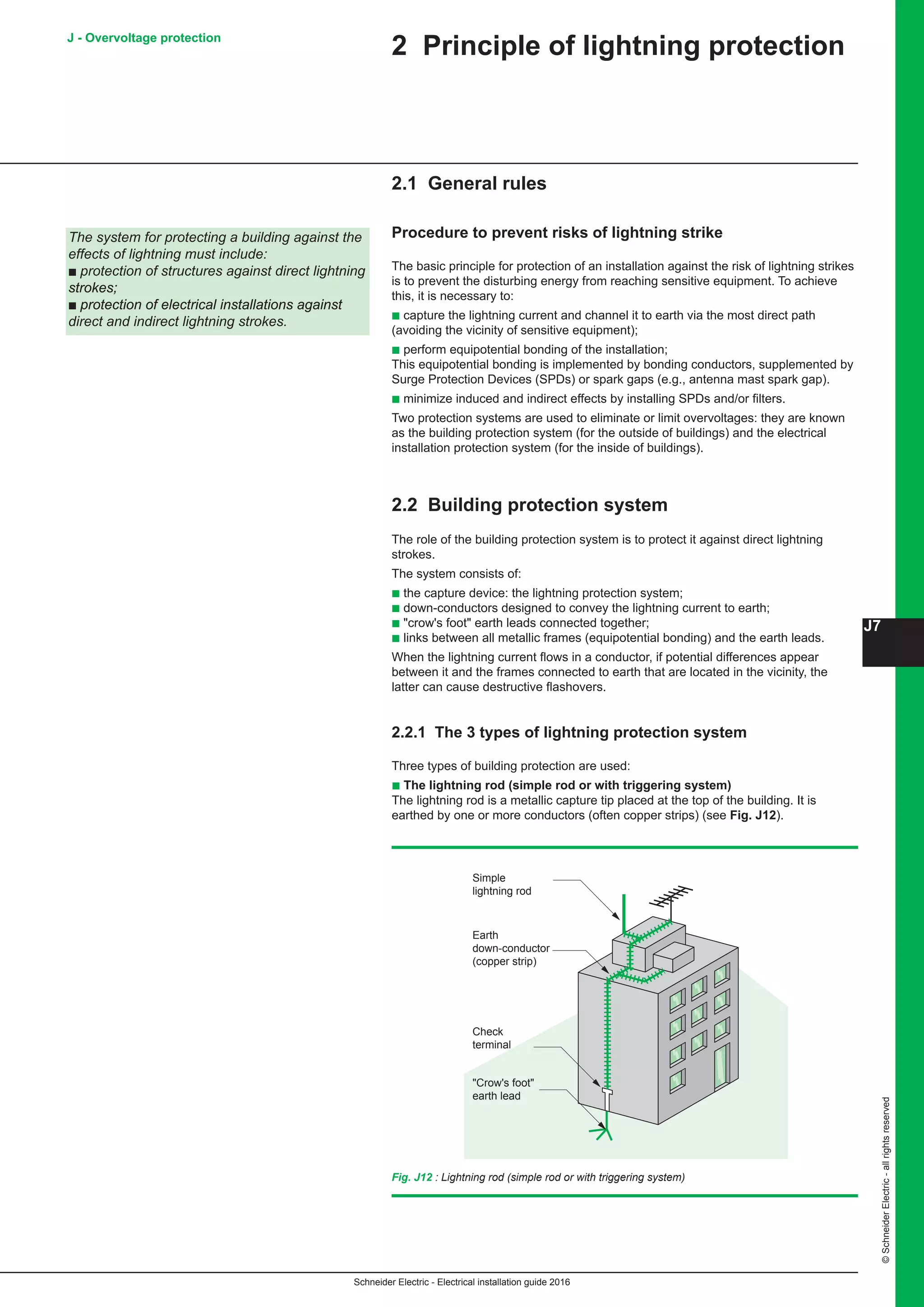Schneider Electric - Electrical installation guide 2016
J7
©SchneiderElectric-allrightsreserved
J - Overvoltage protection
2 Principle of lightning protection
2.1 General rules
Procedure to prevent risks of lightning strike
The basic principle for protection of an installation against the risk of lightning strikes
is to prevent the disturbing energy from reaching sensitive equipment. To achieve
this, it is necessary to:
b capture the lightning current and channel it to earth via the most direct path
(avoiding the vicinity of sensitive equipment);
b perform equipotential bonding of the installation;
This equipotential bonding is implemented by bonding conductors, supplemented by
Surge Protection Devices (SPDs) or spark gaps (e.g., antenna mast spark gap).
b minimize induced and indirect effects by installing SPDs and/or filters.
Two protection systems are used to eliminate or limit overvoltages: they are known
as the building protection system (for the outside of buildings) and the electrical
installation protection system (for the inside of buildings).
2.2 Building protection system
The role of the building protection system is to protect it against direct lightning
strokes.
The system consists of:
b the capture device: the lightning protection system;
b down-conductors designed to convey the lightning current to earth;
b crow's foot earth leads connected together;
b links between all metallic frames (equipotential bonding) and the earth leads.
When the lightning current flows in a conductor, if potential differences appear
between it and the frames connected to earth that are located in the vicinity, the
latter can cause destructive flashovers.
The system for protecting a building against the
effects of lightning must include:
b protection of structures against direct lightning
strokes;
b protection of electrical installations against
direct and indirect lightning strokes.
2.2.1 The 3 types of lightning protection system
Three types of building protection are used:
b The lightning rod (simple rod or with triggering system)
The lightning rod is a metallic capture tip placed at the top of the building. It is
earthed by one or more conductors (often copper strips) (see Fig. J12).
Fig. J12 : Lightning rod (simple rod or with triggering system)
Earth
down-conductor
(copper strip)
Check
terminal
Crow's foot
earth lead
Simple
lightning rod
 