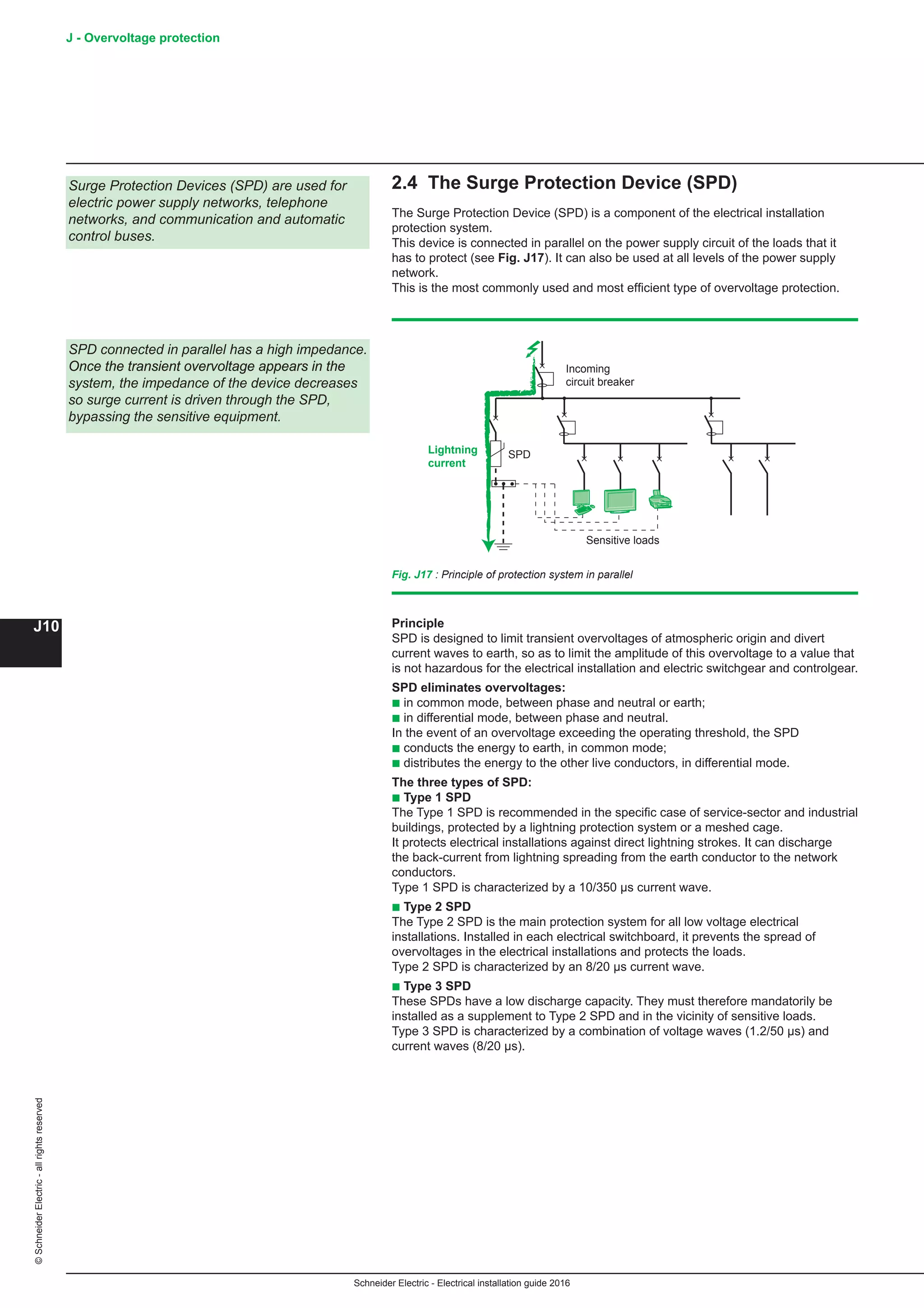 Schneider Electric - Electrical installation guide 2016
J - Overvoltage protection
J10
©SchneiderElectric-allrightsreserved
2.4 The Surge Protection Device (SPD)
The Surge Protection Device (SPD) is a component of the electrical installation
protection system.
This device is connected in parallel on the power supply circuit of the loads that it
has to protect (see Fig. J17). It can also be used at all levels of the power supply
network.
This is the most commonly used and most efficient type of overvoltage protection.
Principle
SPD is designed to limit transient overvoltages of atmospheric origin and divert
current waves to earth, so as to limit the amplitude of this overvoltage to a value that
is not hazardous for the electrical installation and electric switchgear and controlgear.
SPD eliminates overvoltages:
b in common mode, between phase and neutral or earth;
b in differential mode, between phase and neutral.
In the event of an overvoltage exceeding the operating threshold, the SPD
b conducts the energy to earth, in common mode;
b distributes the energy to the other live conductors, in differential mode.
The three types of SPD:
b Type 1 SPD
The Type 1 SPD is recommended in the specific case of service-sector and industrial
buildings, protected by a lightning protection system or a meshed cage.
It protects electrical installations against direct lightning strokes. It can discharge
the back-current from lightning spreading from the earth conductor to the network
conductors.
Type 1 SPD is characterized by a 10/350 µs current wave.
b Type 2 SPD
The Type 2 SPD is the main protection system for all low voltage electrical
installations. Installed in each electrical switchboard, it prevents the spread of
overvoltages in the electrical installations and protects the loads.
Type 2 SPD is characterized by an 8/20 µs current wave.
b Type 3 SPD
These SPDs have a low discharge capacity. They must therefore mandatorily be
installed as a supplement to Type 2 SPD and in the vicinity of sensitive loads.
Type 3 SPD is characterized by a combination of voltage waves (1.2/50 μs) and
current waves (8/20 μs).
Incoming
circuit breaker
SPDLightning
current
Sensitive loads
Fig. J17 : Principle of protection system in parallel
Surge Protection Devices (SPD) are used for
electric power supply networks, telephone
networks, and communication and automatic
control buses.
SPD connected in parallel has a high impedance.
Once the transient overvoltage appears in the
system, the impedance of the device decreases
so surge current is driven through the SPD,
bypassing the sensitive equipment.
 