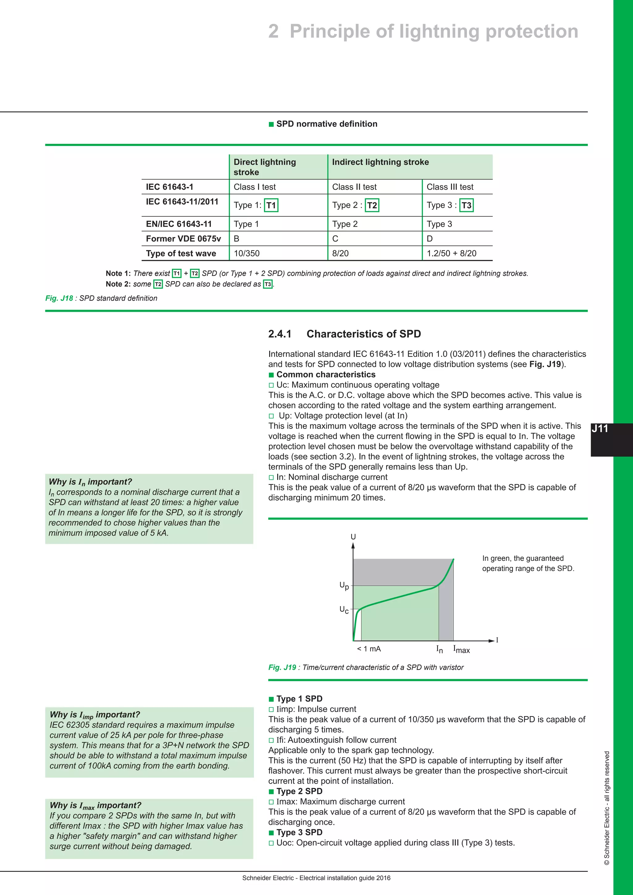 Schneider Electric - Electrical installation guide 2016
J11
©SchneiderElectric-allrightsreserved
b Type 1 SPD
v Iimp: Impulse current
This is the peak value of a current of 10/350 µs waveform that the SPD is capable of
discharging 5 times.
v Ifi: Autoextinguish follow current
Applicable only to the spark gap technology.
This is the current (50 Hz) that the SPD is capable of interrupting by itself after
flashover. This current must always be greater than the prospective short-circuit
current at the point of installation.
b Type 2 SPD
v Imax: Maximum discharge current
This is the peak value of a current of 8/20 µs waveform that the SPD is capable of
discharging once.
b Type 3 SPD
v Uoc: Open-circuit voltage applied during class III (Type 3) tests.
2.4.1	 Characteristics of SPD
International standard IEC 61643-11 Edition 1.0 (03/2011) defines the characteristics
and tests for SPD connected to low voltage distribution systems (see Fig. J19).
b Common characteristics
v Uc: Maximum continuous operating voltage
This is the A.C. or D.C. voltage above which the SPD becomes active. This value is
chosen according to the rated voltage and the system earthing arrangement.
v Up: Voltage protection level (at In)
This is the maximum voltage across the terminals of the SPD when it is active. This
voltage is reached when the current flowing in the SPD is equal to In. The voltage
protection level chosen must be below the overvoltage withstand capability of the
loads (see section 3.2). In the event of lightning strokes, the voltage across the
terminals of the SPD generally remains less than Up.
v In: Nominal discharge current
This is the peak value of a current of 8/20 µs waveform that the SPD is capable of
discharging minimum 20 times.
Direct lightning
stroke
Indirect lightning stroke
IEC 61643-1 Class I test Class II test Class III test
IEC 61643-11/2011 Type 1: T1 Type 2 : T2 Type 3 : T3
EN/IEC 61643-11 Type 1 Type 2 Type 3
Former VDE 0675v B C D
Type of test wave 10/350 8/20 1.2/50 + 8/20
Note 1: There exist T1 + T2 SPD (or Type 1 + 2 SPD) combining protection of loads against direct and indirect lightning strokes.
Note 2: some T2 SPD can also be declared as T3 .
Fig. J18 : SPD standard definition
In Imax 1 mA
I
U
Up
Uc
Fig. J19 : Time/current characteristic of a SPD with varistor
In green, the guaranteed
operating range of the SPD.
2 Principle of lightning protection
b SPD normative definition
Why is In important?
In corresponds to a nominal discharge current that a
SPD can withstand at least 20 times: a higher value
of In means a longer life for the SPD, so it is strongly
recommended to chose higher values than the
minimum imposed value of 5 kA.
Why is Iimp important?
IEC 62305 standard requires a maximum impulse
current value of 25 kA per pole for three-phase
system. This means that for a 3P+N network the SPD
should be able to withstand a total maximum impulse
current of 100kA coming from the earth bonding.
Why is Imax important?
If you compare 2 SPDs with the same In, but with
different Imax : the SPD with higher Imax value has
a higher safety margin and can withstand higher
surge current without being damaged.
 