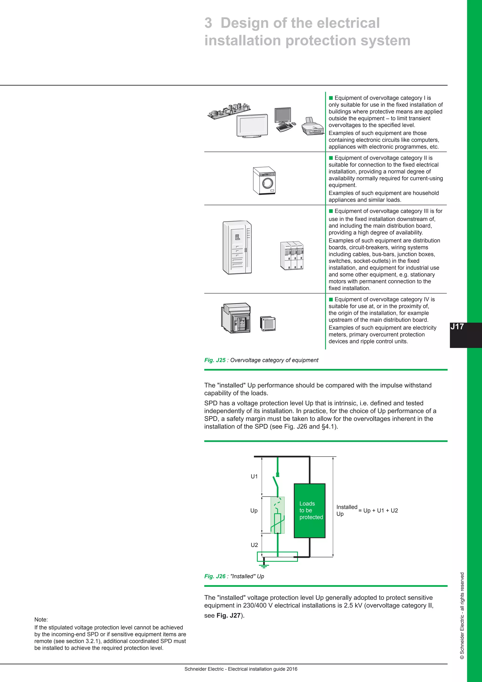 Schneider Electric - Electrical installation guide 2016
J17
©SchneiderElectric-allrightsreserved
3 Design of the electrical
installation protection system
b Equipment of overvoltage category I is
only suitable for use in the fixed installation of
buildings where protective means are applied
outside the equipment – to limit transient
overvoltages to the specified level.
Examples of such equipment are those
containing electronic circuits like computers,
appliances with electronic programmes, etc.
b Equipment of overvoltage category II is
suitable for connection to the fixed electrical
installation, providing a normal degree of
availability normally required for current-using
equipment.
Examples of such equipment are household
appliances and similar loads.
b Equipment of overvoltage category III is for
use in the fixed installation downstream of,
and including the main distribution board,
providing a high degree of availability.
Examples of such equipment are distribution
boards, circuit-breakers, wiring systems
including cables, bus-bars, junction boxes,
switches, socket-outlets) in the fixed
installation, and equipment for industrial use
and some other equipment, e.g. stationary
motors with permanent connection to the
fixed installation.
b Equipment of overvoltage category IV is
suitable for use at, or in the proximity of,
the origin of the installation, for example
upstream of the main distribution board.
Examples of such equipment are electricity
meters, primary overcurrent protection
devices and ripple control units.
Fig. J25 : Overvoltage category of equipment
The installed Up performance should be compared with the impulse withstand
capability of the loads.
SPD has a voltage protection level Up that is intrinsic, i.e. defined and tested
independently of its installation. In practice, for the choice of Up performance of a
SPD, a safety margin must be taken to allow for the overvoltages inherent in the
installation of the SPD (see Fig. J26 and §4.1).
Fig. J26 : Installed Up
= Up + U1 + U2Up
Installed
Up
Loads
to be
protected
U1
U2
The installed voltage protection level Up generally adopted to protect sensitive
equipment in 230/400 V electrical installations is 2.5 kV (overvoltage category II,
see Fig. J27).
Note:
If the stipulated voltage protection level cannot be achieved
by the incoming-end SPD or if sensitive equipment items are
remote (see section 3.2.1), additional coordinated SPD must
be installed to achieve the required protection level.
 