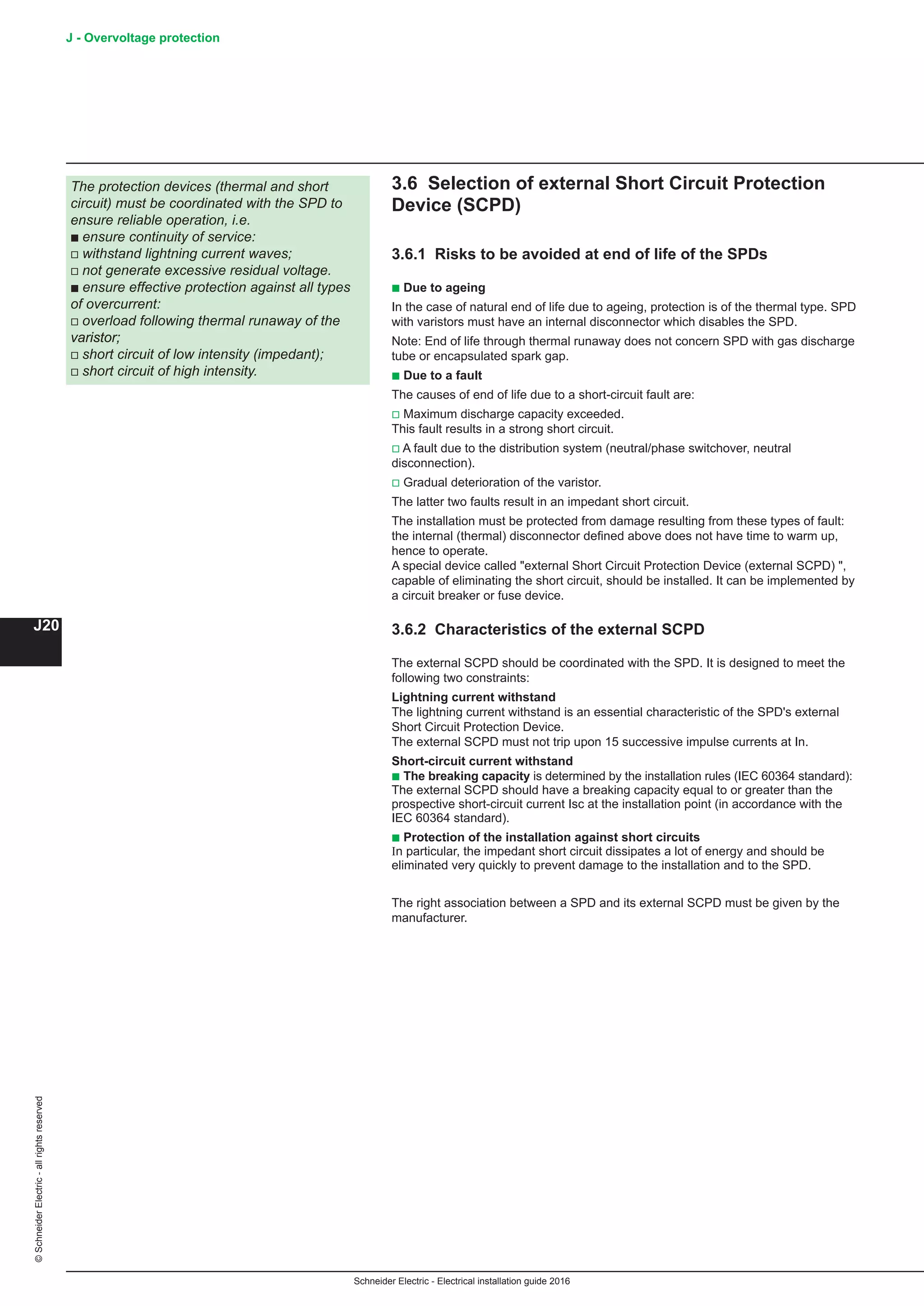 Schneider Electric - Electrical installation guide 2016
J20
©SchneiderElectric-allrightsreserved J - Overvoltage protection
3.6 Selection of external Short Circuit Protection
Device (SCPD)
3.6.1 Risks to be avoided at end of life of the SPDs
b Due to ageing
In the case of natural end of life due to ageing, protection is of the thermal type. SPD
with varistors must have an internal disconnector which disables the SPD.
Note: End of life through thermal runaway does not concern SPD with gas discharge
tube or encapsulated spark gap.
b Due to a fault
The causes of end of life due to a short-circuit fault are:
v Maximum discharge capacity exceeded.
This fault results in a strong short circuit.
v A fault due to the distribution system (neutral/phase switchover, neutral
disconnection).
v Gradual deterioration of the varistor.
The latter two faults result in an impedant short circuit.
The installation must be protected from damage resulting from these types of fault:
the internal (thermal) disconnector defined above does not have time to warm up,
hence to operate.
A special device called external Short Circuit Protection Device (external SCPD) ,
capable of eliminating the short circuit, should be installed. It can be implemented by
a circuit breaker or fuse device.
3.6.2 Characteristics of the external SCPD
The external SCPD should be coordinated with the SPD. It is designed to meet the
following two constraints:
Lightning current withstand
The lightning current withstand is an essential characteristic of the SPD's external
Short Circuit Protection Device.
The external SCPD must not trip upon 15 successive impulse currents at In.
Short-circuit current withstand
b The breaking capacity is determined by the installation rules (IEC 60364 standard):
The external SCPD should have a breaking capacity equal to or greater than the
prospective short-circuit current Isc at the installation point (in accordance with the
IEC 60364 standard).
b Protection of the installation against short circuits
In particular, the impedant short circuit dissipates a lot of energy and should be
eliminated very quickly to prevent damage to the installation and to the SPD.
The right association between a SPD and its external SCPD must be given by the
manufacturer.
The protection devices (thermal and short
circuit) must be coordinated with the SPD to
ensure reliable operation, i.e.
b ensure continuity of service:
v withstand lightning current waves;
v not generate excessive residual voltage.
b ensure effective protection against all types
of overcurrent:
v overload following thermal runaway of the
varistor;
v short circuit of low intensity (impedant);
v short circuit of high intensity.
 