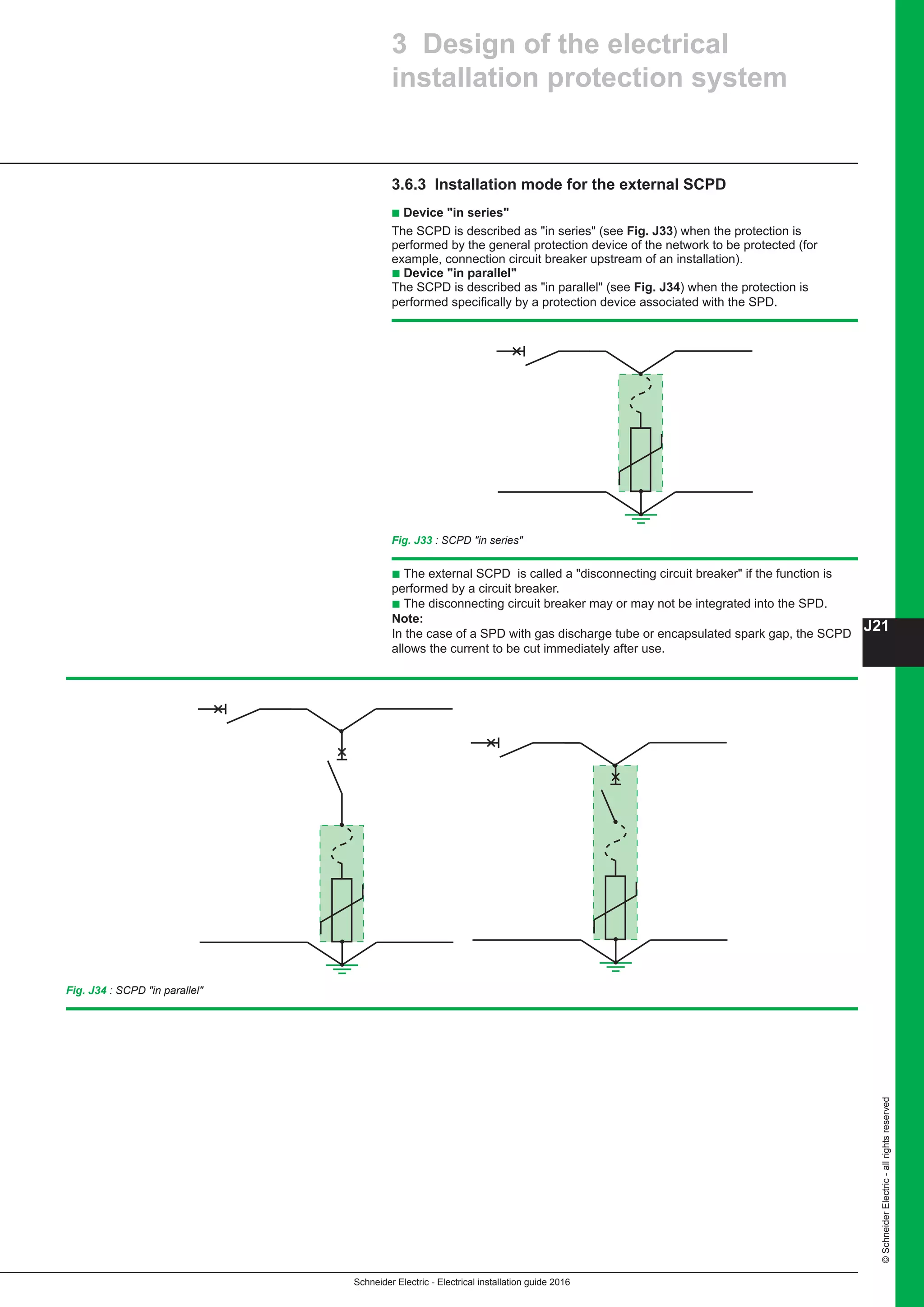 Schneider Electric - Electrical installation guide 2016
J21
©SchneiderElectric-allrightsreserved
3 Design of the electrical
installation protection system
3.6.3 Installation mode for the external SCPD
b Device in series
The SCPD is described as in series (see Fig. J33) when the protection is
performed by the general protection device of the network to be protected (for
example, connection circuit breaker upstream of an installation).
b Device in parallel
The SCPD is described as in parallel (see Fig. J34) when the protection is
performed specifically by a protection device associated with the SPD.
Fig. J33 : SCPD in series
b The external SCPD is called a disconnecting circuit breaker if the function is
performed by a circuit breaker.
b The disconnecting circuit breaker may or may not be integrated into the SPD.
Note:
In the case of a SPD with gas discharge tube or encapsulated spark gap, the SCPD
allows the current to be cut immediately after use.
Fig. J34 : SCPD in parallel
 