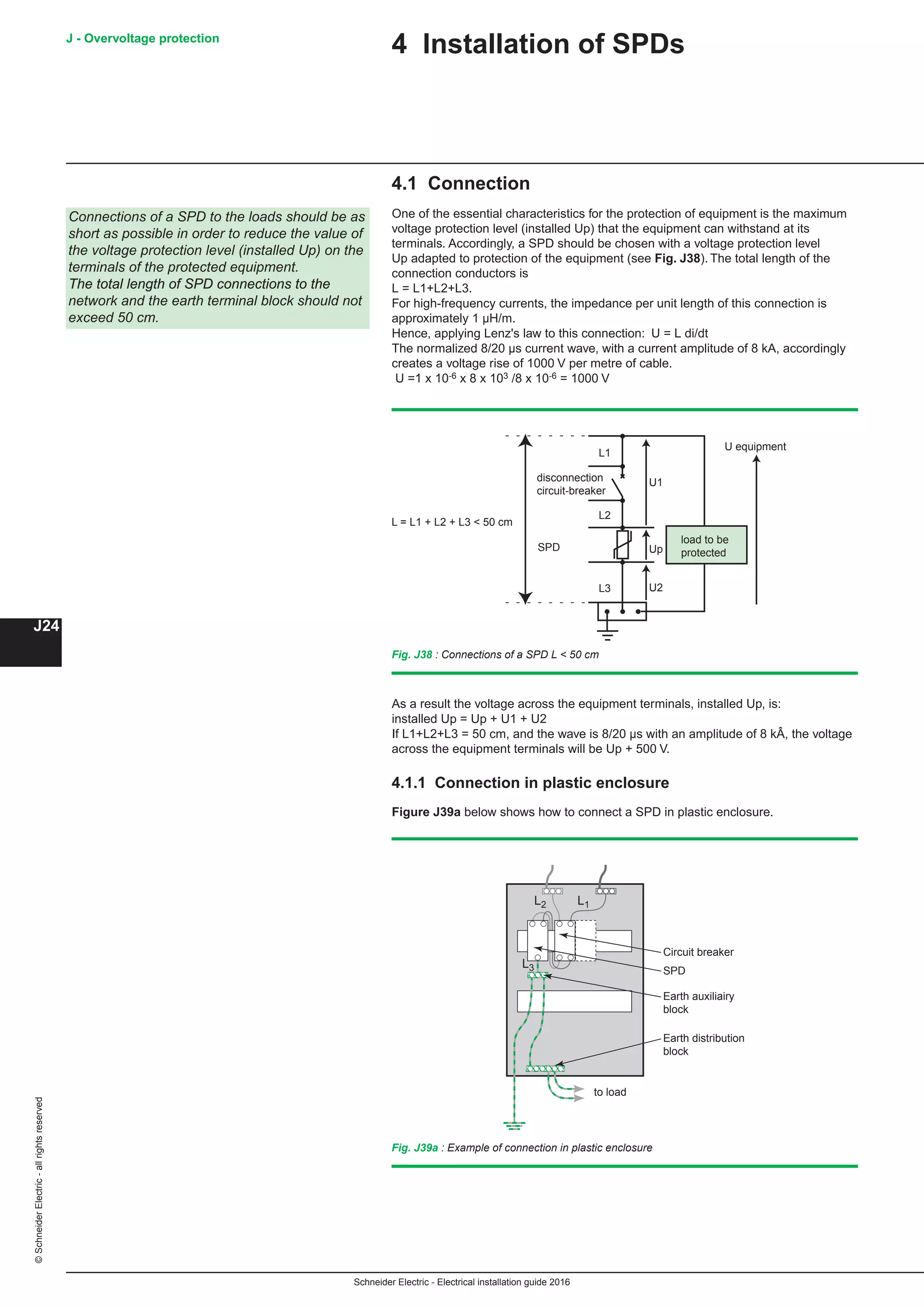 Schneider Electric - Electrical installation guide 2016
J - Overvoltage protection
J24
©SchneiderElectric-allrightsreserved
4 Installation of SPDs
4.1 Connection
One of the essential characteristics for the protection of equipment is the maximum
voltage protection level (installed Up) that the equipment can withstand at its
terminals. Accordingly, a SPD should be chosen with a voltage protection level
Up adapted to protection of the equipment (see Fig. J38). The total length of the
connection conductors is
L = L1+L2+L3.
For high-frequency currents, the impedance per unit length of this connection is
approximately 1 µH/m.
Hence, applying Lenz's law to this connection: ΔU = L di/dt
The normalized 8/20 µs current wave, with a current amplitude of 8 kA, accordingly
creates a voltage rise of 1000 V per metre of cable.
ΔU =1 x 10-6 x 8 x 103 /8 x 10-6 = 1000 V
Fig. J38 : Connections of a SPD L  50 cm
U equipment
disconnection
circuit-breaker
load to be
protected
U2
Up
U1
SPD
L3
L2
L1
L = L1 + L2 + L3  50 cm
As a result the voltage across the equipment terminals, installed Up, is:
installed Up = Up + U1 + U2
If L1+L2+L3 = 50 cm, and the wave is 8/20 µs with an amplitude of 8 kÂ, the voltage
across the equipment terminals will be Up + 500 V.
4.1.1 Connection in plastic enclosure
Figure J39a below shows how to connect a SPD in plastic enclosure.
Fig. J39a : Example of connection in plastic enclosure
L1L2
L3 SPD
Earth distribution
block
to load
Circuit breaker
Earth auxiliairy
block
Connections of a SPD to the loads should be as
short as possible in order to reduce the value of
the voltage protection level (installed Up) on the
terminals of the protected equipment.
The total length of SPD connections to the
network and the earth terminal block should not
exceed 50 cm.
 