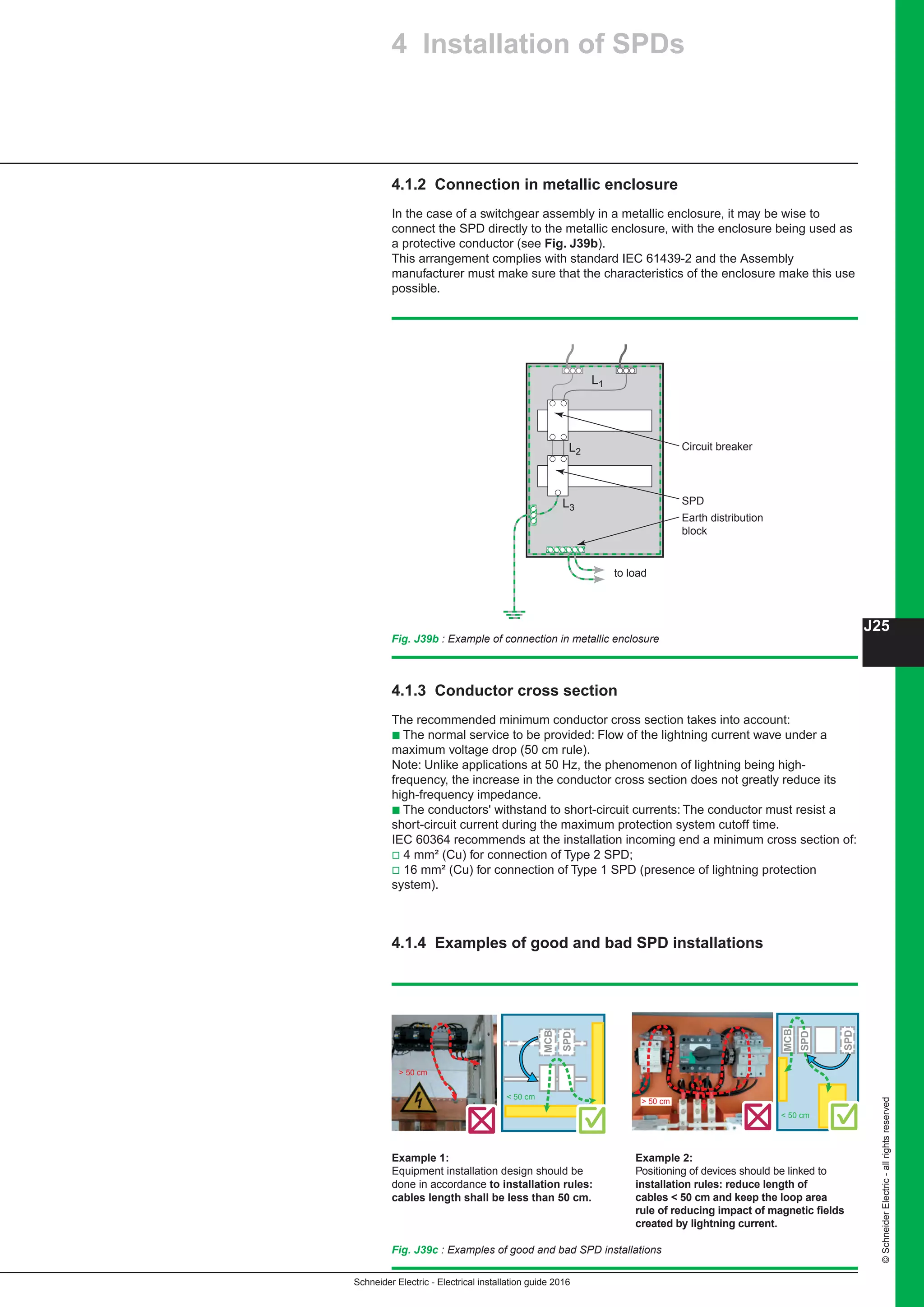 Schneider Electric - Electrical installation guide 2016
J25
©SchneiderElectric-allrightsreserved
4.1.2 Connection in metallic enclosure
In the case of a switchgear assembly in a metallic enclosure, it may be wise to
connect the SPD directly to the metallic enclosure, with the enclosure being used as
a protective conductor (see Fig. J39b).
This arrangement complies with standard IEC 61439-2 and the Assembly
manufacturer must make sure that the characteristics of the enclosure make this use
possible.
4.1.3 Conductor cross section
The recommended minimum conductor cross section takes into account:
b The normal service to be provided: Flow of the lightning current wave under a
maximum voltage drop (50 cm rule).
Note: Unlike applications at 50 Hz, the phenomenon of lightning being high-
frequency, the increase in the conductor cross section does not greatly reduce its
high-frequency impedance.
b The conductors' withstand to short-circuit currents: The conductor must resist a
short-circuit current during the maximum protection system cutoff time.
IEC 60364 recommends at the installation incoming end a minimum cross section of:
v 4 mm² (Cu) for connection of Type 2 SPD;
v 16 mm² (Cu) for connection of Type 1 SPD (presence of lightning protection
system).
4.1.4 Examples of good and bad SPD installations
Fig. J39b : Example of connection in metallic enclosure
L1
L2
L3
to load
SPD
Earth distribution
block
Circuit breaker
4 Installation of SPDs
Example 1:
Equipment installation design should be
done in accordance to installation rules:
cables length shall be less than 50 cm.
Example 2:
Positioning of devices should be linked to
installation rules: reduce length of
cables  50 cm and keep the loop area
rule of reducing impact of magnetic fields
created by lightning current.
Fig. J39c : Examples of good and bad SPD installations
 50 cm
 50 cm
MCB
SPD
SPD
 50 cm
 50 cm
MCB
SPD
 