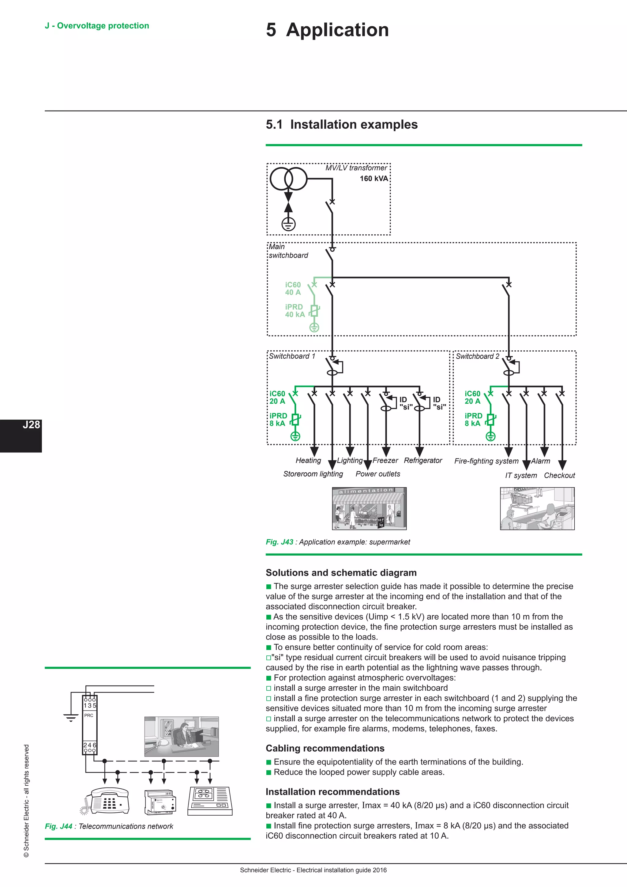 Schneider Electric - Electrical installation guide 2016
J - Overvoltage protection
J28
©SchneiderElectric-allrightsreserved
5 Application
5.1 Installation examples
Fig. J43 : Application example: supermarket
iC60
40 A
iPRD
40 kA
iC60
20 A
iPRD
8 kA
iC60
20 A
iPRD
8 kA
ID
si
ID
si
160 kVA
Solutions and schematic diagram
b The surge arrester selection guide has made it possible to determine the precise
value of the surge arrester at the incoming end of the installation and that of the
associated disconnection circuit breaker.
b As the sensitive devices (Uimp  1.5 kV) are located more than 10 m from the
incoming protection device, the fine protection surge arresters must be installed as
close as possible to the loads.
b To ensure better continuity of service for cold room areas:
vsi type residual current circuit breakers will be used to avoid nuisance tripping
caused by the rise in earth potential as the lightning wave passes through.
b For protection against atmospheric overvoltages:
v install a surge arrester in the main switchboard
v install a fine protection surge arrester in each switchboard (1 and 2) supplying the
sensitive devices situated more than 10 m from the incoming surge arrester
v install a surge arrester on the telecommunications network to protect the devices
supplied, for example fire alarms, modems, telephones, faxes.
Cabling recommendations
b Ensure the equipotentiality of the earth terminations of the building.
b Reduce the looped power supply cable areas.
Installation recommendations
b Install a surge arrester, Imax = 40 kA (8/20 µs) and a iC60 disconnection circuit
breaker rated at 40 A.
b Install fine protection surge arresters, Imax = 8 kA (8/20 µs) and the associated
iC60 disconnection circuit breakers rated at 10 A.
Fig. J44 : Telecommunications network
MV/LV transformer
Main
switchboard
Switchboard 1 Switchboard 2
Heating Lighting Freezer Refrigerator
Storeroom lighting Power outlets
Fire-fighting system Alarm
IT system Checkout
 