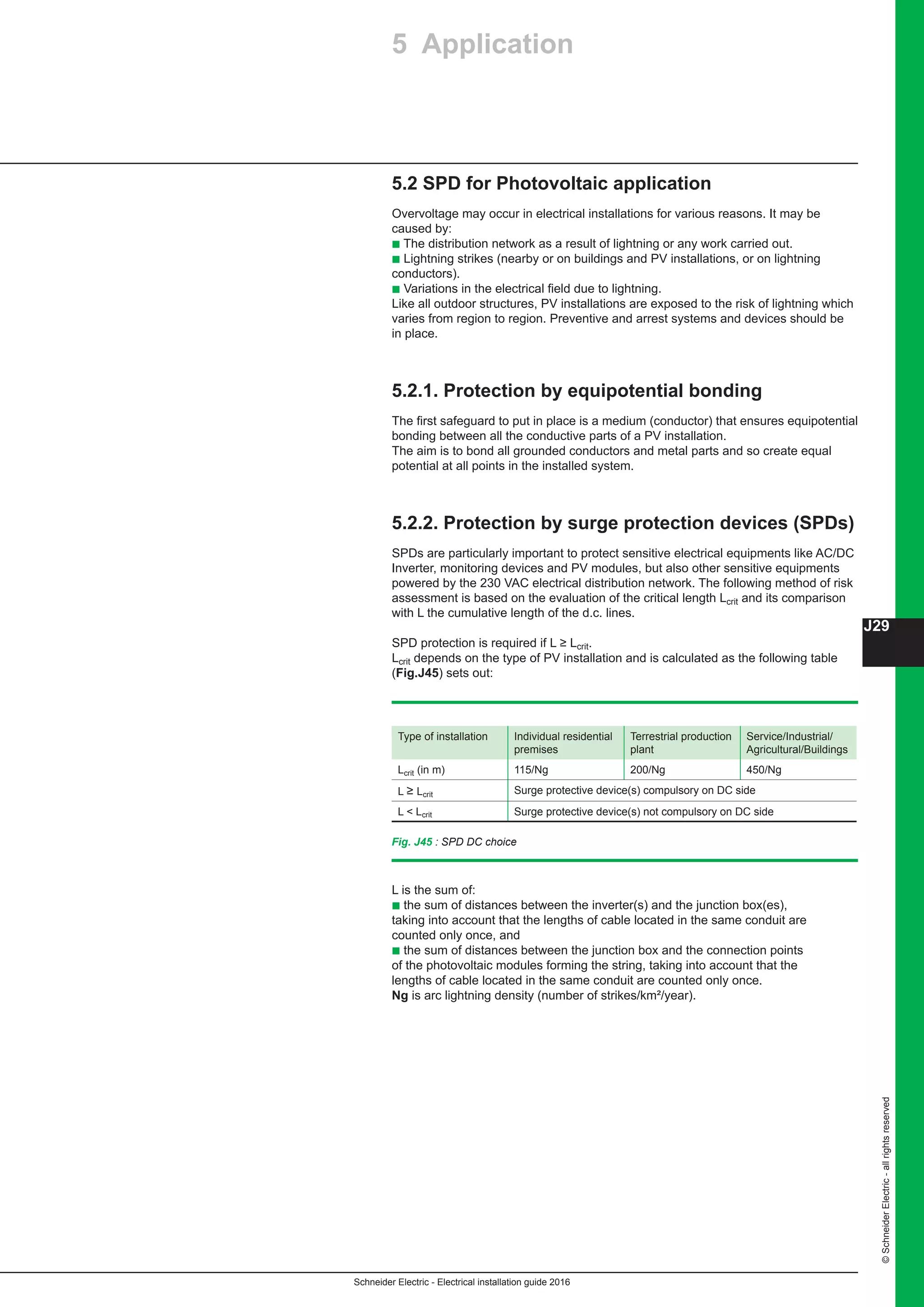 Schneider Electric - Electrical installation guide 2016
J29
©SchneiderElectric-allrightsreserved
5 Application
Fig. J45 : SPD DC choice
5.2 SPD for Photovoltaic application
Overvoltage may occur in electrical installations for various reasons. It may be
caused by:
b The distribution network as a result of lightning or any work carried out.
b Lightning strikes (nearby or on buildings and PV installations, or on lightning
conductors).
b Variations in the electrical field due to lightning.
Like all outdoor structures, PV installations are exposed to the risk of lightning which
varies from region to region. Preventive and arrest systems and devices should be
in place.
5.2.1. Protection by equipotential bonding
The first safeguard to put in place is a medium (conductor) that ensures equipotential
bonding between all the conductive parts of a PV installation.
The aim is to bond all grounded conductors and metal parts and so create equal
potential at all points in the installed system.
5.2.2. Protection by surge protection devices (SPDs)
SPDs are particularly important to protect sensitive electrical equipments like AC/DC
Inverter, monitoring devices and PV modules, but also other sensitive equipments
powered by the 230 VAC electrical distribution network. The following method of risk
assessment is based on the evaluation of the critical length Lcrit and its comparison
with L the cumulative length of the d.c. lines.
SPD protection is required if L ≥ Lcrit.
Lcrit depends on the type of PV installation and is calculated as the following table
(Fig.J45) sets out:
Type of installation Individual residential
premises
Terrestrial production
plant
Service/Industrial/
Agricultural/Buildings
Lcrit (in m) 115/Ng 200/Ng 450/Ng
L ≥ Lcrit Surge protective device(s) compulsory on DC side
L  Lcrit Surge protective device(s) not compulsory on DC side
L is the sum of:
b the sum of distances between the inverter(s) and the junction box(es),
taking into account that the lengths of cable located in the same conduit are
counted only once, and
b the sum of distances between the junction box and the connection points
of the photovoltaic modules forming the string, taking into account that the
lengths of cable located in the same conduit are counted only once.
Ng is arc lightning density (number of strikes/km²/year).
 