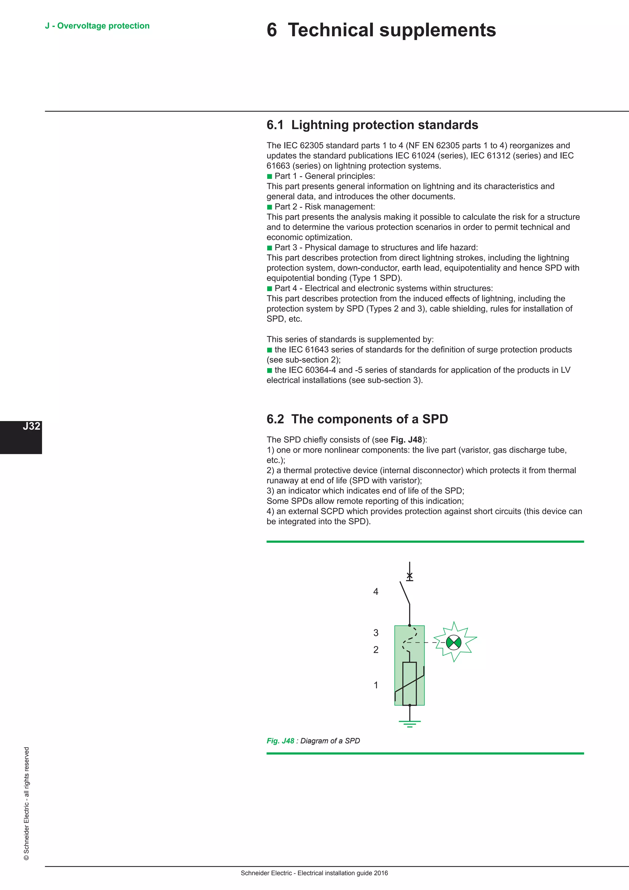 Schneider Electric - Electrical installation guide 2016
J - Overvoltage protection
J32
©SchneiderElectric-allrightsreserved
6.1 Lightning protection standards
The IEC 62305 standard parts 1 to 4 (NF EN 62305 parts 1 to 4) reorganizes and
updates the standard publications IEC 61024 (series), IEC 61312 (series) and IEC
61663 (series) on lightning protection systems.
b Part 1 - General principles:
This part presents general information on lightning and its characteristics and
general data, and introduces the other documents.
b Part 2 - Risk management:
This part presents the analysis making it possible to calculate the risk for a structure
and to determine the various protection scenarios in order to permit technical and
economic optimization.
b Part 3 - Physical damage to structures and life hazard:
This part describes protection from direct lightning strokes, including the lightning
protection system, down-conductor, earth lead, equipotentiality and hence SPD with
equipotential bonding (Type 1 SPD).
b Part 4 - Electrical and electronic systems within structures:
This part describes protection from the induced effects of lightning, including the
protection system by SPD (Types 2 and 3), cable shielding, rules for installation of
SPD, etc.
This series of standards is supplemented by:
b the IEC 61643 series of standards for the definition of surge protection products
(see sub-section 2);
b the IEC 60364-4 and -5 series of standards for application of the products in LV
electrical installations (see sub-section 3).
6.2 The components of a SPD
The SPD chiefly consists of (see Fig. J48):
1) one or more nonlinear components: the live part (varistor, gas discharge tube,
etc.);
2) a thermal protective device (internal disconnector) which protects it from thermal
runaway at end of life (SPD with varistor);
3) an indicator which indicates end of life of the SPD;
Some SPDs allow remote reporting of this indication;
4) an external SCPD which provides protection against short circuits (this device can
be integrated into the SPD).
1
2
3
4
Fig. J48 : Diagram of a SPD
6 Technical supplements
 