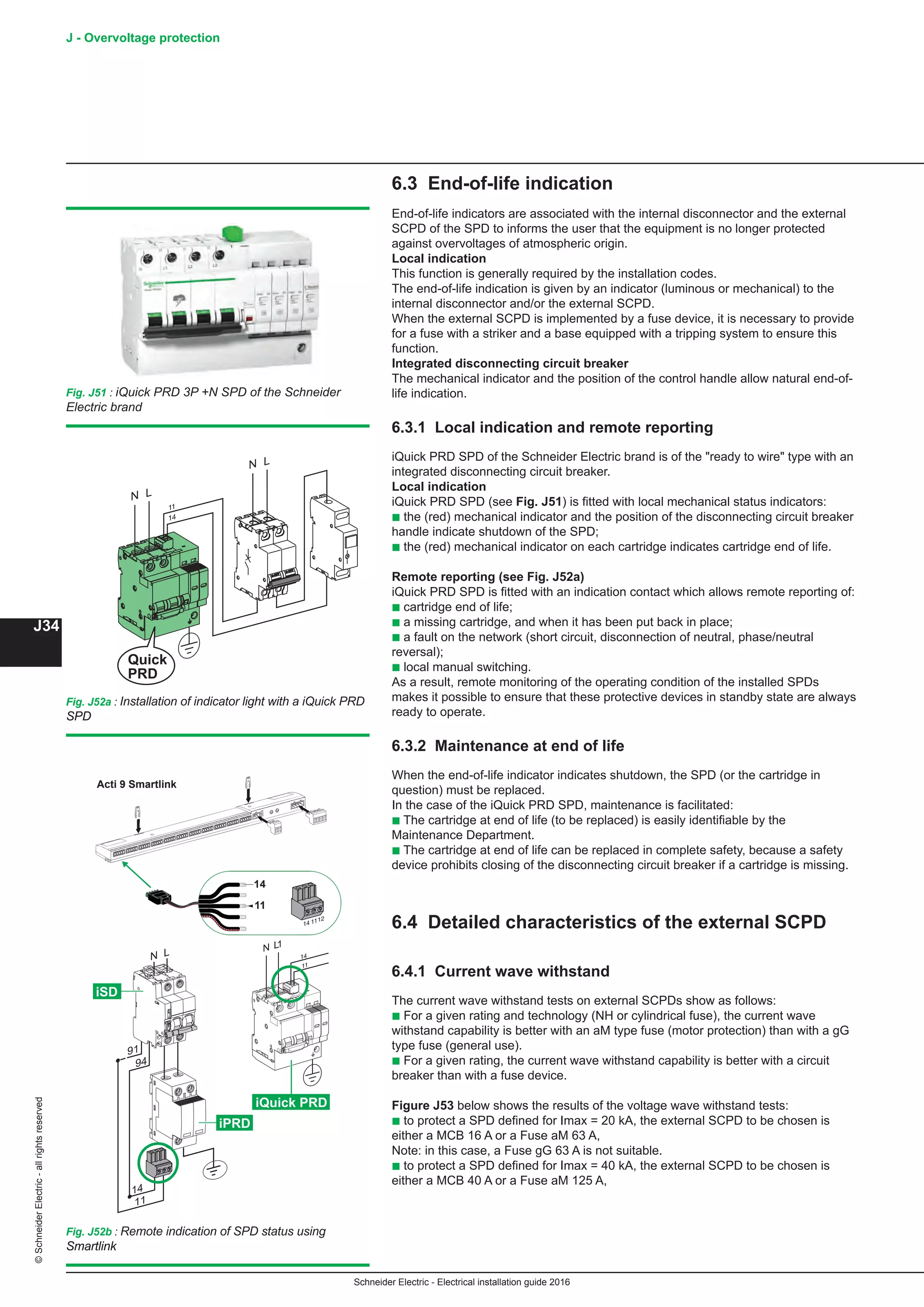 Schneider Electric - Electrical installation guide 2016
J - Overvoltage protection
J34
©SchneiderElectric-allrightsreserved
6.3 End-of-life indication
End-of-life indicators are associated with the internal disconnector and the external
SCPD of the SPD to informs the user that the equipment is no longer protected
against overvoltages of atmospheric origin.
Local indication
This function is generally required by the installation codes.
The end-of-life indication is given by an indicator (luminous or mechanical) to the
internal disconnector and/or the external SCPD.
When the external SCPD is implemented by a fuse device, it is necessary to provide
for a fuse with a striker and a base equipped with a tripping system to ensure this
function.
Integrated disconnecting circuit breaker
The mechanical indicator and the position of the control handle allow natural end-of-
life indication.
6.3.1 Local indication and remote reporting
iQuick PRD SPD of the Schneider Electric brand is of the ready to wire type with an
integrated disconnecting circuit breaker.
Local indication
iQuick PRD SPD (see Fig. J51) is fitted with local mechanical status indicators:
b the (red) mechanical indicator and the position of the disconnecting circuit breaker
handle indicate shutdown of the SPD;
b the (red) mechanical indicator on each cartridge indicates cartridge end of life.
Remote reporting (see Fig. J52a)
iQuick PRD SPD is fitted with an indication contact which allows remote reporting of:
b cartridge end of life;
b a missing cartridge, and when it has been put back in place;
b a fault on the network (short circuit, disconnection of neutral, phase/neutral
reversal);
b local manual switching.
As a result, remote monitoring of the operating condition of the installed SPDs
makes it possible to ensure that these protective devices in standby state are always
ready to operate.
6.3.2 Maintenance at end of life
When the end-of-life indicator indicates shutdown, the SPD (or the cartridge in
question) must be replaced.
In the case of the iQuick PRD SPD, maintenance is facilitated:
b The cartridge at end of life (to be replaced) is easily identifiable by the
Maintenance Department.
b The cartridge at end of life can be replaced in complete safety, because a safety
device prohibits closing of the disconnecting circuit breaker if a cartridge is missing.
6.4 Detailed characteristics of the external SCPD
6.4.1 Current wave withstand
The current wave withstand tests on external SCPDs show as follows:
b For a given rating and technology (NH or cylindrical fuse), the current wave
withstand capability is better with an aM type fuse (motor protection) than with a gG
type fuse (general use).
b For a given rating, the current wave withstand capability is better with a circuit
breaker than with a fuse device.
Figure J53 below shows the results of the voltage wave withstand tests:
b to protect a SPD defined for Imax = 20 kA, the external SCPD to be chosen is
either a MCB 16 A or a Fuse aM 63 A,
Note: in this case, a Fuse gG 63 A is not suitable.
b to protect a SPD defined for Imax = 40 kA, the external SCPD to be chosen is
either a MCB 40 A or a Fuse aM 125 A,
Fig. J51 : iQuick PRD 3P +N SPD of the Schneider
Electric brand
Fig. J52a : Installation of indicator light with a iQuick PRD
SPD
Fig. J52b : Remote indication of SPD status using
Smartlink
14
11
iPRD
iSD
N L
91
11
14
94
1
iQuick PRD
Acti 9 Smartlink
 
