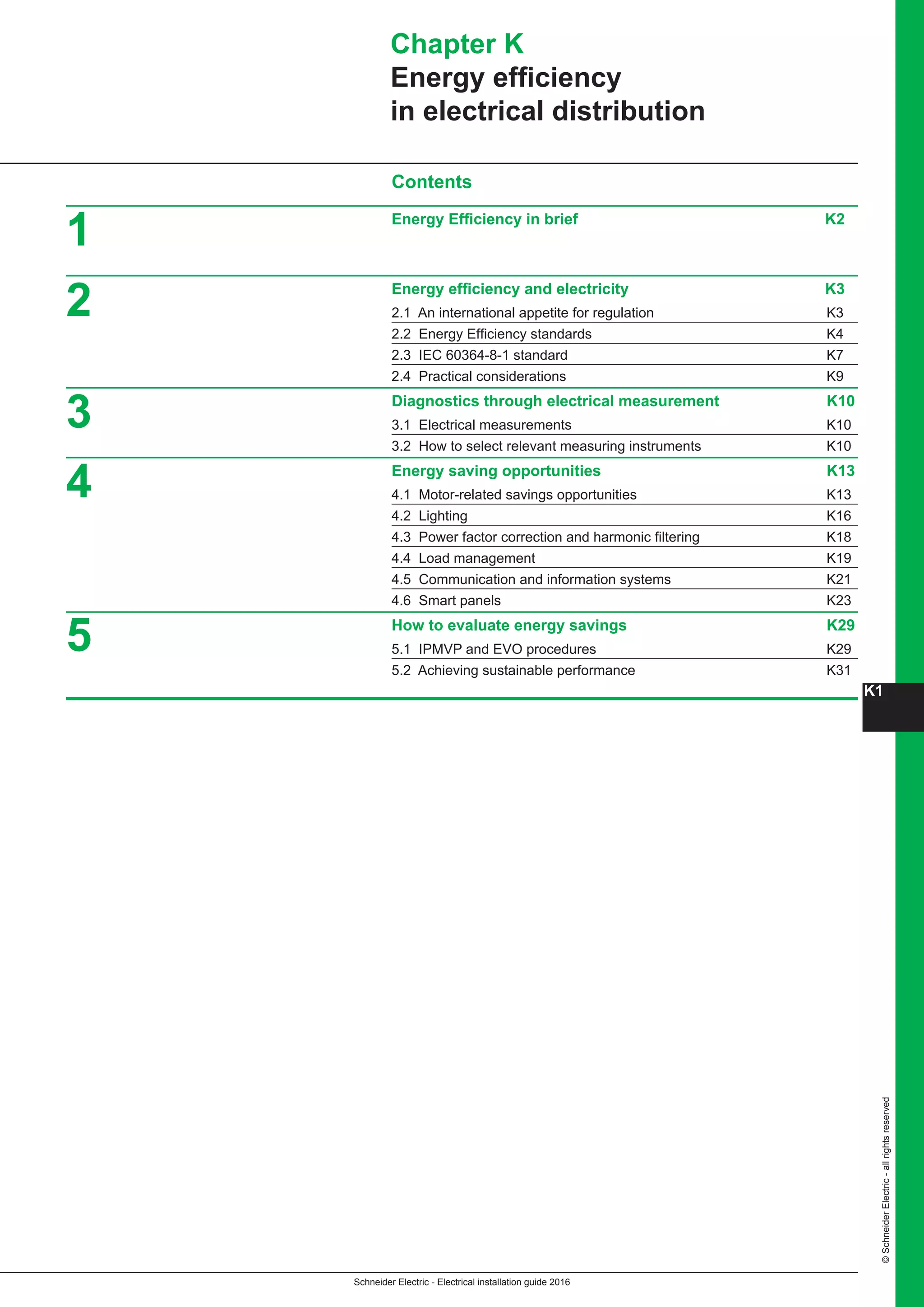Schneider Electric - Electrical installation guide 2016
K1
©SchneiderElectric-allrightsreserved
Contents
Energy Efficiency in brief K2
Energy efficiency and electricity K3
2.1 An international appetite for regulation K3
2.2 Energy Efficiency standards K4
2.3 IEC 60364-8-1 standard K7
2.4 Practical considerations K9
Diagnostics through electrical measurement K10
3.1 Electrical measurements K10
3.2 How to select relevant measuring instruments K10
Energy saving opportunities K13
4.1 Motor-related savings opportunities K13
4.2 Lighting K16
4.3 Power factor correction and harmonic filtering K18
4.4 Load management K19
4.5 Communication and information systems K21
4.6 Smart panels K23
How to evaluate energy savings K29
5.1 IPMVP and EVO procedures K29
5.2 Achieving sustainable performance K31
Chapter K
Energy efficiency
in electrical distribution
3
4
5
2
1
 
