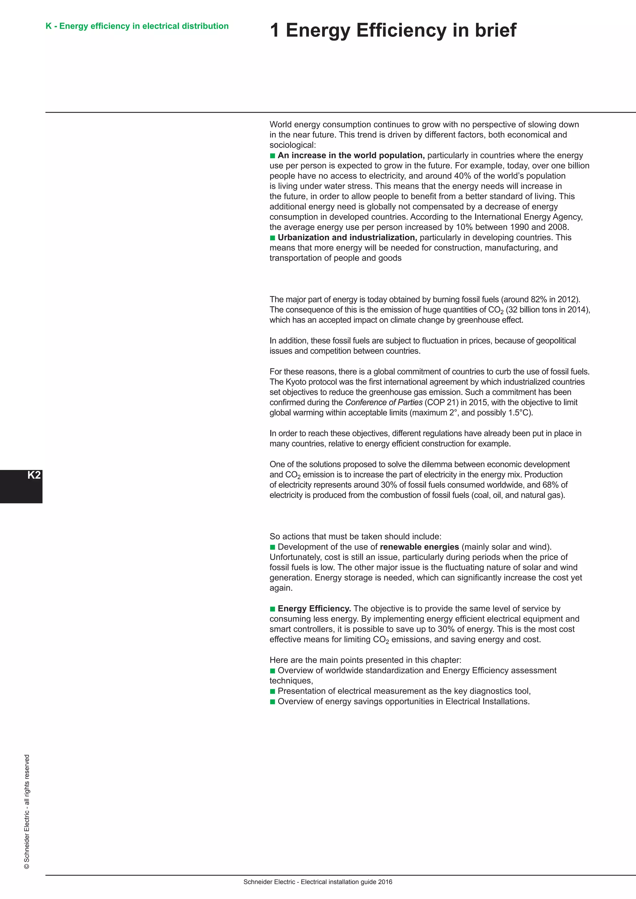 Schneider Electric - Electrical installation guide 2016
K - Energy efficiency in electrical distribution
K2
©SchneiderElectric-allrightsreserved
1 Energy Efficiency in brief
World energy consumption continues to grow with no perspective of slowing down
in the near future. This trend is driven by different factors, both economical and
sociological:
b An increase in the world population, particularly in countries where the energy
use per person is expected to grow in the future. For example, today, over one billion
people have no access to electricity, and around 40% of the world’s population
is living under water stress. This means that the energy needs will increase in
the future, in order to allow people to benefit from a better standard of living. This
additional energy need is globally not compensated by a decrease of energy
consumption in developed countries. According to the International Energy Agency,
the average energy use per person increased by 10% between 1990 and 2008.
b Urbanization and industrialization, particularly in developing countries. This
means that more energy will be needed for construction, manufacturing, and
transportation of people and goods
The major part of energy is today obtained by burning fossil fuels (around 82% in 2012).
The consequence of this is the emission of huge quantities of CO2 (32 billion tons in 2014),
which has an accepted impact on climate change by greenhouse effect.
In addition, these fossil fuels are subject to fluctuation in prices, because of geopolitical
issues and competition between countries.
For these reasons, there is a global commitment of countries to curb the use of fossil fuels.
The Kyoto protocol was the first international agreement by which industrialized countries
set objectives to reduce the greenhouse gas emission. Such a commitment has been
confirmed during the Conference of Parties (COP 21) in 2015, with the objective to limit
global warming within acceptable limits (maximum 2°, and possibly 1.5°C).
In order to reach these objectives, different regulations have already been put in place in
many countries, relative to energy efficient construction for example.
One of the solutions proposed to solve the dilemma between economic development
and CO2 emission is to increase the part of electricity in the energy mix. Production
of electricity represents around 30% of fossil fuels consumed worldwide, and 68% of
electricity is produced from the combustion of fossil fuels (coal, oil, and natural gas).
So actions that must be taken should include:
b Development of the use of renewable energies (mainly solar and wind).
Unfortunately, cost is still an issue, particularly during periods when the price of
fossil fuels is low. The other major issue is the fluctuating nature of solar and wind
generation. Energy storage is needed, which can significantly increase the cost yet
again.
b Energy Efficiency. The objective is to provide the same level of service by
consuming less energy. By implementing energy efficient electrical equipment and
smart controllers, it is possible to save up to 30% of energy. This is the most cost
effective means for limiting CO2 emissions, and saving energy and cost.
Here are the main points presented in this chapter:
b Overview of worldwide standardization and Energy Efficiency assessment
techniques,
b Presentation of electrical measurement as the key diagnostics tool,
b Overview of energy savings opportunities in Electrical Installations.
 