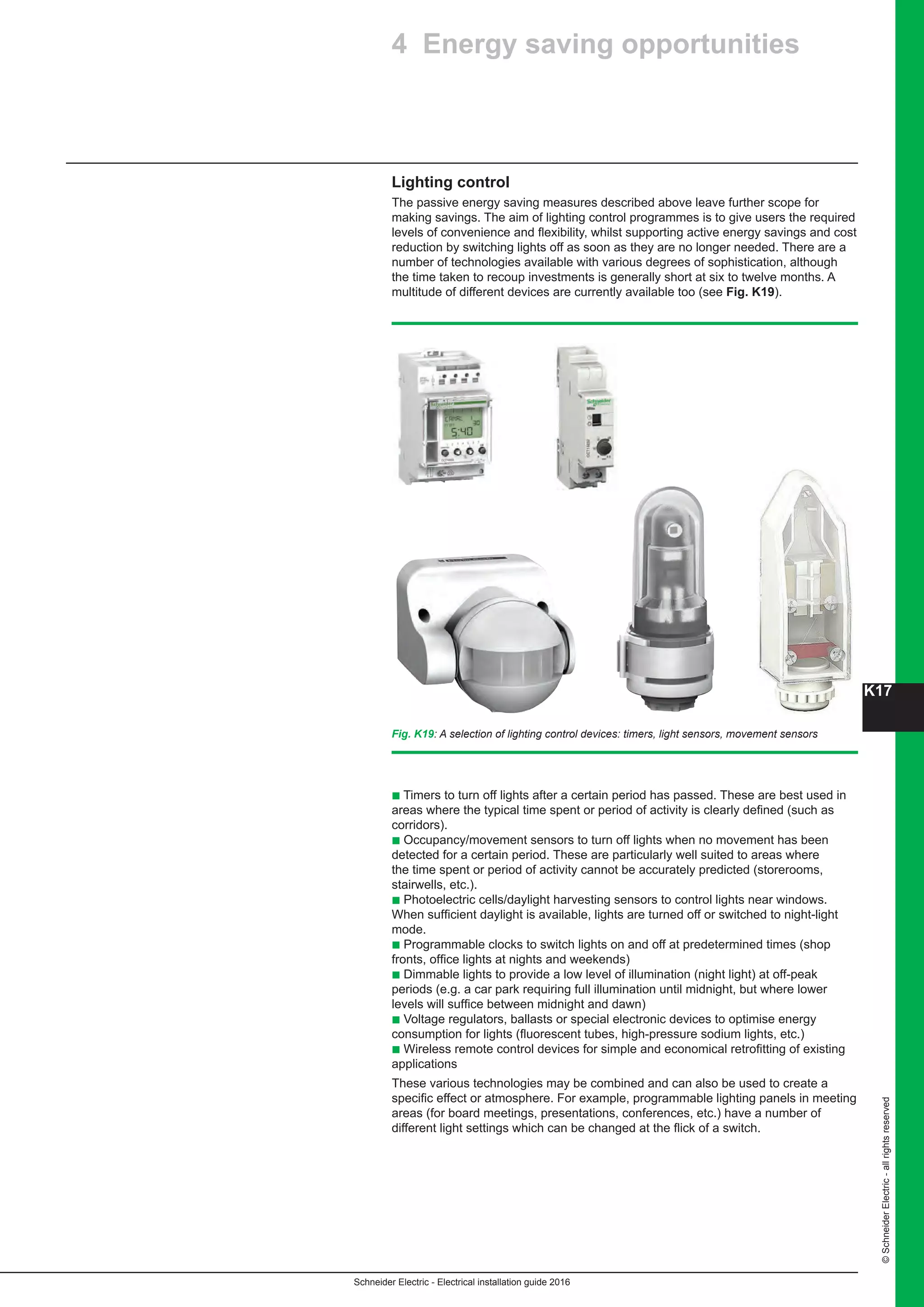 K17
Schneider Electric - Electrical installation guide 2016
©SchneiderElectric-allrightsreserved
Lighting control
The passive energy saving measures described above leave further scope for
making savings. The aim of lighting control programmes is to give users the required
levels of convenience and flexibility, whilst supporting active energy savings and cost
reduction by switching lights off as soon as they are no longer needed. There are a
number of technologies available with various degrees of sophistication, although
the time taken to recoup investments is generally short at six to twelve months. A
multitude of different devices are currently available too (see Fig. K19).
Fig. K19: A selection of lighting control devices: timers, light sensors, movement sensors
b Timers to turn off lights after a certain period has passed. These are best used in
areas where the typical time spent or period of activity is clearly defined (such as
corridors).
b Occupancy/movement sensors to turn off lights when no movement has been
detected for a certain period. These are particularly well suited to areas where
the time spent or period of activity cannot be accurately predicted (storerooms,
stairwells, etc.).
b Photoelectric cells/daylight harvesting sensors to control lights near windows.
When sufficient daylight is available, lights are turned off or switched to night-light
mode.
b Programmable clocks to switch lights on and off at predetermined times (shop
fronts, office lights at nights and weekends)
b Dimmable lights to provide a low level of illumination (night light) at off-peak
periods (e.g. a car park requiring full illumination until midnight, but where lower
levels will suffice between midnight and dawn)
b Voltage regulators, ballasts or special electronic devices to optimise energy
consumption for lights (fluorescent tubes, high-pressure sodium lights, etc.)
b Wireless remote control devices for simple and economical retrofitting of existing
applications
These various technologies may be combined and can also be used to create a
specific effect or atmosphere. For example, programmable lighting panels in meeting
areas (for board meetings, presentations, conferences, etc.) have a number of
different light settings which can be changed at the flick of a switch.
4 Energy saving opportunities
 