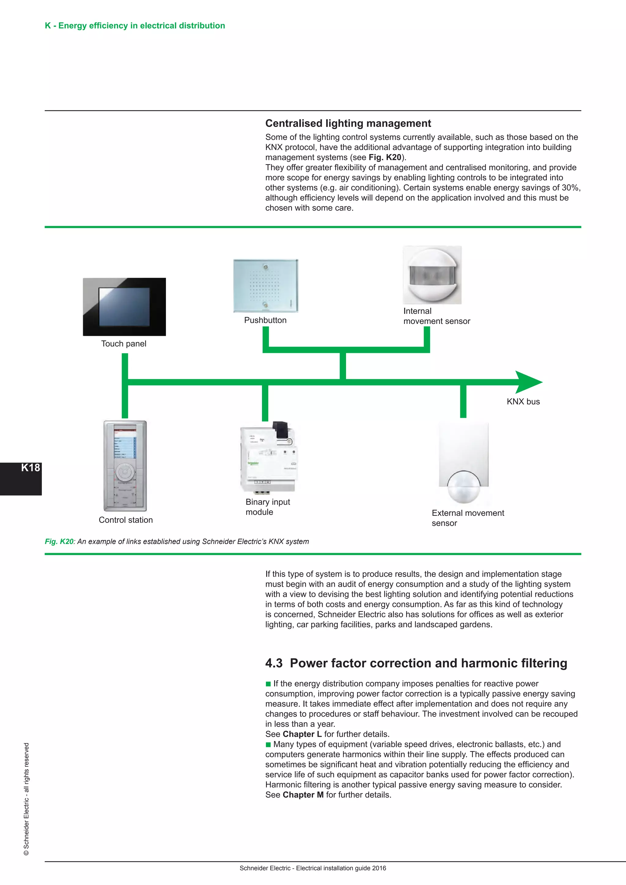 K - Energy efficiency in electrical distribution
K18
Schneider Electric - Electrical installation guide 2016
©SchneiderElectric-allrightsreserved
Centralised lighting management
Some of the lighting control systems currently available, such as those based on the
KNX protocol, have the additional advantage of supporting integration into building
management systems (see Fig. K20).
They offer greater flexibility of management and centralised monitoring, and provide
more scope for energy savings by enabling lighting controls to be integrated into
other systems (e.g. air conditioning). Certain systems enable energy savings of 30%,
although efficiency levels will depend on the application involved and this must be
chosen with some care.
Fig. K20: An example of links established using Schneider Electric’s KNX system
If this type of system is to produce results, the design and implementation stage
must begin with an audit of energy consumption and a study of the lighting system
with a view to devising the best lighting solution and identifying potential reductions
in terms of both costs and energy consumption. As far as this kind of technology
is concerned, Schneider Electric also has solutions for offices as well as exterior
lighting, car parking facilities, parks and landscaped gardens.
4.3 Power factor correction and harmonic filtering
b If the energy distribution company imposes penalties for reactive power
consumption, improving power factor correction is a typically passive energy saving
measure. It takes immediate effect after implementation and does not require any
changes to procedures or staff behaviour. The investment involved can be recouped
in less than a year.
See Chapter L for further details.
b Many types of equipment (variable speed drives, electronic ballasts, etc.) and
computers generate harmonics within their line supply. The effects produced can
sometimes be significant heat and vibration potentially reducing the efficiency and
service life of such equipment as capacitor banks used for power factor correction).
Harmonic filtering is another typical passive energy saving measure to consider.
See Chapter M for further details.
Touch panel
Control station
Binary input
module External movement
sensor
KNX bus
Pushbutton
Internal
movement sensor
 