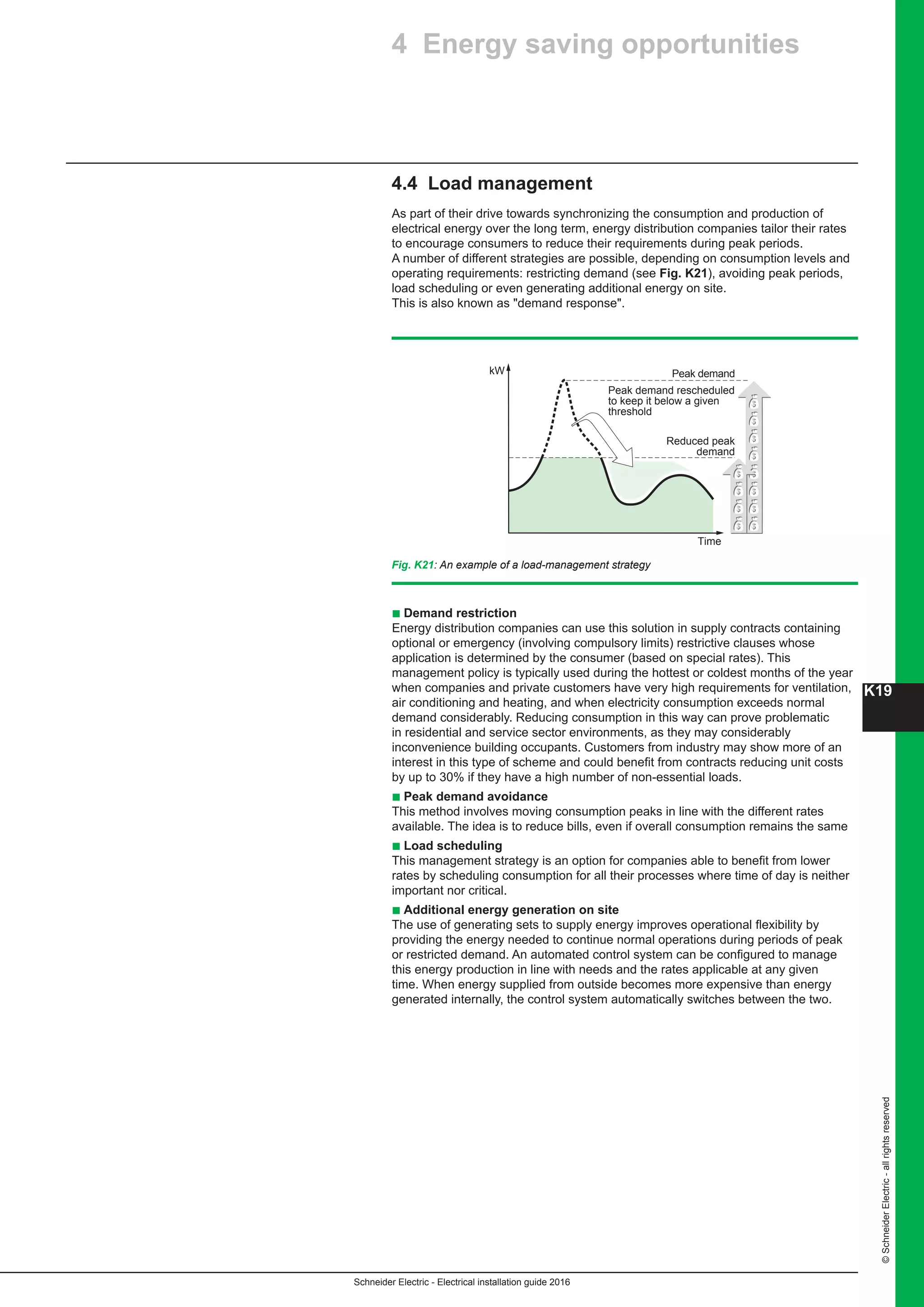 K19
Schneider Electric - Electrical installation guide 2016
©SchneiderElectric-allrightsreserved
4.4 Load management
As part of their drive towards synchronizing the consumption and production of
electrical energy over the long term, energy distribution companies tailor their rates
to encourage consumers to reduce their requirements during peak periods.
A number of different strategies are possible, depending on consumption levels and
operating requirements: restricting demand (see Fig. K21), avoiding peak periods,
load scheduling or even generating additional energy on site.
This is also known as demand response.
Fig. K21: An example of a load-management strategy
kW
Time
Reduced peak
demand
Peak demand
Peak demand rescheduled
to keep it below a given
threshold
b Demand restriction
Energy distribution companies can use this solution in supply contracts containing
optional or emergency (involving compulsory limits) restrictive clauses whose
application is determined by the consumer (based on special rates). This
management policy is typically used during the hottest or coldest months of the year
when companies and private customers have very high requirements for ventilation,
air conditioning and heating, and when electricity consumption exceeds normal
demand considerably. Reducing consumption in this way can prove problematic
in residential and service sector environments, as they may considerably
inconvenience building occupants. Customers from industry may show more of an
interest in this type of scheme and could benefit from contracts reducing unit costs
by up to 30% if they have a high number of non-essential loads.
b Peak demand avoidance
This method involves moving consumption peaks in line with the different rates
available. The idea is to reduce bills, even if overall consumption remains the same
b Load scheduling
This management strategy is an option for companies able to benefit from lower
rates by scheduling consumption for all their processes where time of day is neither
important nor critical.
b Additional energy generation on site
The use of generating sets to supply energy improves operational flexibility by
providing the energy needed to continue normal operations during periods of peak
or restricted demand. An automated control system can be configured to manage
this energy production in line with needs and the rates applicable at any given
time. When energy supplied from outside becomes more expensive than energy
generated internally, the control system automatically switches between the two.
4 Energy saving opportunities
 