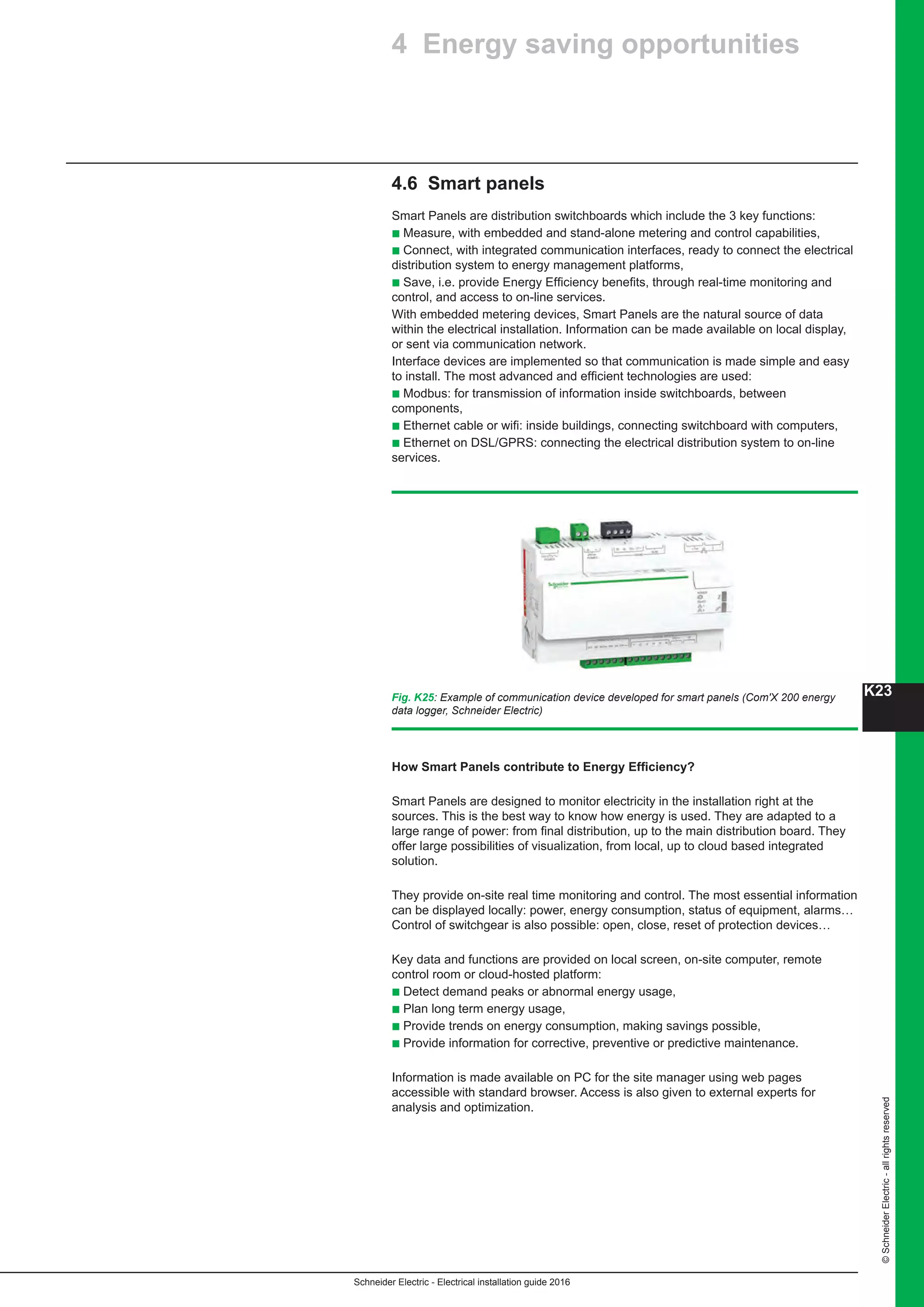 K23
Schneider Electric - Electrical installation guide 2016
©SchneiderElectric-allrightsreserved
4.6 Smart panels
Smart Panels are distribution switchboards which include the 3 key functions:
b Measure, with embedded and stand-alone metering and control capabilities,
b Connect, with integrated communication interfaces, ready to connect the electrical
distribution system to energy management platforms,
b Save, i.e. provide Energy Efficiency benefits, through real-time monitoring and
control, and access to on-line services.
With embedded metering devices, Smart Panels are the natural source of data
within the electrical installation. Information can be made available on local display,
or sent via communication network.
Interface devices are implemented so that communication is made simple and easy
to install. The most advanced and efficient technologies are used:
b Modbus: for transmission of information inside switchboards, between
components,
b Ethernet cable or wifi: inside buildings, connecting switchboard with computers,
b Ethernet on DSL/GPRS: connecting the electrical distribution system to on-line
services.
How Smart Panels contribute to Energy Efficiency?
Smart Panels are designed to monitor electricity in the installation right at the
sources. This is the best way to know how energy is used. They are adapted to a
large range of power: from final distribution, up to the main distribution board. They
offer large possibilities of visualization, from local, up to cloud based integrated
solution.
They provide on-site real time monitoring and control. The most essential information
can be displayed locally: power, energy consumption, status of equipment, alarms…
Control of switchgear is also possible: open, close, reset of protection devices…
Key data and functions are provided on local screen, on-site computer, remote
control room or cloud-hosted platform:
b Detect demand peaks or abnormal energy usage,
b Plan long term energy usage,
b Provide trends on energy consumption, making savings possible,
b Provide information for corrective, preventive or predictive maintenance.
Information is made available on PC for the site manager using web pages
accessible with standard browser. Access is also given to external experts for
analysis and optimization.
Fig. K25: Example of communication device developed for smart panels (Com'X 200 energy
data logger, Schneider Electric)
4 Energy saving opportunities
 