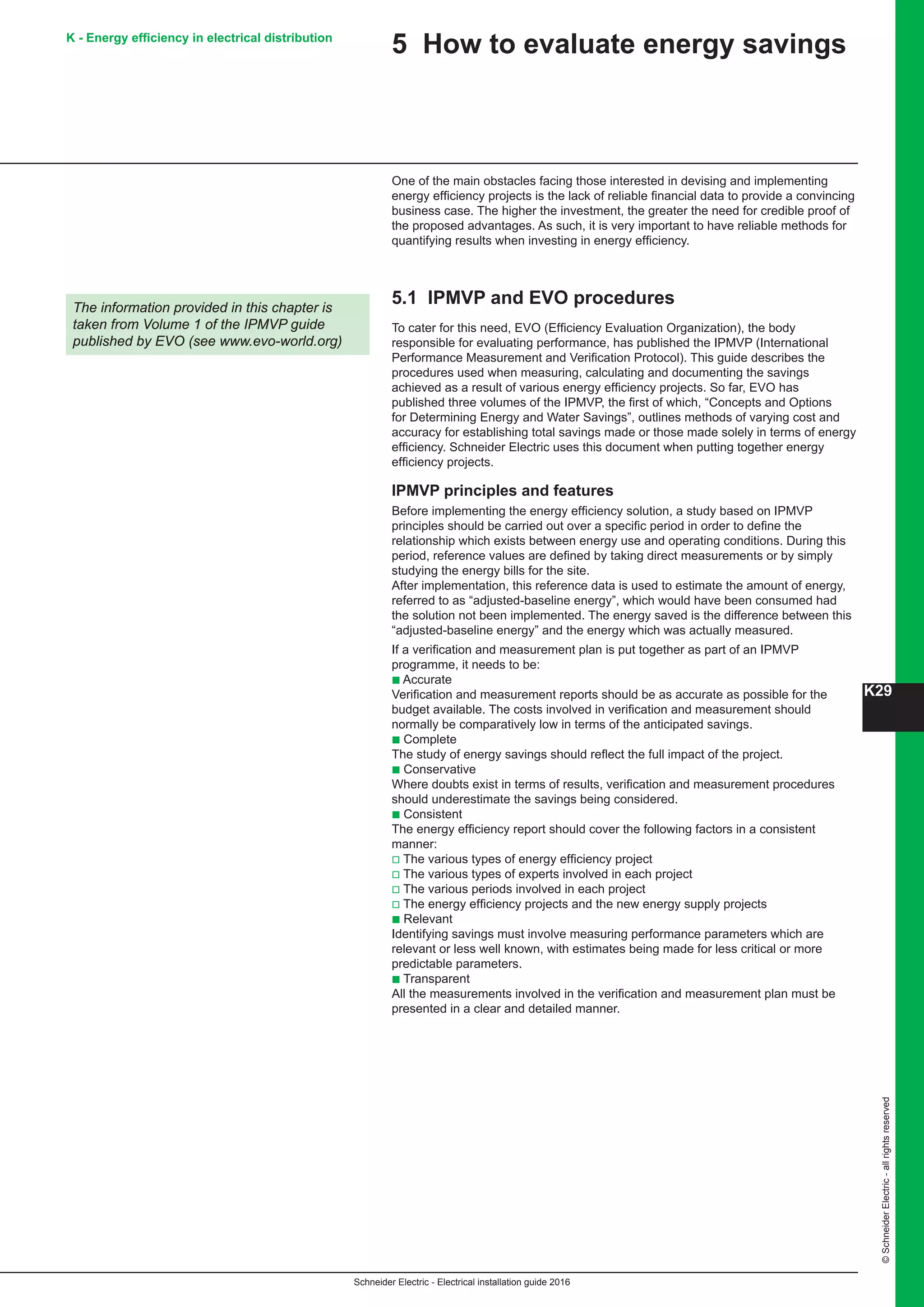 K29
Schneider Electric - Electrical installation guide 2016
©SchneiderElectric-allrightsreserved
K - Energy efficiency in electrical distribution
5 How to evaluate energy savings
One of the main obstacles facing those interested in devising and implementing
energy efficiency projects is the lack of reliable financial data to provide a convincing
business case. The higher the investment, the greater the need for credible proof of
the proposed advantages. As such, it is very important to have reliable methods for
quantifying results when investing in energy efficiency.
5.1 IPMVP and EVO procedures
To cater for this need, EVO (Efficiency Evaluation Organization), the body
responsible for evaluating performance, has published the IPMVP (International
Performance Measurement and Verification Protocol). This guide describes the
procedures used when measuring, calculating and documenting the savings
achieved as a result of various energy efficiency projects. So far, EVO has
published three volumes of the IPMVP, the first of which, “Concepts and Options
for Determining Energy and Water Savings”, outlines methods of varying cost and
accuracy for establishing total savings made or those made solely in terms of energy
efficiency. Schneider Electric uses this document when putting together energy
efficiency projects.
IPMVP principles and features
Before implementing the energy efficiency solution, a study based on IPMVP
principles should be carried out over a specific period in order to define the
relationship which exists between energy use and operating conditions. During this
period, reference values are defined by taking direct measurements or by simply
studying the energy bills for the site.
After implementation, this reference data is used to estimate the amount of energy,
referred to as “adjusted-baseline energy”, which would have been consumed had
the solution not been implemented. The energy saved is the difference between this
“adjusted-baseline energy” and the energy which was actually measured.
If a verification and measurement plan is put together as part of an IPMVP
programme, it needs to be:
b Accurate
Verification and measurement reports should be as accurate as possible for the
budget available. The costs involved in verification and measurement should
normally be comparatively low in terms of the anticipated savings.
b Complete
The study of energy savings should reflect the full impact of the project.
b Conservative
Where doubts exist in terms of results, verification and measurement procedures
should underestimate the savings being considered.
b Consistent
The energy efficiency report should cover the following factors in a consistent
manner:
v The various types of energy efficiency project
v The various types of experts involved in each project
v The various periods involved in each project
v The energy efficiency projects and the new energy supply projects
b Relevant
Identifying savings must involve measuring performance parameters which are
relevant or less well known, with estimates being made for less critical or more
predictable parameters.
b Transparent
All the measurements involved in the verification and measurement plan must be
presented in a clear and detailed manner.
The information provided in this chapter is
taken from Volume 1 of the IPMVP guide
published by EVO (see www.evo-world.org)
 