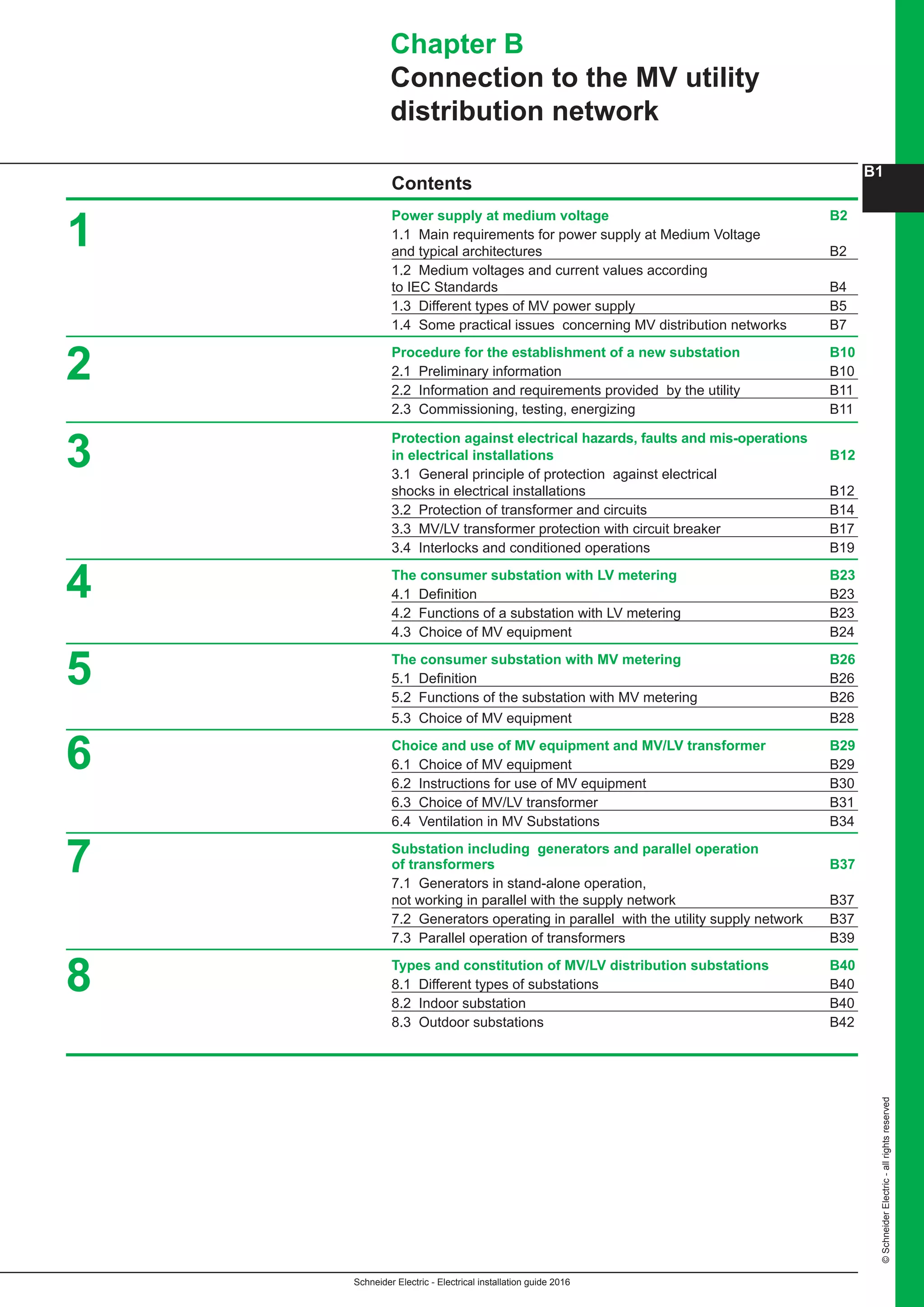Schneider Electric - Electrical installation guide 2016
B1
©SchneiderElectric-allrightsreserved
Power supply at medium voltage B2
1.1 Main requirements for power supply at Medium Voltage
and typical architectures B2
1.2 Medium voltages and current values according
to IEC Standards B4
1.3 Different types of MV power supply B5
1.4 Some practical issues concerning MV distribution networks B7
Procedure for the establishment of a new substation B10
2.1 Preliminary information B10
2.2 Information and requirements provided by the utility B11
2.3 Commissioning, testing, energizing B11
Protection against electrical hazards, faults and mis-operations
in electrical installations B12
3.1 General principle of protection against electrical 
shocks in electrical installations B12
3.2 Protection of transformer and circuits B14
3.3 MV/LV transformer protection with circuit breaker B17
3.4 Interlocks and conditioned operations B19
The consumer substation with LV metering B23
4.1 Definition B23
4.2 Functions of a substation with LV metering B23
4.3 Choice of MV equipment B24
The consumer substation with MV metering B26
5.1 Definition B26
5.2 Functions of the substation with MV metering B26
5.3 Choice of MV equipment B28
Choice and use of MV equipment and MV/LV transformer B29
6.1 Choice of MV equipment B29
6.2 Instructions for use of MV equipment B30
6.3 Choice of MV/LV transformer B31
6.4 Ventilation in MV Substations B34
Substation including generators and parallel operation
of transformers B37
7.1 Generators in stand-alone operation,
not working in parallel with the supply network B37
7.2 Generators operating in parallel with the utility supply network B37
7.3 Parallel operation of transformers B39
Types and constitution of MV/LV distribution substations B40
8.1 Different types of substations B40
8.2 Indoor substation B40
8.3 Outdoor substations B42
Chapter B
Connection to the MV utility
distribution network
2
1
3
4
5
6
7
8
Contents
 