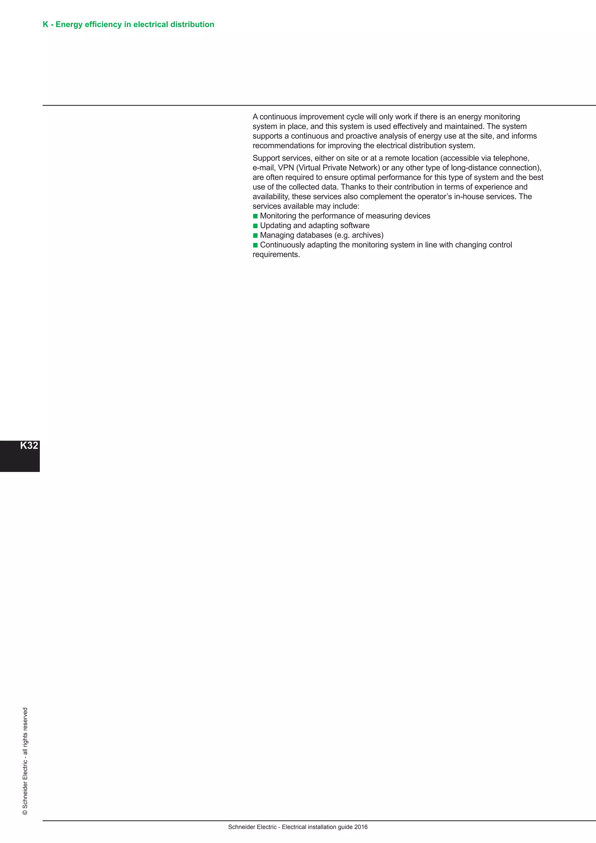 K - Energy efficiency in electrical distribution
K32
Schneider Electric - Electrical installation guide 2016
©SchneiderElectric-allrightsreserved
A continuous improvement cycle will only work if there is an energy monitoring
system in place, and this system is used effectively and maintained. The system
supports a continuous and proactive analysis of energy use at the site, and informs
recommendations for improving the electrical distribution system.
Support services, either on site or at a remote location (accessible via telephone,
e-mail, VPN (Virtual Private Network) or any other type of long-distance connection),
are often required to ensure optimal performance for this type of system and the best
use of the collected data. Thanks to their contribution in terms of experience and
availability, these services also complement the operator’s in-house services. The
services available may include:
b Monitoring the performance of measuring devices
b Updating and adapting software
b Managing databases (e.g. archives)
b Continuously adapting the monitoring system in line with changing control
requirements.
 