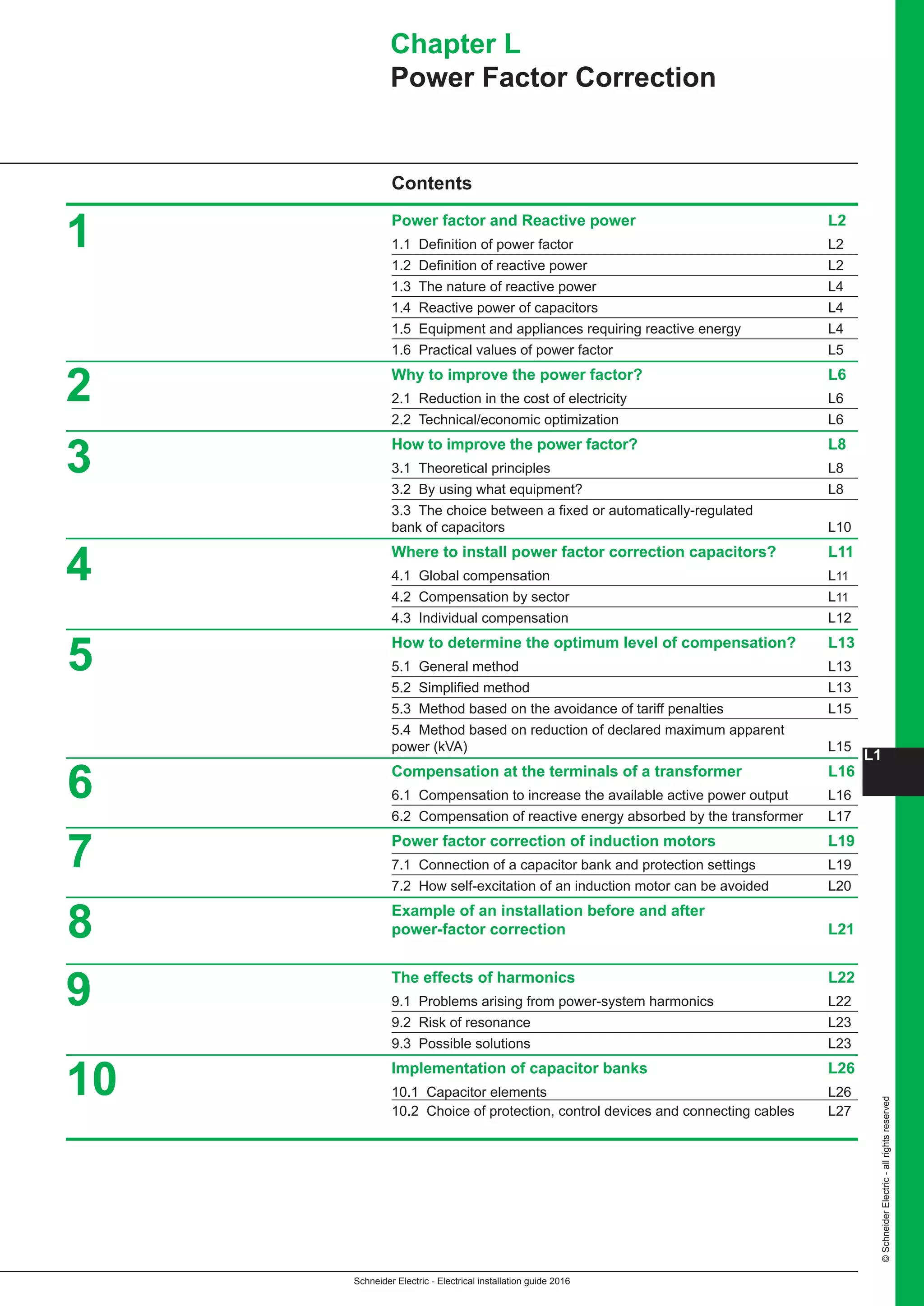 Schneider Electric - Electrical installation guide 2016
L1
©SchneiderElectric-allrightsreserved
Contents
Power factor and Reactive power L2
1.1 Definition of power factor L2
1.2 Definition of reactive power L2
1.3 The nature of reactive power L4
1.4 Reactive power of capacitors L4
1.5 Equipment and appliances requiring reactive energy L4
1.6 Practical values of power factor L5
Why to improve the power factor? L6
2.1 Reduction in the cost of electricity L6
2.2 Technical/economic optimization L6
How to improve the power factor? L8
3.1 Theoretical principles L8
3.2 By using what equipment? L8
3.3 The choice between a fixed or automatically-regulated
bank of capacitors L10
Where to install power factor correction capacitors? L11
4.1 Global compensation L11
4.2 Compensation by sector L11
4.3 Individual compensation L12
How to determine the optimum level of compensation? L13
5.1 General method L13
5.2 Simplified method L13
5.3 Method based on the avoidance of tariff penalties L15
5.4 Method based on reduction of declared maximum apparent
power (kVA) L15
Compensation at the terminals of a transformer L16
6.1 Compensation to increase the available active power output L16
6.2 Compensation of reactive energy absorbed by the transformer L17
Power factor correction of induction motors L19
7.1 Connection of a capacitor bank and protection settings L19
7.2 How self-excitation of an induction motor can be avoided L20
Example of an installation before and after
power-factor correction L21
The effects of harmonics L22
9.1 Problems arising from power-system harmonics L22
9.2 Risk of resonance L23
9.3 Possible solutions L23
Implementation of capacitor banks L26
10.1 Capacitor elements L26
10.2 Choice of protection, control devices and connecting cables L27
2
3
4
5
6
7
8
9
10
Chapter L
Power Factor Correction
1
 